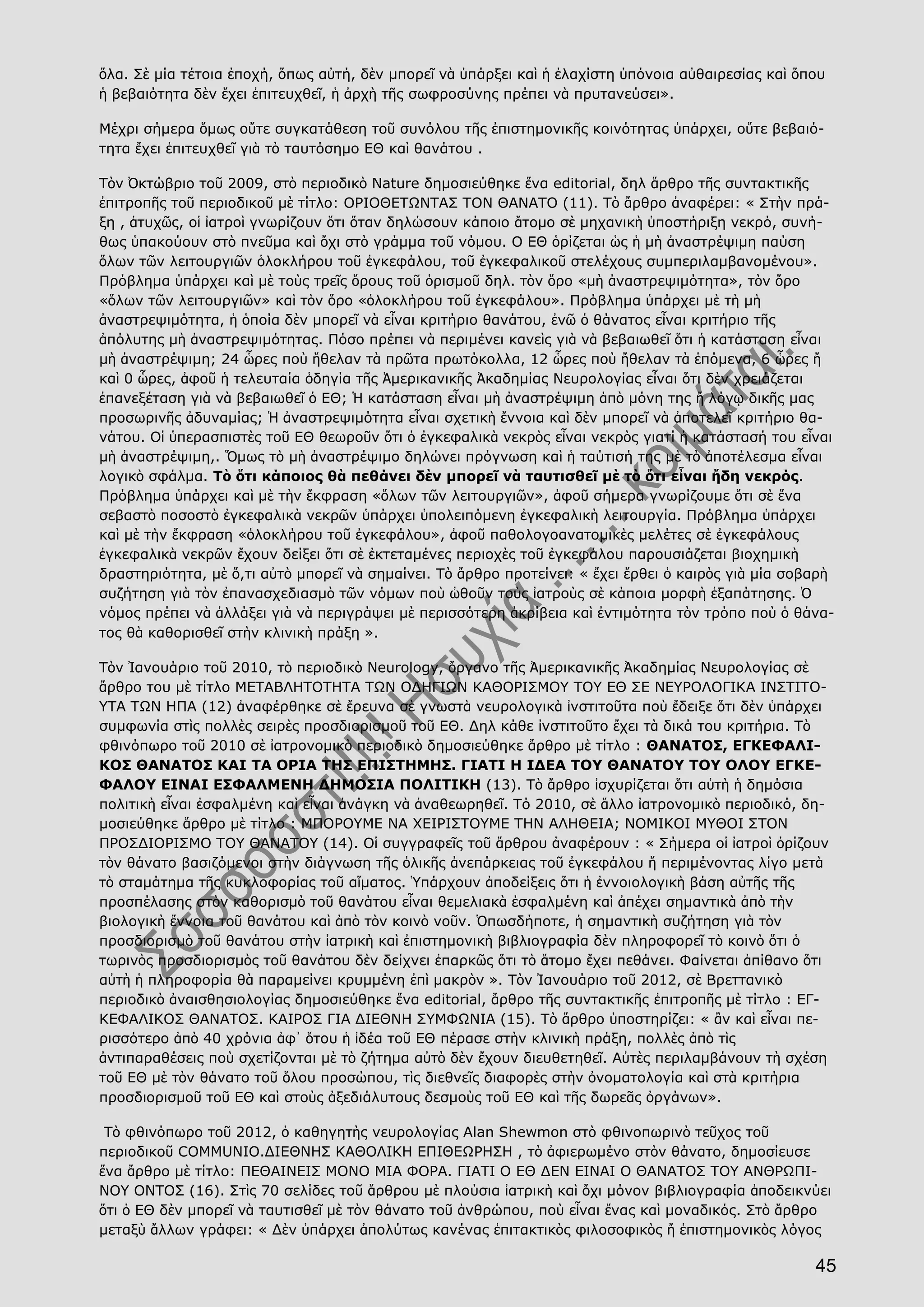 45
ὅλα. Σὲ μία τέτοια ἐποχή, ὅπως αὐτή, δὲν μπορεῖ νὰ ὑπάρξει καὶ ἡ ἐλαχίστη ὑπόνοια αὐθαιρεσίας καὶ ὅπου
ἡ βεβαιότητα δὲν ἔχει ἐπιτευχθεῖ, ἡ ἀρχὴ τῆς σωφροσύνης πρέπει νὰ πρυτανεύσει».
Μέχρι σήμερα ὅμως οὔτε συγκατάθεση τοῦ συνόλου τῆς ἐπιστημονικῆς κοινότητας ὑπάρχει, οὔτε βεβαιό-
τητα ἔχει ἐπιτευχθεῖ γιὰ τὸ ταυτόσημο ΕΘ καὶ θανάτου .
Τὸν Ὀκτώβριο τοῦ 2009, στὸ περιοδικὸ Nature δημοσιεύθηκε ἕνα editorial, δηλ ἄρθρο τῆς συντακτικῆς
ἐπιτροπῆς τοῦ περιοδικοῦ μὲ τίτλο: ΟΡΙΟΘΕΤΩΝΤΑΣ ΤΟΝ ΘΑΝΑΤΟ (11). Τὸ ἄρθρο ἀναφέρει: « Στὴν πρά-
ξη , ἀτυχῶς, οἱ ἰατροὶ γνωρίζουν ὅτι ὅταν δηλώσουν κάποιο ἄτομο σὲ μηχανικὴ ὑποστήριξη νεκρό, συνή-
θως ὑπακούουν στὸ πνεῦμα καὶ ὄχι στὸ γράμμα τοῦ νόμου. Ο ΕΘ ὁρίζεται ὡς ἡ μὴ ἀναστρέψιμη παύση
ὅλων τῶν λειτουργιῶν ὁλοκλήρου τοῦ ἐγκεφάλου, τοῦ ἐγκεφαλικοῦ στελέχους συμπεριλαμβανομένου».
Πρόβλημα ὑπάρχει καὶ μὲ τοὺς τρεῖς ὅρους τοῦ ὁρισμοῦ δηλ. τὸν ὅρο «μὴ ἀναστρεψιμότητα», τὸν ὅρο
«ὅλων τῶν λειτουργιῶν» καὶ τὸν ὅρο «ὁλοκλήρου τοῦ ἐγκεφάλου». Πρόβλημα ὑπάρχει μὲ τὴ μὴ
ἀναστρεψιμότητα, ἡ ὁποία δὲν μπορεῖ νὰ εἶναι κριτήριο θανάτου, ἐνῶ ὁ θάνατος εἶναι κριτήριο τῆς
ἀπόλυτης μὴ ἀναστρεψιμότητας. Πόσο πρέπει νὰ περιμένει κανεὶς γιὰ νὰ βεβαιωθεῖ ὅτι ἡ κατάσταση εἶναι
μὴ ἀναστρέψιμη; 24 ὧρες ποὺ ἤθελαν τὰ πρῶτα πρωτόκολλα, 12 ὧρες ποὺ ἤθελαν τὰ ἑπόμενα, 6 ὧρες ἤ
καὶ 0 ὧρες, ἀφοῦ ἡ τελευταία ὁδηγία τῆς Ἀμερικανικῆς Ἀκαδημίας Νευρολογίας εἶναι ὅτι δὲν χρειάζεται
ἐπανεξέταση γιὰ νὰ βεβαιωθεῖ ὁ ΕΘ; Ἡ κατάσταση εἶναι μὴ ἀναστρέψιμη ἀπὸ μόνη της ἤ λόγῳ δικῆς μας
προσωρινῆς ἀδυναμίας; Ἡ ἀναστρεψιμότητα εἶναι σχετικὴ ἔννοια καὶ δὲν μπορεῖ νὰ ἀποτελεῖ κριτήριο θα-
νάτου. Οἱ ὑπερασπιστὲς τοῦ ΕΘ θεωροῦν ὅτι ὁ ἐγκεφαλικὰ νεκρὸς εἶναι νεκρὸς γιατί ἡ κατάστασή του εἶναι
μὴ ἀναστρέψιμη,. Ὅμως τὸ μὴ ἀναστρέψιμο δηλώνει πρόγνωση καὶ ἡ ταύτισή της μὲ τὸ ἀποτέλεσμα εἶναι
λογικὸ σφάλμα. Τὸ ὅτι κάποιος θὰ πεθάνει δὲν μπορεῖ νὰ ταυτισθεῖ μὲ τὸ ὅτι εἶναι ἤδη νεκρός.
Πρόβλημα ὑπάρχει καὶ μὲ τὴν ἔκφραση «ὅλων τῶν λειτουργιῶν», ἀφοῦ σήμερα γνωρίζουμε ὅτι σὲ ἕνα
σεβαστὸ ποσοστὸ ἐγκεφαλικὰ νεκρῶν ὑπάρχει ὑπολειπόμενη ἐγκεφαλικὴ λειτουργία. Πρόβλημα ὑπάρχει
καὶ μὲ τὴν ἔκφραση «ὁλοκλήρου τοῦ ἐγκεφάλου», ἀφοῦ παθολογοανατομικὲς μελέτες σὲ ἐγκεφάλους
ἐγκεφαλικὰ νεκρῶν ἔχουν δείξει ὅτι σὲ ἐκτεταμένες περιοχὲς τοῦ ἐγκεφάλου παρουσιάζεται βιοχημικὴ
δραστηριότητα, μὲ ὅ,τι αὐτὸ μπορεῖ νὰ σημαίνει. Τὸ ἄρθρο προτείνει: « ἔχει ἔρθει ὁ καιρὸς γιὰ μία σοβαρὴ
συζήτηση γιὰ τὸν ἐπανασχεδιασμὸ τῶν νόμων ποὺ ὠθοῦν τοὺς ἰατροὺς σὲ κάποια μορφὴ ἐξαπάτησης. Ὁ
νόμος πρέπει νὰ ἀλλάξει γιὰ νὰ περιγράψει μὲ περισσότερη ἀκρίβεια καὶ ἐντιμότητα τὸν τρόπο ποὺ ὁ θάνα-
τος θὰ καθορισθεῖ στὴν κλινικὴ πράξη ».
Τὸν Ἰανουάριο τοῦ 2010, τὸ περιοδικὸ Neurology, ὄργανο τῆς Ἀμερικανικῆς Ἀκαδημίας Νευρολογίας σὲ
ἄρθρο του μὲ τίτλο ΜΕΤΑΒΛΗΤΟΤΗΤΑ ΤΩΝ ΟΔΗΓΙΩΝ ΚΑΘΟΡΙΣΜΟΥ ΤΟΥ ΕΘ ΣΕ ΝΕΥΡΟΛΟΓΙΚΑ ΙΝΣΤΙΤΟ-
ΥΤΑ ΤΩΝ ΗΠΑ (12) ἀναφέρθηκε σὲ ἔρευνα σὲ γνωστὰ νευρολογικὰ ἰνστιτοῦτα ποὺ ἔδειξε ὅτι δὲν ὑπάρχει
συμφωνία στὶς πολλὲς σειρὲς προσδιορισμοῦ τοῦ ΕΘ. Δηλ κάθε ἰνστιτοῦτο ἔχει τὰ δικά του κριτήρια. Τὸ
φθινόπωρο τοῦ 2010 σὲ ἰατρονομικὸ περιοδικὸ δημοσιεύθηκε ἄρθρο μὲ τίτλο : ΘΑΝΑΤΟΣ, ΕΓΚΕΦΑΛΙ-
ΚΟΣ ΘΑΝΑΤΟΣ ΚΑΙ ΤΑ ΟΡΙΑ ΤΗΣ ΕΠΙΣΤΗΜΗΣ. ΓΙΑΤΙ Η ΙΔΕΑ ΤΟΥ ΘΑΝΑΤΟΥ ΤΟΥ ΟΛΟΥ ΕΓΚΕ-
ΦΑΛΟΥ ΕΙΝΑΙ ΕΣΦΑΛΜΕΝΗ ΔΗΜΟΣΙΑ ΠΟΛΙΤΙΚΗ (13). Τὸ ἄρθρο ἰσχυρίζεται ὅτι αὐτὴ ἡ δημόσια
πολιτικὴ εἶναι ἐσφαλμένη καὶ εἶναι ἀνάγκη νὰ ἀναθεωρηθεῖ. Tό 2010, σὲ ἄλλο ἰατρονομικὸ περιοδικό, δη-
μοσιεύθηκε ἄρθρο μὲ τίτλο : ΜΠΟΡΟΥΜΕ ΝΑ ΧΕΙΡΙΣΤΟΥΜΕ ΤΗΝ ΑΛΗΘΕΙΑ; ΝΟΜΙΚΟΙ ΜΥΘΟΙ ΣΤΟΝ
ΠΡΟΣΔΙΟΡΙΣΜΟ ΤΟΥ ΘΑΝΑΤΟΥ (14). Οἱ συγγραφεῖς τοῦ ἄρθρου ἀναφέρουν : « Σήμερα οἱ ἰατροὶ ὁρίζουν
τὸν θάνατο βασιζόμενοι στὴν διάγνωση τῆς ὁλικῆς ἀνεπάρκειας τοῦ ἐγκεφάλου ἤ περιμένοντας λίγο μετὰ
τὸ σταμάτημα τῆς κυκλοφορίας τοῦ αἵματος. Ὑπάρχουν ἀποδείξεις ὅτι ἡ ἐννοιολογικὴ βάση αὐτῆς τῆς
προσπέλασης στὸν καθορισμὸ τοῦ θανάτου εἶναι θεμελιακὰ ἐσφαλμένη καὶ ἀπέχει σημαντικὰ ἀπὸ τὴν
βιολογικὴ ἔννοια τοῦ θανάτου καὶ ἀπὸ τὸν κοινὸ νοῦν. Ὁπωσδήποτε, ἡ σημαντικὴ συζήτηση γιὰ τὸν
προσδιορισμὸ τοῦ θανάτου στὴν ἰατρικὴ καὶ ἐπιστημονικὴ βιβλιογραφία δὲν πληροφορεῖ τὸ κοινὸ ὅτι ὁ
τωρινὸς προσδιορισμὸς τοῦ θανάτου δὲν δείχνει ἐπαρκῶς ὅτι τὸ ἄτομο ἔχει πεθάνει. Φαίνεται ἀπίθανο ὅτι
αὐτὴ ἡ πληροφορία θὰ παραμείνει κρυμμένη ἐπὶ μακρὸν ». Τὸν Ἰανουάριο τοῦ 2012, σὲ Βρεττανικὸ
περιοδικὸ ἀναισθησιολογίας δημοσιεύθηκε ἕνα editorial, ἄρθρο τῆς συντακτικῆς ἐπιτροπῆς μὲ τίτλο : ΕΓ-
ΚΕΦΑΛΙΚΟΣ ΘΑΝΑΤΟΣ. ΚΑΙΡΟΣ ΓΙΑ ΔΙΕΘΝΗ ΣΥΜΦΩΝΙΑ (15). Τὸ ἄρθρο ὑποστηρίζει: « ἂν καὶ εἶναι πε-
ρισσότερο ἀπὸ 40 χρόνια ἀφ᾿ ὅτου ἡ ἰδέα τοῦ ΕΘ πέρασε στὴν κλινικὴ πράξη, πολλὲς ἀπὸ τὶς
ἀντιπαραθέσεις ποὺ σχετίζονται μὲ τὸ ζήτημα αὐτὸ δὲν ἔχουν διευθετηθεῖ. Αὐτὲς περιλαμβάνουν τὴ σχέση
τοῦ ΕΘ μὲ τὸν θάνατο τοῦ ὅλου προσώπου, τὶς διεθνεῖς διαφορὲς στὴν ὀνοματολογία καὶ στὰ κριτήρια
προσδιορισμοῦ τοῦ ΕΘ καὶ στοὺς ἀξεδιάλυτους δεσμοὺς τοῦ ΕΘ καὶ τῆς δωρεᾶς ὀργάνων».
Τὸ φθινόπωρο τοῦ 2012, ὁ καθηγητὴς νευρολογίας Alan Shewmon στὸ φθινοπωρινὸ τεῦχος τοῦ
περιοδικοῦ COMMUNIO.ΔΙΕΘΝΗΣ ΚΑΘΟΛΙΚΗ ΕΠΙΘΕΩΡΗΣΗ , τὸ ἀφιερωμένο στὸν θάνατο, δημοσίευσε
ἕνα ἄρθρο μὲ τίτλο: ΠΕΘΑΙΝΕΙΣ ΜΟΝΟ ΜΙΑ ΦΟΡΑ. ΓΙΑΤΙ Ο ΕΘ ΔΕΝ ΕΙΝΑΙ Ο ΘΑΝΑΤΟΣ ΤΟΥ ΑΝΘΡΩΠΙ-
ΝΟΥ ΟΝΤΟΣ (16). Στὶς 70 σελίδες τοῦ ἄρθρου μὲ πλούσια ἰατρικὴ καὶ ὄχι μόνον βιβλιογραφία ἀποδεικνύει
ὅτι ὁ ΕΘ δὲν μπορεῖ νὰ ταυτισθεῖ μὲ τὸν θάνατο τοῦ ἀνθρώπου, ποὺ εἶναι ἕνας καὶ μοναδικός. Στὸ ἄρθρο
μεταξὺ ἄλλων γράφει: « Δὲν ὑπάρχει ἀπολύτως κανένας ἐπιτακτικὸς φιλοσοφικὸς ἤ ἐπιστημονικὸς λόγος
 