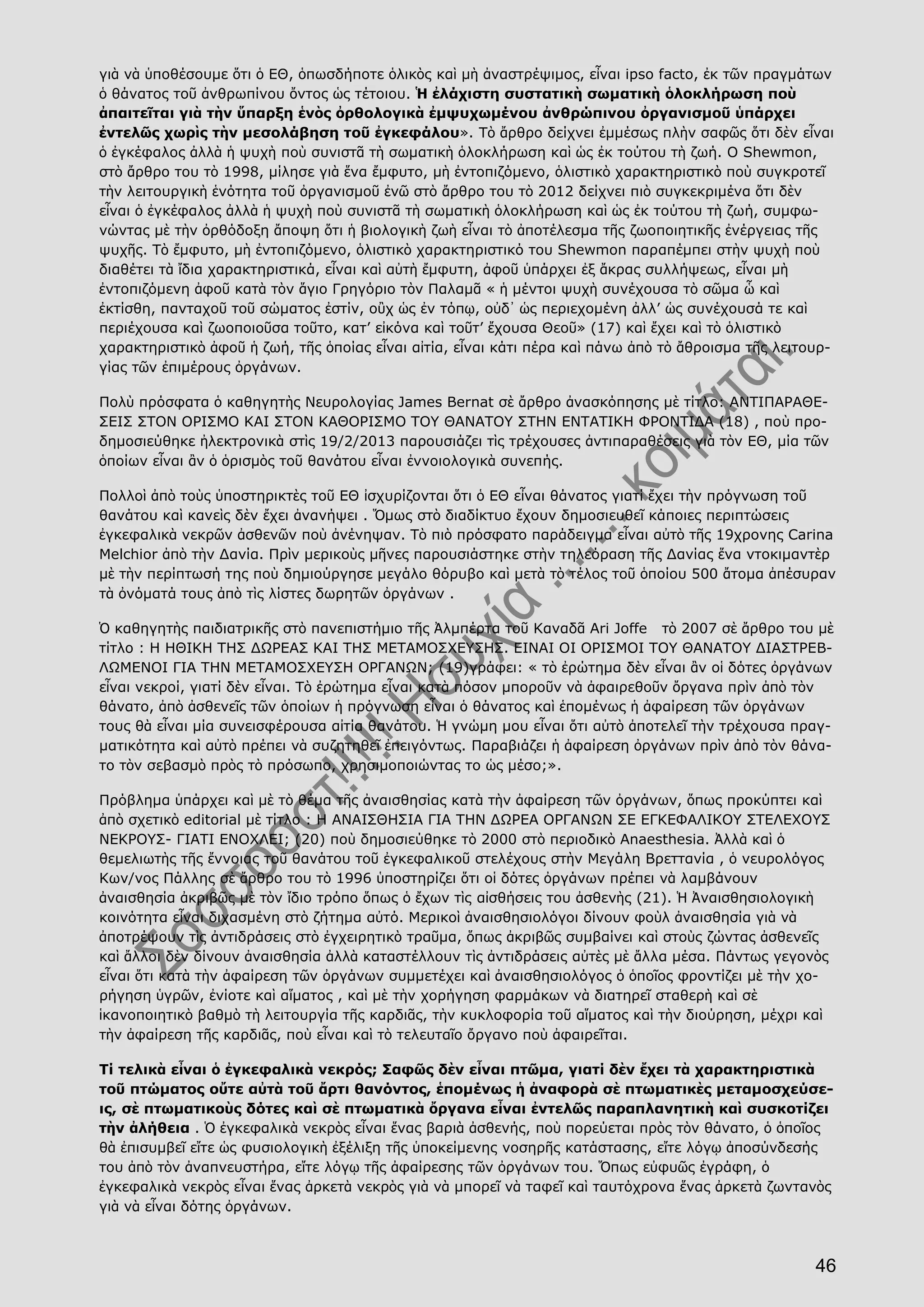 46
γιὰ νὰ ὑποθέσουμε ὅτι ὁ ΕΘ, ὁπωσδήποτε ὁλικὸς καὶ μὴ ἀναστρέψιμος, εἶναι ipso facto, ἐκ τῶν πραγμάτων
ὁ θάνατος τοῦ ἀνθρωπίνου ὄντος ὡς τέτοιου. Ἡ ἐλάχιστη συστατικὴ σωματικὴ ὁλοκλήρωση ποὺ
ἀπαιτεῖται γιὰ τὴν ὕπαρξη ἑνὸς ὀρθολογικὰ ἐμψυχωμένου ἀνθρώπινου ὀργανισμοῦ ὑπάρχει
ἐντελῶς χωρὶς τὴν μεσολάβηση τοῦ ἐγκεφάλου». Τὸ ἄρθρο δείχνει ἐμμέσως πλὴν σαφῶς ὅτι δὲν εἶναι
ὁ ἐγκέφαλος ἀλλὰ ἡ ψυχὴ ποὺ συνιστᾶ τὴ σωματικὴ ὁλοκλήρωση καὶ ὡς ἐκ τούτου τὴ ζωή. Ο Shewmon,
στὸ ἄρθρο του τὸ 1998, μίλησε γιὰ ἕνα ἔμφυτο, μὴ ἐντοπιζόμενο, ὁλιστικὸ χαρακτηριστικὸ ποὺ συγκροτεῖ
τὴν λειτουργικὴ ἑνότητα τοῦ ὀργανισμοῦ ἐνῶ στὸ ἄρθρο του τὸ 2012 δείχνει πιὸ συγκεκριμένα ὅτι δὲν
εἶναι ὁ ἐγκέφαλος ἀλλὰ ἡ ψυχὴ ποὺ συνιστᾶ τὴ σωματικὴ ὁλοκλήρωση καὶ ὡς ἐκ τούτου τὴ ζωή, συμφω-
νώντας μὲ τὴν ὀρθόδοξη ἄποψη ὅτι ἡ βιολογικὴ ζωὴ εἶναι τὸ ἀποτέλεσμα τῆς ζωοποιητικῆς ἐνέργειας τῆς
ψυχῆς. Τὸ ἔμφυτο, μὴ ἐντοπιζόμενο, ὁλιστικὸ χαρακτηριστικό του Shewmon παραπέμπει στὴν ψυχὴ ποὺ
διαθέτει τὰ ἴδια χαρακτηριστικά, εἶναι καὶ αὐτὴ ἔμφυτη, ἀφοῦ ὑπάρχει ἐξ ἄκρας συλλήψεως, εἶναι μὴ
ἐντοπιζόμενη ἀφοῦ κατὰ τὸν ἅγιο Γρηγόριο τὸν Παλαμᾶ « ἡ μέντοι ψυχὴ συνέχουσα τὸ σῶμα ὧ καὶ
ἐκτίσθη, πανταχοῦ τοῦ σώματος ἐστίν, οὒχ ὡς ἐν τόπῳ, οὐδ᾿ ὡς περιεχομένη ἀλλ’ ὡς συνέχουσά τε καὶ
περιέχουσα καὶ ζωοποιοῦσα τοῦτο, κατ’ εἰκόνα καὶ τοῦτ’ ἔχουσα Θεοῦ» (17) καὶ ἔχει καὶ τὸ ὁλιστικὸ
χαρακτηριστικὸ ἀφοῦ ἡ ζωή, τῆς ὁποίας εἶναι αἰτία, εἶναι κάτι πέρα καὶ πάνω ἀπὸ τὸ ἄθροισμα τῆς λειτουρ-
γίας τῶν ἐπιμέρους ὀργάνων.
Πολὺ πρόσφατα ὁ καθηγητὴς Νευρολογίας James Bernat σὲ ἄρθρο ἀνασκόπησης μὲ τίτλο: ΑΝΤΙΠΑΡΑΘΕ-
ΣΕΙΣ ΣΤΟΝ ΟΡΙΣΜΟ ΚΑΙ ΣΤΟΝ ΚΑΘΟΡΙΣΜΟ ΤΟΥ ΘΑΝΑΤΟΥ ΣΤΗΝ ΕΝΤΑΤΙΚΗ ΦΡΟΝΤΙΔΑ (18) , ποὺ προ-
δημοσιεύθηκε ἠλεκτρονικὰ στὶς 19/2/2013 παρουσιάζει τὶς τρέχουσες ἀντιπαραθέσεις γιὰ τὸν ΕΘ, μία τῶν
ὁποίων εἶναι ἂν ὁ ὁρισμὸς τοῦ θανάτου εἶναι ἐννοιολογικὰ συνεπής.
Πολλοὶ ἀπὸ τοὺς ὑποστηρικτὲς τοῦ ΕΘ ἰσχυρίζονται ὅτι ὁ ΕΘ εἶναι θάνατος γιατί ἔχει τὴν πρόγνωση τοῦ
θανάτου καὶ κανεὶς δὲν ἔχει ἀνανήψει . Ὅμως στὸ διαδίκτυο ἔχουν δημοσιευθεῖ κάποιες περιπτώσεις
ἐγκεφαλικὰ νεκρῶν ἀσθενῶν ποὺ ἀνένηψαν. Τὸ πιὸ πρόσφατο παράδειγμα εἶναι αὐτὸ τῆς 19χρονης Carina
Melchior ἀπὸ τὴν Δανία. Πρὶν μερικοὺς μῆνες παρουσιάστηκε στὴν τηλεόραση τῆς Δανίας ἕνα ντοκιμαντὲρ
μὲ τὴν περίπτωσή της ποὺ δημιούργησε μεγάλο θόρυβο καὶ μετὰ τὸ τέλος τοῦ ὁποίου 500 ἄτομα ἀπέσυραν
τὰ ὀνόματά τους ἀπὸ τὶς λίστες δωρητῶν ὀργάνων .
Ὁ καθηγητὴς παιδιατρικῆς στὸ πανεπιστήμιο τῆς Ἀλμπέρτα τοῦ Καναδᾶ Ari Joffe τὸ 2007 σὲ ἄρθρο του μὲ
τίτλο : Η ΗΘΙΚΗ ΤΗΣ ΔΩΡΕΑΣ ΚΑΙ ΤΗΣ ΜΕΤΑΜΟΣΧΕΥΣΗΣ. ΕΙΝΑΙ ΟΙ ΟΡΙΣΜΟΙ ΤΟΥ ΘΑΝΑΤΟΥ ΔΙΑΣΤΡΕΒ-
ΛΩΜΕΝΟΙ ΓΙΑ ΤΗΝ ΜΕΤΑΜΟΣΧΕΥΣΗ ΟΡΓΑΝΩΝ; (19)γράφει: « τὸ ἐρώτημα δὲν εἶναι ἂν οἱ δότες ὀργάνων
εἶναι νεκροί, γιατί δὲν εἶναι. Τὸ ἐρώτημα εἶναι κατὰ πόσον μποροῦν νὰ ἀφαιρεθοῦν ὄργανα πρὶν ἀπὸ τὸν
θάνατο, ἀπὸ ἀσθενεῖς τῶν ὁποίων ἡ πρόγνωση εἶναι ὁ θάνατος καὶ ἑπομένως ἡ ἀφαίρεση τῶν ὀργάνων
τους θὰ εἶναι μία συνεισφέρουσα αἰτία θανάτου. Ἡ γνώμη μου εἶναι ὅτι αὐτὸ ἀποτελεῖ τὴν τρέχουσα πραγ-
ματικότητα καὶ αὐτὸ πρέπει νὰ συζητηθεῖ ἐπειγόντως. Παραβιάζει ἡ ἀφαίρεση ὀργάνων πρὶν ἀπὸ τὸν θάνα-
το τὸν σεβασμὸ πρὸς τὸ πρόσωπο, χρησιμοποιώντας το ὡς μέσο;».
Πρόβλημα ὑπάρχει καὶ μὲ τὸ θέμα τῆς ἀναισθησίας κατὰ τὴν ἀφαίρεση τῶν ὀργάνων, ὅπως προκύπτει καὶ
ἀπὸ σχετικὸ editorial μὲ τίτλο : Η ΑΝΑΙΣΘΗΣΙΑ ΓΙΑ ΤΗΝ ΔΩΡΕΑ ΟΡΓΑΝΩΝ ΣΕ ΕΓΚΕΦΑΛΙΚΟΥ ΣΤΕΛΕΧΟΥΣ
ΝΕΚΡΟΥΣ- ΓΙΑΤΙ ΕΝΟΧΛΕΙ; (20) ποὺ δημοσιεύθηκε τὸ 2000 στὸ περιοδικὸ Anaesthesia. Ἀλλὰ καὶ ὁ
θεμελιωτὴς τῆς ἔννοιας τοῦ θανάτου τοῦ ἐγκεφαλικοῦ στελέχους στὴν Μεγάλη Βρεττανία , ὁ νευρολόγος
Κων/νος Πάλλης σὲ ἄρθρο του τὸ 1996 ὑποστηρίζει ὅτι οἱ δότες ὀργάνων πρέπει νὰ λαμβάνουν
ἀναισθησία ἀκριβῶς μὲ τὸν ἴδιο τρόπο ὅπως ὁ ἔχων τὶς αἰσθήσεις του ἀσθενὴς (21). Ἡ Ἀναισθησιολογικὴ
κοινότητα εἶναι διχασμένη στὸ ζήτημα αὐτό. Μερικοὶ ἀναισθησιολόγοι δίνουν φοὺλ ἀναισθησία γιὰ νὰ
ἀποτρέψουν τὶς ἀντιδράσεις στὸ ἐγχειρητικὸ τραῦμα, ὅπως ἀκριβῶς συμβαίνει καὶ στοὺς ζώντας ἀσθενεῖς
καὶ ἄλλοι δὲν δίνουν ἀναισθησία ἀλλὰ καταστέλλουν τὶς ἀντιδράσεις αὐτὲς μὲ ἄλλα μέσα. Πάντως γεγονὸς
εἶναι ὅτι κατὰ τὴν ἀφαίρεση τῶν ὀργάνων συμμετέχει καὶ ἀναισθησιολόγος ὁ ὁποῖος φροντίζει μὲ τὴν χο-
ρήγηση ὑγρῶν, ἐνίοτε καὶ αἵματος , καὶ μὲ τὴν χορήγηση φαρμάκων νὰ διατηρεῖ σταθερὴ καὶ σὲ
ἱκανοποιητικὸ βαθμὸ τὴ λειτουργία τῆς καρδιᾶς, τὴν κυκλοφορία τοῦ αἵματος καὶ τὴν διούρηση, μέχρι καὶ
τὴν ἀφαίρεση τῆς καρδιᾶς, ποὺ εἶναι καὶ τὸ τελευταῖο ὄργανο ποὺ ἀφαιρεῖται.
Τί τελικὰ εἶναι ὁ ἐγκεφαλικὰ νεκρός; Σαφῶς δὲν εἶναι πτῶμα, γιατί δὲν ἔχει τὰ χαρακτηριστικὰ
τοῦ πτώματος οὔτε αὐτὰ τοῦ ἄρτι θανόντος, ἑπομένως ἡ ἀναφορὰ σὲ πτωματικὲς μεταμοσχεύσε-
ις, σὲ πτωματικοὺς δότες καὶ σὲ πτωματικὰ ὄργανα εἶναι ἐντελῶς παραπλανητικὴ καὶ συσκοτίζει
τὴν ἀλήθεια . Ὁ ἐγκεφαλικὰ νεκρὸς εἶναι ἕνας βαριὰ ἀσθενής, ποὺ πορεύεται πρὸς τὸν θάνατο, ὁ ὁποῖος
θὰ ἐπισυμβεῖ εἴτε ὡς φυσιολογικὴ ἐξέλιξη τῆς ὑποκείμενης νοσηρῆς κατάστασης, εἴτε λόγῳ ἀποσύνδεσής
του ἀπὸ τὸν ἀναπνευστήρα, εἴτε λόγῳ τῆς ἀφαίρεσης τῶν ὀργάνων του. Ὅπως εὐφυῶς ἐγράφη, ὁ
ἐγκεφαλικὰ νεκρὸς εἶναι ἕνας ἀρκετὰ νεκρὸς γιὰ νὰ μπορεῖ νὰ ταφεῖ καὶ ταυτόχρονα ἕνας ἀρκετὰ ζωντανὸς
γιὰ νὰ εἶναι δότης ὀργάνων.
 