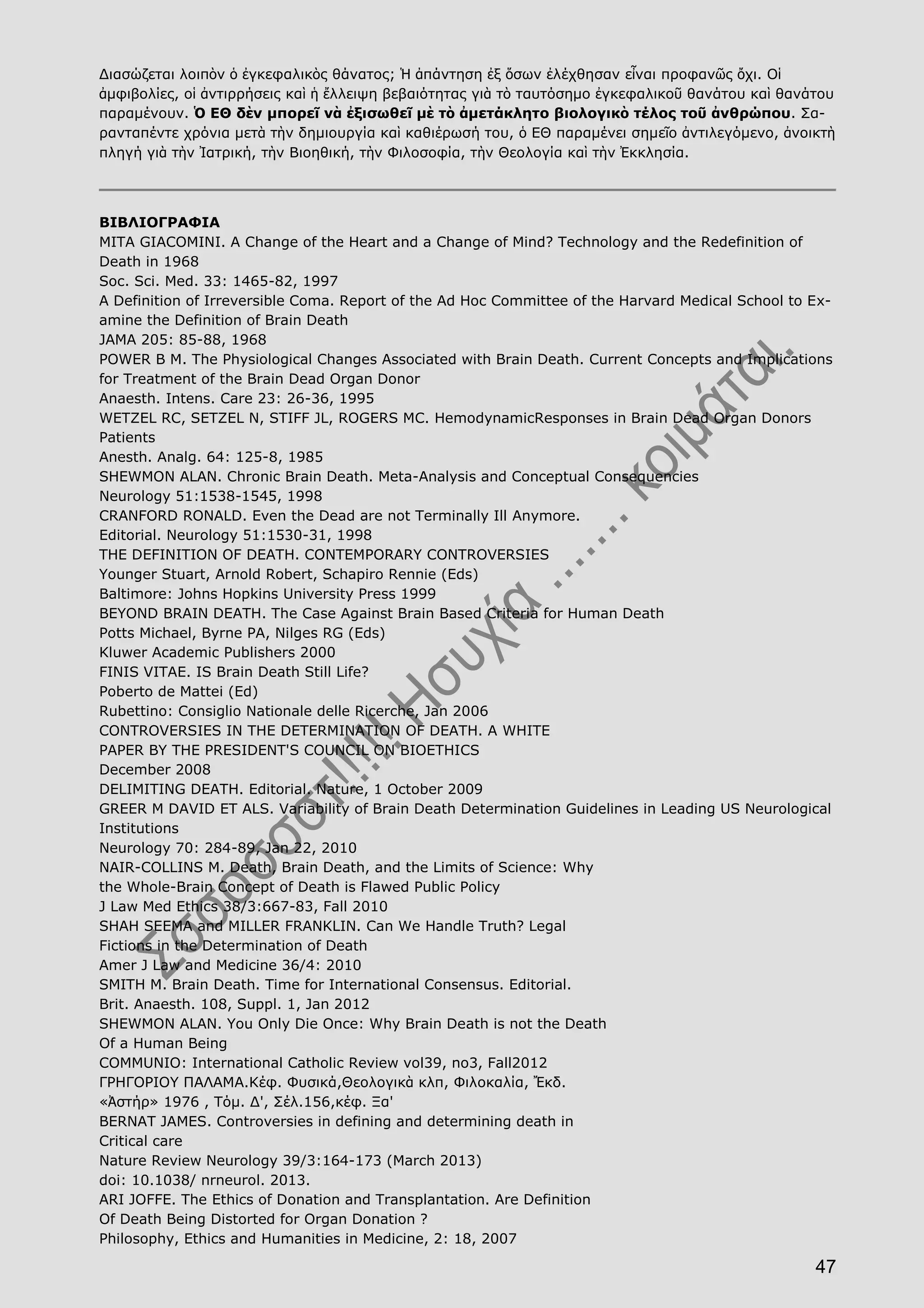 47
Διασώζεται λοιπὸν ὁ ἐγκεφαλικὸς θάνατος; Ἡ ἀπάντηση ἐξ ὅσων ἐλέχθησαν εἶναι προφανῶς ὄχι. Οἱ
ἀμφιβολίες, οἱ ἀντιρρήσεις καὶ ἡ ἔλλειψη βεβαιότητας γιὰ τὸ ταυτόσημο ἐγκεφαλικοῦ θανάτου καὶ θανάτου
παραμένουν. Ὁ ΕΘ δὲν μπορεῖ νὰ ἐξισωθεῖ μὲ τὸ ἀμετάκλητο βιολογικὸ τέλος τοῦ ἀνθρώπου. Σα-
ρανταπέντε χρόνια μετὰ τὴν δημιουργία καὶ καθιέρωσή του, ὁ ΕΘ παραμένει σημεῖο ἀντιλεγόμενο, ἀνοικτὴ
πληγή γιὰ τὴν Ἰατρική, τὴν Βιοηθική, τὴν Φιλοσοφία, τὴν Θεολογία καὶ τὴν Ἐκκλησία.
ΒΙΒΛΙΟΓΡΑΦΙΑ
MITA GIACOMINI. A Change of the Heart and a Change of Mind? Technology and the Redefinition of
Death in 1968
Soc. Sci. Med. 33: 1465-82, 1997
A Definition of Irreversible Coma. Report of the Ad Hoc Committee of the Harvard Medical School to Ex-
amine the Definition of Brain Death
JAMA 205: 85-88, 1968
POWER B M. The Physiological Changes Associated with Brain Death. Current Concepts and Implications
for Treatment of the Brain Dead Organ Donor
Anaesth. Intens. Care 23: 26-36, 1995
WETZEL RC, SETZEL N, STIFF JL, ROGERS MC. HemodynamicResponses in Brain Dead Organ Donors
Patients
Anesth. Analg. 64: 125-8, 1985
SHEWMON ALAN. Chronic Brain Death. Meta-Analysis and Conceptual Consequencies
Neurology 51:1538-1545, 1998
CRANFORD RONALD. Even the Dead are not Terminally Ill Anymore.
Editorial. Neurology 51:1530-31, 1998
THE DEFINITION OF DEATH. CONTEMPORARY CONTROVERSIES
Younger Stuart, Arnold Robert, Schapiro Rennie (Eds)
Baltimore: Johns Hopkins University Press 1999
BEYOND BRAIN DEATH. The Case Against Brain Based Criteria for Human Death
Potts Michael, Byrne PA, Nilges RG (Eds)
Kluwer Academic Publishers 2000
FINIS VITAE. IS Brain Death Still Life?
Poberto de Mattei (Ed)
Rubettino: Consiglio Nationale delle Ricerche, Jan 2006
CONTROVERSIES IN THE DETERMINATION OF DEATH. A WHITE
PAPER BY THE PRESIDENT'S COUNCIL ON BIOETHICS
December 2008
DELIMITING DEATH. Editorial. Nature, 1 October 2009
GREER M DAVID ET ALS. Variability of Brain Death Determination Guidelines in Leading US Neurological
Institutions
Neurology 70: 284-89, Jan 22, 2010
NAIR-COLLINS M. Death, Brain Death, and the Limits of Science: Why
the Whole-Brain Concept of Death is Flawed Public Policy
J Law Med Ethics 38/3:667-83, Fall 2010
SHAH SEEMA and MILLER FRANKLIN. Can We Handle Truth? Legal
Fictions in the Determination of Death
Amer J Law and Medicine 36/4: 2010
SMITH M. Brain Death. Time for International Consensus. Editorial.
Brit. Anaesth. 108, Suppl. 1, Jan 2012
SHEWMON ALAN. You Only Die Once: Why Brain Death is not the Death
Of a Human Being
COMMUNIO: International Catholic Review vol39, no3, Fall2012
ΓΡΗΓΟΡΙΟΥ ΠΑΛΑΜΑ.Κέφ. Φυσικά,Θεολογικὰ κλπ, Φιλοκαλία, Ἔκδ.
«Ἀστήρ» 1976 , Τόμ. Δ', Σέλ.156,κέφ. Ξα'
BERNAT JAMES. Controversies in defining and determining death in
Critical care
Nature Review Neurology 39/3:164-173 (March 2013)
doi: 10.1038/ nrneurol. 2013.
ARI JOFFE. The Ethics of Donation and Transplantation. Are Definition
Of Death Being Distorted for Organ Donation ?
Philosophy, Ethics and Humanities in Medicine, 2: 18, 2007
 