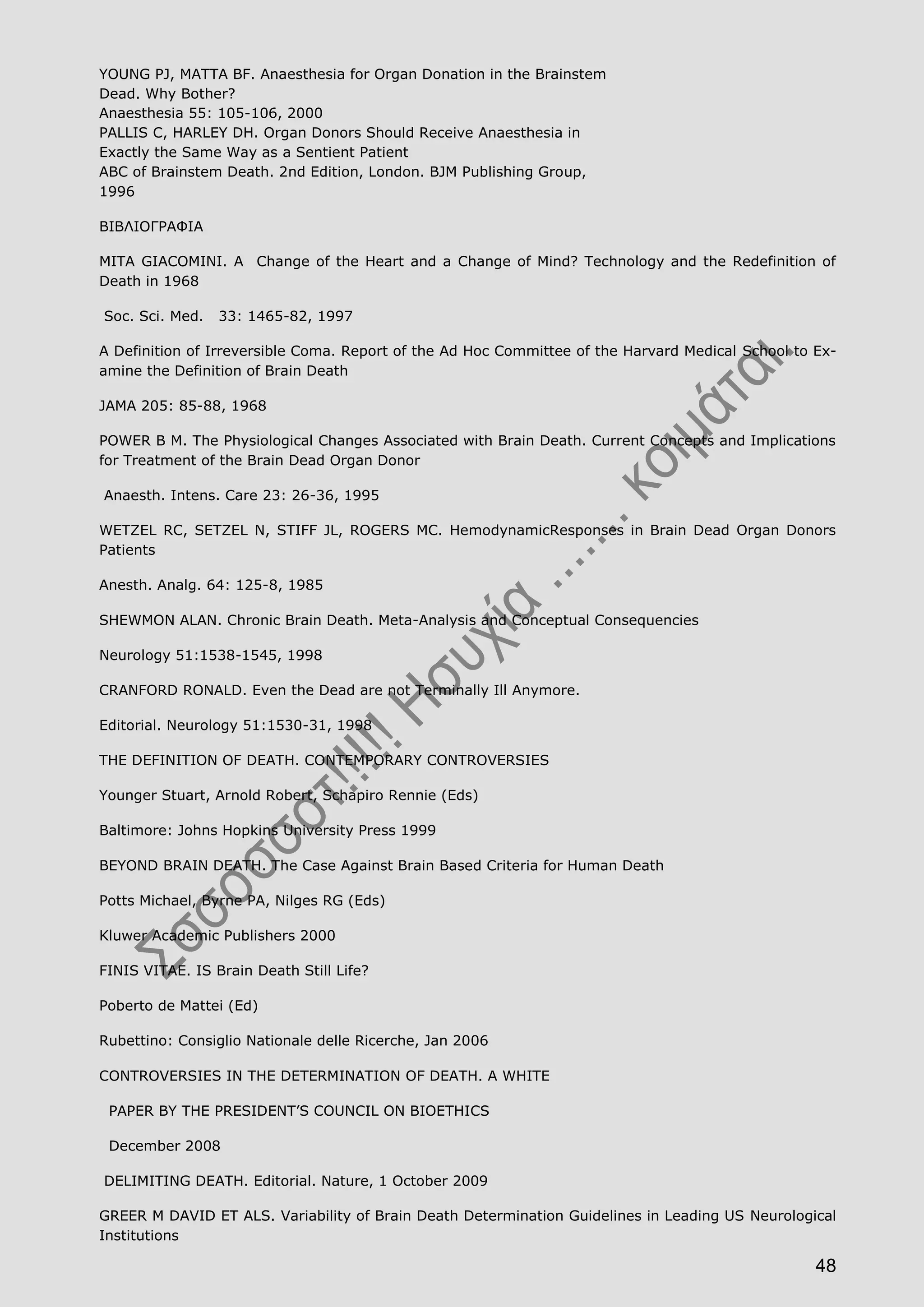 48
YOUNG PJ, MATTA BF. Anaesthesia for Organ Donation in the Brainstem
Dead. Why Bother?
Anaesthesia 55: 105-106, 2000
PALLIS C, HARLEY DH. Organ Donors Should Receive Anaesthesia in
Exactly the Same Way as a Sentient Patient
ABC of Brainstem Death. 2nd Edition, London. BJM Publishing Group,
1996
ΒΙΒΛΙΟΓΡΑΦΙΑ
MITA GIACOMINI. A Change of the Heart and a Change of Mind? Technology and the Redefinition of
Death in 1968
Soc. Sci. Med. 33: 1465-82, 1997
A Definition of Irreversible Coma. Report of the Ad Hoc Committee of the Harvard Medical School to Ex-
amine the Definition of Brain Death
JAMA 205: 85-88, 1968
POWER B M. The Physiological Changes Associated with Brain Death. Current Concepts and Implications
for Treatment of the Brain Dead Organ Donor
Anaesth. Intens. Care 23: 26-36, 1995
WETZEL RC, SETZEL N, STIFF JL, ROGERS MC. HemodynamicResponses in Brain Dead Organ Donors
Patients
Anesth. Analg. 64: 125-8, 1985
SHEWMON ALAN. Chronic Brain Death. Meta-Analysis and Conceptual Consequencies
Neurology 51:1538-1545, 1998
CRANFORD RONALD. Even the Dead are not Terminally Ill Anymore.
Editorial. Neurology 51:1530-31, 1998
THE DEFINITION OF DEATH. CONTEMPORARY CONTROVERSIES
Younger Stuart, Arnold Robert, Schapiro Rennie (Eds)
Baltimore: Johns Hopkins University Press 1999
BEYOND BRAIN DEATH. The Case Against Brain Based Criteria for Human Death
Potts Michael, Byrne PA, Nilges RG (Eds)
Kluwer Academic Publishers 2000
FINIS VITAE. IS Brain Death Still Life?
Poberto de Mattei (Ed)
Rubettino: Consiglio Nationale delle Ricerche, Jan 2006
CONTROVERSIES IN THE DETERMINATION OF DEATH. A WHITE
PAPER BY THE PRESIDENT’S COUNCIL ON BIOETHICS
December 2008
DELIMITING DEATH. Editorial. Nature, 1 October 2009
GREER M DAVID ET ALS. Variability of Brain Death Determination Guidelines in Leading US Neurological
Institutions
 