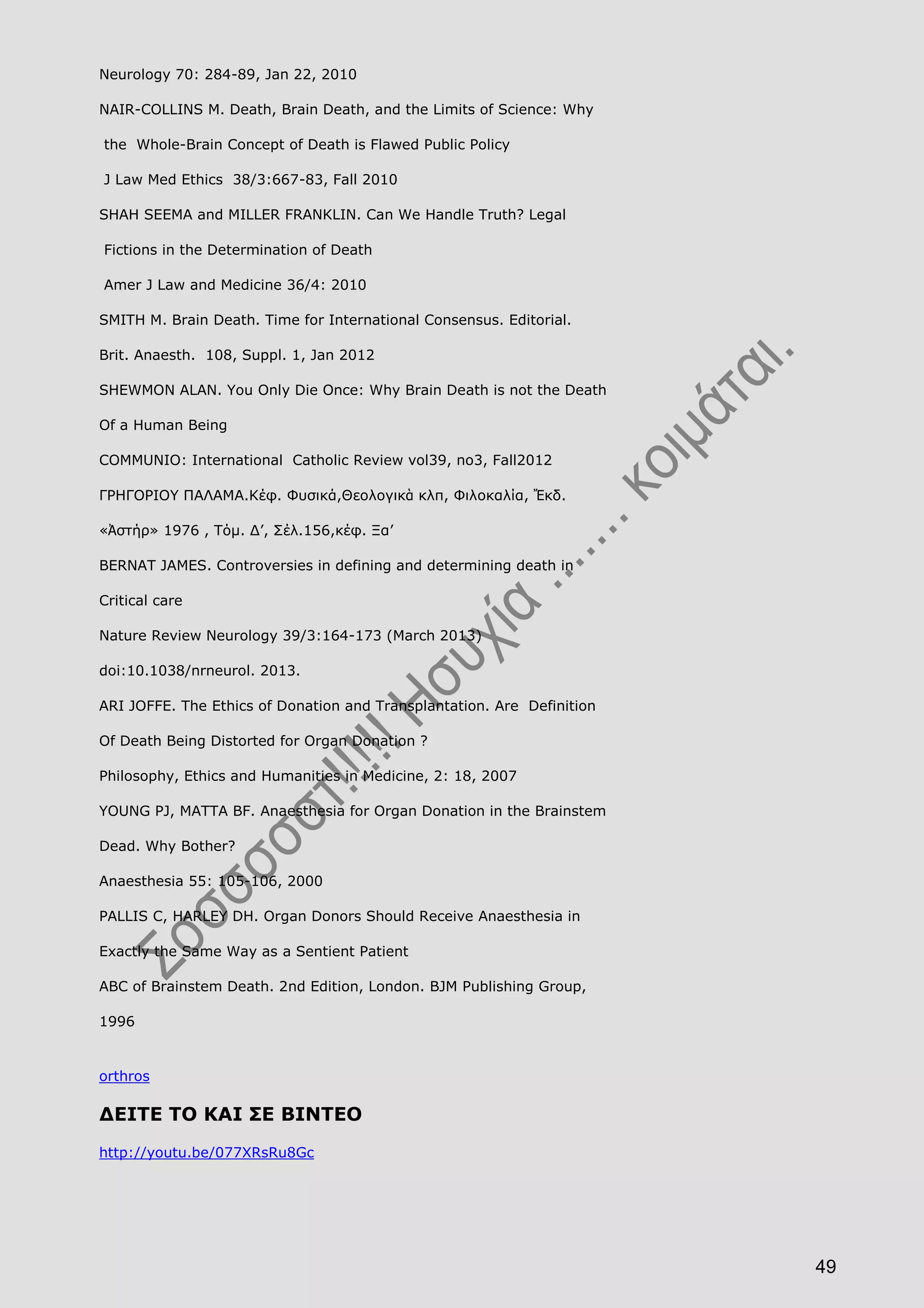 49
Neurology 70: 284-89, Jan 22, 2010
NAIR-COLLINS M. Death, Brain Death, and the Limits of Science: Why
the Whole-Brain Concept of Death is Flawed Public Policy
J Law Med Ethics 38/3:667-83, Fall 2010
SHAH SEEMA and MILLER FRANKLIN. Can We Handle Truth? Legal
Fictions in the Determination of Death
Amer J Law and Medicine 36/4: 2010
SMITH M. Brain Death. Time for International Consensus. Editorial.
Brit. Anaesth. 108, Suppl. 1, Jan 2012
SHEWMON ALAN. You Only Die Once: Why Brain Death is not the Death
Of a Human Being
COMMUNIO: International Catholic Review vol39, no3, Fall2012
ΓΡΗΓΟΡΙΟΥ ΠΑΛΑΜΑ.Κέφ. Φυσικά,Θεολογικὰ κλπ, Φιλοκαλία, Ἔκδ.
«Ἀστήρ» 1976 , Τόμ. Δ’, Σέλ.156,κέφ. Ξα’
BERNAT JAMES. Controversies in defining and determining death in
Critical care
Nature Review Neurology 39/3:164-173 (March 2013)
doi:10.1038/nrneurol. 2013.
ARI JOFFE. The Ethics of Donation and Transplantation. Are Definition
Of Death Being Distorted for Organ Donation ?
Philosophy, Ethics and Humanities in Medicine, 2: 18, 2007
YOUNG PJ, MATTA BF. Anaesthesia for Organ Donation in the Brainstem
Dead. Why Bother?
Anaesthesia 55: 105-106, 2000
PALLIS C, HARLEY DH. Organ Donors Should Receive Anaesthesia in
Exactly the Same Way as a Sentient Patient
ABC of Brainstem Death. 2nd Edition, London. BJM Publishing Group,
1996
orthros
ΔΕΙΤΕ ΤΟ ΚΑΙ ΣΕ ΒΙΝΤΕΟ
http://youtu.be/077XRsRu8Gc
 
