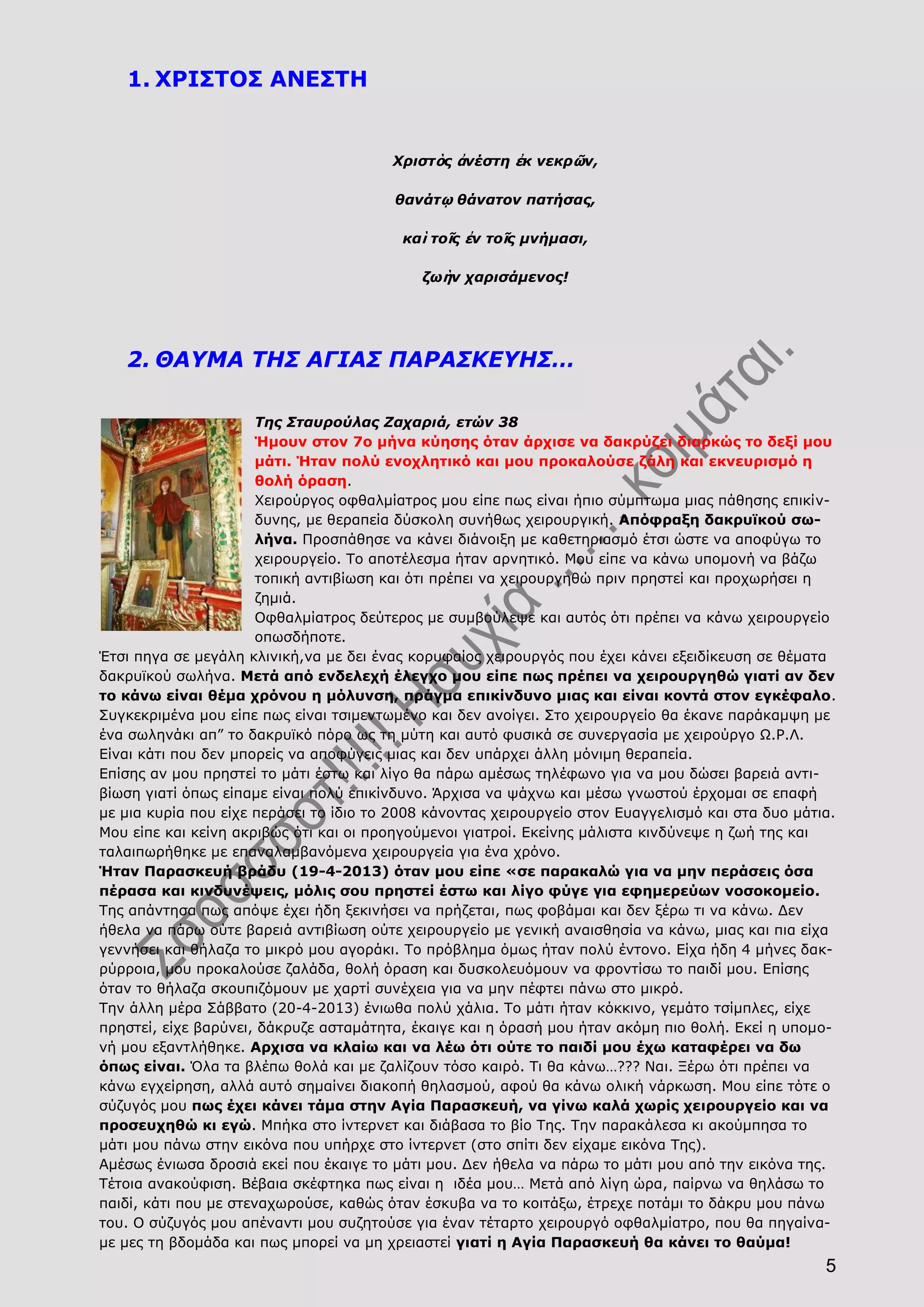 5
1. ΧΡΙΣΤΟΣ ΑΝΕΣΤΗ
Χριστὸς ἀνέστη ἐκ νεκρῶν,
θανάτῳ θάνατον πατήσας,
καὶ τοῖς ἐν τοῖς μνήμασι,
ζωὴν χαρισάμενος!
2. ΘΑΥΜΑ ΤΗΣ ΑΓΙΑΣ ΠΑΡΑΣΚΕΥΗΣ…
Της Σταυρούλας Ζαχαριά, ετών 38
Ήμουν στον 7ο μήνα κύησης όταν άρχισε να δακρύζει διαρκώς το δεξί μου
μάτι. Ήταν πολύ ενοχλητικό και μου προκαλούσε ζάλη και εκνευρισμό η
θολή όραση.
Χειρούργος οφθαλμίατρος μου είπε πως είναι ήπιο σύμπτωμα μιας πάθησης επικίν-
δυνης, με θεραπεία δύσκολη συνήθως χειρουργική. Απόφραξη δακρυϊκού σω-
λήνα. Προσπάθησε να κάνει διάνοιξη με καθετηριασμό έτσι ώστε να αποφύγω το
χειρουργείο. Το αποτέλεσμα ήταν αρνητικό. Μου είπε να κάνω υπομονή να βάζω
τοπική αντιβίωση και ότι πρέπει να χειρουργηθώ πριν πρηστεί και προχωρήσει η
ζημιά.
Οφθαλμίατρος δεύτερος με συμβούλεψε και αυτός ότι πρέπει να κάνω χειρουργείο
οπωσδήποτε.
Έτσι πηγα σε μεγάλη κλινική,να με δει ένας κορυφαίος χειρουργός που έχει κάνει εξειδίκευση σε θέματα
δακρυϊκού σωλήνα. Μετά από ενδελεχή έλεγχο μου είπε πως πρέπει να χειρουργηθώ γιατί αν δεν
το κάνω είναι θέμα χρόνου η μόλυνση, πράγμα επικίνδυνο μιας και είναι κοντά στον εγκέφαλο.
Συγκεκριμένα μου είπε πως είναι τσιμεντωμένο και δεν ανοίγει. Στο χειρουργείο θα έκανε παράκαμψη με
ένα σωληνάκι απ” το δακρυϊκό πόρο ως τη μύτη και αυτό φυσικά σε συνεργασία με χειρούργο Ω.Ρ.Λ.
Είναι κάτι που δεν μπορείς να αποφύγεις μιας και δεν υπάρχει άλλη μόνιμη θεραπεία.
Επίσης αν μου πρηστεί το μάτι έστω και λίγο θα πάρω αμέσως τηλέφωνο για να μου δώσει βαρειά αντι-
βίωση γιατί όπως είπαμε είναι πολύ επικίνδυνο. Άρχισα να ψάχνω και μέσω γνωστού έρχομαι σε επαφή
με μια κυρία που είχε περάσει το ίδιο το 2008 κάνοντας χειρουργείο στον Ευαγγελισμό και στα δυο μάτια.
Μου είπε και κείνη ακριβώς ότι και οι προηγούμενοι γιατροί. Εκείνης μάλιστα κινδύνεψε η ζωή της και
ταλαιπωρήθηκε με επαναλαμβανόμενα χειρουργεία για ένα χρόνο.
Ήταν Παρασκευή βράδυ (19-4-2013) όταν μου είπε «σε παρακαλώ για να μην περάσεις όσα
πέρασα και κινδυνέψεις, μόλις σου πρηστεί έστω και λίγο φύγε για εφημερεύων νοσοκομείο.
Της απάντησα πως απόψε έχει ήδη ξεκινήσει να πρήζεται, πως φοβάμαι και δεν ξέρω τι να κάνω. Δεν
ήθελα να πάρω ούτε βαρειά αντιβίωση ούτε χειρουργείο με γενική αναισθησία να κάνω, μιας και πια είχα
γεννήσει και θήλαζα το μικρό μου αγοράκι. Το πρόβλημα όμως ήταν πολύ έντονο. Είχα ήδη 4 μήνες δακ-
ρύρροια, μου προκαλούσε ζαλάδα, θολή όραση και δυσκολευόμουν να φροντίσω το παιδί μου. Επίσης
όταν το θήλαζα σκουπιζόμουν με χαρτί συνέχεια για να μην πέφτει πάνω στο μικρό.
Την άλλη μέρα Σάββατο (20-4-2013) ένιωθα πολύ χάλια. Το μάτι ήταν κόκκινο, γεμάτο τσίμπλες, είχε
πρηστεί, είχε βαρύνει, δάκρυζε ασταμάτητα, έκαιγε και η όρασή μου ήταν ακόμη πιο θολή. Εκεί η υπομο-
νή μου εξαντλήθηκε. Αρχισα να κλαίω και να λέω ότι ούτε το παιδί μου έχω καταφέρει να δω
όπως είναι. Όλα τα βλέπω θολά και με ζαλίζουν τόσο καιρό. Τι θα κάνω…??? Ναι. Ξέρω ότι πρέπει να
κάνω εγχείρηση, αλλά αυτό σημαίνει διακοπή θηλασμού, αφού θα κάνω ολική νάρκωση. Μου είπε τότε ο
σύζυγός μου πως έχει κάνει τάμα στην Αγία Παρασκευή, να γίνω καλά χωρίς χειρουργείο και να
προσευχηθώ κι εγώ. Μπήκα στο ίντερνετ και διάβασα το βίο Της. Την παρακάλεσα κι ακούμπησα το
μάτι μου πάνω στην εικόνα που υπήρχε στο ίντερνετ (στο σπίτι δεν είχαμε εικόνα Της).
Αμέσως ένιωσα δροσιά εκεί που έκαιγε το μάτι μου. Δεν ήθελα να πάρω το μάτι μου από την εικόνα της.
Τέτοια ανακούφιση. Βέβαια σκέφτηκα πως είναι η ιδέα μου… Μετά από λίγη ώρα, παίρνω να θηλάσω το
παιδί, κάτι που με στεναχωρούσε, καθώς όταν έσκυβα να το κοιτάξω, έτρεχε ποτάμι το δάκρυ μου πάνω
του. Ο σύζυγός μου απέναντι μου συζητούσε για έναν τέταρτο χειρουργό οφθαλμίατρο, που θα πηγαίνα-
με μες τη βδομάδα και πως μπορεί να μη χρειαστεί γιατί η Αγία Παρασκευή θα κάνει το θαύμα!
 