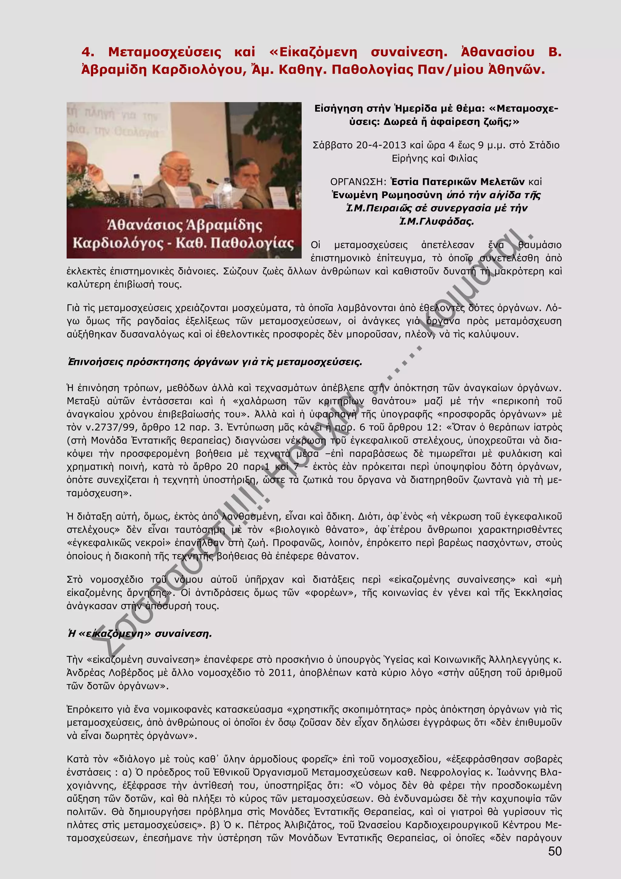 50
4. Μεταμοσχεύσεις καί «Εἰκαζόμενη συναίνεση. Ἀθανασίου Β.
Ἀβραμίδη Καρδιολόγου, Ἄμ. Καθηγ. Παθολογίας Παν/μίου Ἀθηνῶν.
Εἰσήγηση στήν Ἡμερίδα μέ θέμα: «Μεταμοσχε-
ύσεις: Δωρεά ἤ ἀφαίρεση ζωῆς;»
Σάββατο 20-4-2013 καί ὥρα 4 ἕως 9 μ.μ. στό Στάδιο
Εἰρήνης καί Φιλίας
ΟΡΓΑΝΩΣΗ: Ἑστία Πατερικῶν Μελετῶν καί
Ἑνωμένη Ρωμηοσύνη ὑπό τήν αἰγίδα τῆς
Ἱ.Μ.Πειραιῶς σέ συνεργασία μέ τήν
Ἱ.Μ.Γλυφάδας.
Οἱ μεταμοσχεύσεις ἀπετέλεσαν ἕνα θαυμάσιο
ἐπιστημονικὸ ἐπίτευγμα, τὸ ὁποῖο συνετελέσθη ἀπὸ
ἐκλεκτὲς ἐπιστημονικὲς διάνοιες. Σώζουν ζωὲς ἄλλων ἀνθρώπων καὶ καθιστοῦν δυνατὴ τὴ μακρότερη καὶ
καλύτερη ἐπιβίωσή τους.
Γιὰ τὶς μεταμοσχεύσεις χρειάζονται μοσχεύματα, τὰ ὁποῖα λαμβάνονται ἀπὸ ἐθελοντὲς δότες ὀργάνων. Λό-
γω ὅμως τῆς ραγδαίας ἐξελίξεως τῶν μεταμοσχεύσεων, οἱ ἀνάγκες γιά ὄργανα πρὸς μεταμόσχευση
αὐξήθηκαν δυσαναλόγως καὶ οἱ ἐθελοντικὲς προσφορὲς δὲν μποροῦσαν, πλέον, νὰ τὶς καλύψουν.
Ἐπινοήσεις πρόσκτησης ὀργάνων γιὰ τὶς μεταμοσχεύσεις.
Ἡ ἐπινόηση τρόπων, μεθόδων ἀλλὰ καὶ τεχνασμάτων ἀπέβλεπε στὴν ἀπόκτηση τῶν ἀναγκαίων ὀργάνων.
Μεταξὺ αὐτῶν ἐντάσσεται καὶ ἡ «χαλάρωση τῶν κριτηρίων θανάτου» μαζί μέ τήν «περικοπὴ τοῦ
ἀναγκαίου χρόνου ἐπιβεβαίωσής του». Ἀλλὰ καὶ ἡ ὑφαρπαγὴ τῆς ὑπογραφῆς «προσφορᾶς ὀργάνων» μὲ
τὸν ν.2737/99, ἄρθρο 12 παρ. 3. Ἐντύπωση μᾶς κάνει ἡ παρ. 6 τοῦ ἄρθρου 12: «Ὅταν ὁ θεράπων ἰατρὸς
(στὴ Μονάδα Ἐντατικῆς θεραπείας) διαγνώσει νέκρωση τοῦ ἐγκεφαλικοῦ στελέχους, ὑποχρεοῦται νὰ δια-
κόψει τὴν προσφερομένη βοήθεια μὲ τεχνητὰ μέσα –ἐπὶ παραβάσεως δὲ τιμωρεῖται μὲ φυλάκιση καὶ
χρηματικὴ ποινή, κατὰ τὸ ἄρθρο 20 παρ.1 καὶ 7 - ἐκτὸς ἐὰν πρόκειται περὶ ὑποψηφίου δότη ὀργάνων,
ὁπότε συνεχίζεται ἡ τεχνητὴ ὑποστήριξη, ὥστε τὰ ζωτικά του ὄργανα νὰ διατηρηθοῦν ζωντανὰ γιὰ τὴ με-
ταμόσχευση».
Ἡ διάταξη αὐτή, ὅμως, ἐκτὸς ἀπὸ λανθασμένη, εἶναι καὶ ἄδικη. Διότι, ἀφ᾿ἑνὸς «ἡ νέκρωση τοῦ ἐγκεφαλικοῦ
στελέχους» δὲν εἶναι ταυτόσημη μὲ τὸν «βιολογικὸ θάνατο», ἀφ᾿ἑτέρου ἄνθρωποι χαρακτηρισθέντες
«ἐγκεφαλικῶς νεκροί» ἐπανῆλθαν στὴ ζωή. Προφανῶς, λοιπόν, ἐπρόκειτο περὶ βαρέως πασχόντων, στοὺς
ὁποίους ἡ διακοπὴ τῆς τεχνητῆς βοήθειας θὰ ἐπέφερε θάνατον.
Στὸ νομοσχέδιο τοῦ νόμου αὐτοῦ ὑπῆρχαν καὶ διατάξεις περὶ «εἰκαζομένης συναίνεσης» καὶ «μὴ
εἰκαζομένης ἄρνησης». Οἱ ἀντιδράσεις ὅμως τῶν «φορέων», τῆς κοινωνίας ἐν γένει καὶ τῆς Ἐκκλησίας
ἀνάγκασαν στὴν ἀπόσυρσή τους.
Ἡ «εἰκαζόμενη» συναίνεση.
Τὴν «εἰκαζομένη συναίνεση» ἐπανέφερε στὸ προσκήνιο ὁ ὑπουργὸς Ὑγείας καὶ Κοινωνικῆς Ἀλληλεγγύης κ.
Ἀνδρέας Λοβέρδος μὲ ἄλλο νομοσχέδιο τὸ 2011, ἀποβλέπων κατὰ κύριο λόγο «στὴν αὔξηση τοῦ ἀριθμοῦ
τῶν δοτῶν ὀργάνων».
Ἐπρόκειτο γιὰ ἕνα νομικοφανὲς κατασκεύασμα «χρηστικῆς σκοπιμότητας» πρὸς ἀπόκτηση ὀργάνων γιὰ τὶς
μεταμοσχεύσεις, ἀπὸ ἀνθρώπους οἱ ὁποῖοι ἐν ὅσῳ ζοῦσαν δὲν εἶχαν δηλώσει ἐγγράφως ὅτι «δὲν ἐπιθυμοῦν
νὰ εἶναι δωρητὲς ὀργάνων».
Κατὰ τὸν «διάλογο μὲ τοὺς καθ᾿ ὕλην ἁρμοδίους φορεῖς» ἐπὶ τοῦ νομοσχεδίου, «ἐξεφράσθησαν σοβαρὲς
ἐνστάσεις : α) Ὁ πρόεδρος τοῦ Ἐθνικοῦ Ὀργανισμοῦ Μεταμοσχεύσεων καθ. Νεφρολογίας κ. Ἰωάννης Βλα-
χογιάννης, ἐξέφρασε τὴν ἀντίθεσή του, ὑποστηρίξας ὅτι: «Ὁ νόμος δὲν θὰ φέρει τὴν προσδοκωμένη
αὔξηση τῶν δοτῶν, καὶ θὰ πλήξει τὸ κύρος τῶν μεταμοσχεύσεων. Θὰ ἐνδυναμώσει δὲ τὴν καχυποψία τῶν
πολιτῶν. Θὰ δημιουργήσει πρόβλημα στὶς Μονάδες Ἐντατικῆς Θεραπείας, καὶ οἱ γιατροὶ θὰ γυρίσουν τὶς
πλάτες στὶς μεταμοσχεύσεις». β) Ὁ κ. Πέτρος Ἀλιβιζάτος, τοῦ Ὠνασείου Καρδιοχειρουργικοῦ Κέντρου Με-
ταμοσχεύσεων, ἐπεσήμανε τὴν ὑστέρηση τῶν Μονάδων Ἐντατικῆς Θεραπείας, οἱ ὁποῖες «δὲν παράγουν
 