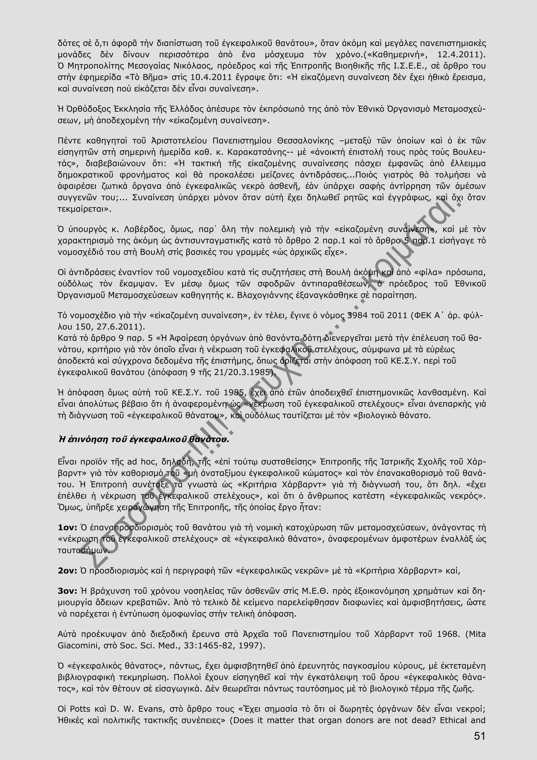 51
δότες σὲ ὅ,τι ἀφορᾶ τὴν διαπίστωση τοῦ ἐγκεφαλικοῦ θανάτου», ὅταν ἀκόμη καὶ μεγάλες πανεπιστημιακὲς
μονάδες δὲν δίνουν περισσότερα ἀπὸ ἕνα μόσχευμα τὸν χρόνο.(«Καθημερινή», 12.4.2011).
Ὁ Μητροπολίτης Μεσογαίας Νικόλαος, πρόεδρος καὶ τῆς Ἐπιτροπῆς Βιοηθικῆς τῆς Ι.Σ.Ε.Ε., σὲ ἄρθρο του
στὴν ἐφημερίδα «Τὸ Βῆμα» στὶς 10.4.2011 ἔγραψε ὅτι: «Ἡ εἰκαζόμενη συναίνεση δὲν ἔχει ἠθικὸ ἔρεισμα,
καὶ συναίνεση ποὺ εἰκάζεται δὲν εἶναι συναίνεση».
Ἡ Ὀρθόδοξος Ἐκκλησία τῆς Ἑλλάδος ἀπέσυρε τὸν ἐκπρόσωπό της ἀπὸ τὸν Ἐθνικὸ Ὀργανισμὸ Μεταμοσχεύ-
σεων, μὴ ἀποδεχομένη τὴν «εἰκαζομένη συναίνεση».
Πέντε καθηγηταὶ τοῦ Ἀριστοτελείου Πανεπιστημίου Θεσσαλονίκης –μεταξὺ τῶν ὁποίων καὶ ὁ ἐκ τῶν
εἰσηγητῶν στὴ σημερινὴ ἡμερίδα καθ. κ. Καρακατσάνης-- μὲ «ἀνοικτὴ ἐπιστολὴ τους πρὸς τοὺς Βουλευ-
τάς», διαβεβαιώνουν ὅτι: «Ἡ τακτική τῆς εἰκαζομένης συναίνεσης πάσχει ἐμφανῶς ἀπὸ ἔλλειμμα
δημοκρατικοῦ φρονήματος καὶ θὰ προκαλέσει μείζονες ἀντιδράσεις...Ποιὸς γιατρὸς θὰ τολμήσει νὰ
ἀφαιρέσει ζωτικὰ ὄργανα ἀπὸ ἐγκεφαλικῶς νεκρὸ ἀσθενῆ, ἐὰν ὑπάρχει σαφὴς ἀντίρρηση τῶν ἀμέσων
συγγενῶν του;... Συναίνεση ὑπάρχει μόνον ὅταν αὐτὴ ἔχει δηλωθεῖ ρητῶς καὶ ἐγγράφως, καὶ ὄχι ὅταν
τεκμαίρεται».
Ὁ ὑπουργὸς κ. Λοβέρδος, ὅμως, παρ᾿ ὅλη τὴν πολεμικὴ γιὰ τὴν «εἰκαζομένη συναίνεση», καὶ μὲ τὸν
χαρακτηρισμὸ της ἀκόμη ὡς ἀντισυνταγματικῆς κατὰ τὸ ἄρθρο 2 παρ.1 καὶ τὸ ἄρθρο 5 παρ.1 εἰσήγαγε τὸ
νομοσχέδιό του στὴ Βουλὴ στὶς βασικές του γραμμὲς «ὡς ἀρχικῶς εἶχε».
Οἱ ἀντιδράσεις ἐναντίον τοῦ νομοσχεδίου κατὰ τὶς συζητήσεις στὴ Βουλὴ ἀκόμη καὶ ἀπὸ «φίλα» πρόσωπα,
οὐδόλως τὸν ἔκαμψαν. Ἐν μέσῳ ὅμως τῶν σφοδρῶν ἀντιπαραθέσεων, ὁ πρόεδρος τοῦ Ἐθνικοῦ
Ὀργανισμοῦ Μεταμοσχεύσεων καθηγητὴς κ. Βλαχογιάννης ἐξαναγκάσθηκε σὲ παραίτηση.
Τὸ νομοσχέδιο γιὰ τὴν «εἰκαζομένη συναίνεση», ἐν τέλει, ἔγινε ὁ νόμος 3984 τοῦ 2011 (ΦΕΚ Α΄ ἀρ. φύλ-
λου 150, 27.6.2011).
Κατὰ τὸ ἄρθρο 9 παρ. 5 «Ἡ Ἀφαίρεση ὀργάνων ἀπὸ θανόντα δότη διενεργεῖται μετὰ τὴν ἐπέλευση τοῦ θα-
νάτου, κριτήριο γιὰ τὸν ὁποῖο εἶναι ἡ νέκρωση τοῦ ἐγκεφαλικοῦ στελέχους, σύμφωνα μὲ τὰ εὐρέως
ἀποδεκτὰ καὶ σύγχρονα δεδομένα τῆς ἐπιστήμης, ὅπως ὁρίζεται στὴν ἀπόφαση τοῦ ΚΕ.Σ.Υ. περὶ τοῦ
ἐγκεφαλικοῦ θανάτου (ἀπόφαση 9 τῆς 21/20.3.1985).
Ἡ ἀπόφαση ὅμως αὐτὴ τοῦ ΚΕ.Σ.Υ. τοῦ 1985, ἔχει ἀπὸ ἐτῶν ἀποδειχθεῖ ἐπιστημονικῶς λανθασμένη. Καὶ
εἶναι ἀπολύτως βέβαιο ὅτι ἡ ἀναφερoμένη ὡς «νέκρωση τοῦ ἐγκεφαλικοῦ στελέχους» εἶναι ἀνεπαρκὴς γιὰ
τὴ διάγνωση τοῦ «ἐγκεφαλικοῦ θάνατου», καὶ οὐδόλως ταυτίζεται μὲ τὸν «βιολογικὸ θάνατο.
Ἡ ἐπινόηση τοῦ ἐγκεφαλικοῦ θανάτου.
Εἶναι προϊόν τῆς ad hoc, δηλαδή, τῆς «ἐπὶ τούτῳ συσταθείσης» Ἐπιτροπῆς τῆς Ἰατρικῆς Σχολῆς τοῦ Χάρ-
βαρντ» γιὰ τὸν καθορισμὸ τοῦ «μὴ ἀναταξίμου ἐγκεφαλικοῦ κώματος» καὶ τὸν ἐπανακαθορισμὸ τοῦ θανά-
του. Ἡ Ἐπιτροπή συνέταξε τὰ γνωστὰ ὡς «Κριτήρια Χάρβαρντ» γιὰ τὴ διάγνωσή του, ὅτι δηλ. «ἔχει
ἐπέλθει ἡ νέκρωση τοῦ ἐγκεφαλικοῦ στελέχους», καὶ ὅτι ὁ ἄνθρωπος κατέστη «ἐγκεφαλικῶς νεκρός».
Ὅμως, ὑπῆρξε χειραγώγηση τῆς Ἐπιτροπῆς, τῆς ὁποίας ἔργο ἦταν:
1ον: Ὁ ἐπαναπροσδιορισμὸς τοῦ θανάτου γιὰ τὴ νομικὴ κατοχύρωση τῶν μεταμοσχεύσεων, ἀνάγοντας τὴ
«νέκρωση τοῦ ἐγκεφαλικοῦ στελέχους» σὲ «ἐγκεφαλικὸ θάνατο», ἀναφερομένων ἀμφοτέρων ἐναλλὰξ ὡς
ταυτοσήμων.
2ον: Ὁ προσδιορισμὸς καὶ ἡ περιγραφὴ τῶν «ἐγκεφαλικῶς νεκρῶν» μὲ τὰ «Κριτήρια Χάρβαρντ» καί,
3ον: Ἡ βράχυνση τοῦ χρόνου νοσηλείας τῶν ἀσθενῶν στὶς Μ.Ε.Θ. πρὸς ἐξοικονόμηση χρημάτων καὶ δη-
μιουργία ἄδειων κρεβατιῶν. Ἀπὸ τὸ τελικὸ δὲ κείμενο παρελείφθησαν διαφωνίες καὶ ἀμφισβητήσεις, ὥστε
νὰ παρέχεται ἡ ἐντύπωση ὁμοφωνίας στὴν τελικὴ ἀπόφαση.
Αὐτὰ προέκυψαν ἀπὸ διεξοδικὴ ἔρευνα στὰ Ἀρχεῖα τοῦ Πανεπιστημίου τοῦ Χάρβαρντ τοῦ 1968. (Mita
Giacomini, στὸ Soc. Sci. Med., 33:1465-82, 1997).
Ὁ «ἐγκεφαλικὸς θάνατος», πάντως, ἔχει ἀμφισβητηθεῖ ἀπὸ ἐρευνητάς παγκοσμίου κύρους, μὲ ἐκτεταμένη
βιβλιογραφικὴ τεκμηρίωση. Πολλοὶ ἔχουν εἰσηγηθεῖ καὶ τὴν ἐγκατάλειψη τοῦ ὅρου «ἐγκεφαλικὸς θάνα-
τος», καὶ τὸν θέτουν σὲ εἰσαγωγικά. Δὲν θεωρεῖται πάντως ταυτόσημος μὲ τὸ βιολογικὸ τέρμα τῆς ζωῆς.
Οἱ Potts καὶ D. W. Evans, στὸ ἄρθρο τους «Ἔχει σημασία τὸ ὅτι οἱ δωρητὲς ὀργάνων δὲν εἶναι νεκροί;
Ἠθικὲς καὶ πολιτικῆς τακτικῆς συνέπειες» (Does it matter that organ donors are not dead? Ethical and
 