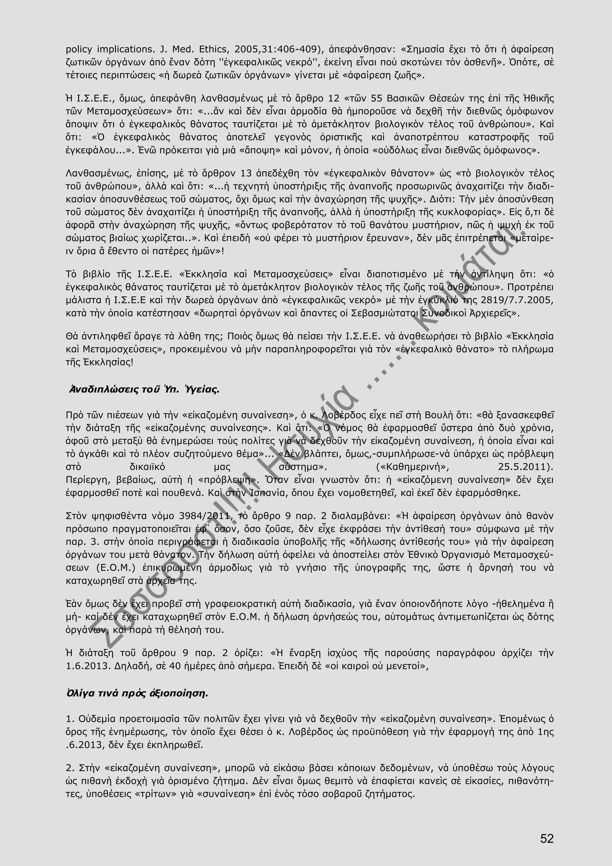 52
policy implications. J. Med. Ethics, 2005,31:406-409), ἀπεφάνθησαν: «Σημασία ἔχει τὸ ὅτι ἡ ἀφαίρεση
ζωτικῶν ὀργάνων ἀπὸ ἕναν δότη ''ἐγκεφαλικῶς νεκρό'', ἐκείνη εἶναι ποὺ σκοτώνει τὸν ἀσθενῆ». Ὁπότε, σὲ
τέτοιες περιπτώσεις «ἡ δωρεὰ ζωτικῶν ὀργάνων» γίνεται μὲ «ἀφαίρεση ζωῆς».
Ἡ Ι.Σ.Ε.Ε., ὅμως, ἀπεφάνθη λανθασμένως μὲ τὸ ἄρθρο 12 «τῶν 55 Βασικῶν Θέσεών της ἐπὶ τῆς Ἠθικῆς
τῶν Μεταμοσχεύσεων» ὅτι: «...ἂν καὶ δὲν εἶναι ἁρμοδία θὰ ἠμποροῦσε νὰ δεχθῆ τὴν διεθνῶς ὁμόφωνον
ἄποψιν ὅτι ὁ ἐγκεφαλικὸς θάνατος ταυτίζεται μὲ τὸ ἀμετάκλητον βιολογικὸν τέλος τοῦ ἀνθρώπου». Καὶ
ὅτι: «Ὁ ἐγκεφαλικὸς θάνατος ἀποτελεῖ γεγονὸς ὁριστικῆς καὶ ἀναποτρέπτου καταστροφῆς τοῦ
ἐγκεφάλου...». Ἐνῶ πρόκειται γιὰ μιὰ «ἄποψη» καὶ μόνον, ἡ ὁποία «οὐδόλως εἶναι διεθνῶς ὁμόφωνος».
Λανθασμένως, ἐπίσης, μὲ τὸ ἄρθρον 13 ἀπεδέχθη τὸν «ἐγκεφαλικὸν θάνατον» ὡς «τὸ βιολογικὸν τέλος
τοῦ ἀνθρώπου», ἀλλὰ καὶ ὅτι: «...ἡ τεχνητὴ ὑποστήριξις τῆς ἀναπνοῆς προσωρινῶς ἀναχαιτίζει τὴν διαδι-
κασίαν ἀποσυνθέσεως τοῦ σώματος, ὄχι ὅμως καὶ τὴν ἀναχώρηση τῆς ψυχῆς». Διότι: Τὴν μὲν ἀποσύνθεση
τοῦ σώματος δὲν ἀναχαιτίζει ἡ ὑποστήριξη τῆς ἀναπνοῆς, ἀλλὰ ἡ ὑποστήριξη τῆς κυκλοφορίας». Εἰς ὅ,τι δὲ
ἀφορᾶ στὴν ἀναχώρηση τῆς ψυχῆς, «ὄντως φοβερότατον τὸ τοῦ θανάτου μυστήριον, πῶς ἡ ψυχὴ ἐκ τοῦ
σώματος βιαίως χωρίζεται..». Καὶ ἐπειδὴ «οὐ φέρει τὸ μυστήριον ἔρευναν», δὲν μᾶς ἐπιτρέπεται «μεταίρε-
ιν ὅρια ἃ ἔθεντο οἱ πατέρες ἡμῶν»!
Τὸ βιβλίο τῆς Ι.Σ.Ε.Ε. «Ἐκκλησία καὶ Μεταμοσχεύσεις» εἶναι διαποτισμένο μὲ τὴν ἀντίληψη ὅτι: «ὁ
ἐγκεφαλικὸς θάνατος ταυτίζεται μὲ τὸ ἀμετάκλητον βιολογικὸν τέλος τῆς ζωῆς τοῦ ἀνθρώπου». Προτρέπει
μάλιστα ἡ Ι.Σ.Ε.Ε καὶ τὴν δωρεὰ ὀργάνων ἀπὸ «ἐγκεφαλικῶς νεκρό» μὲ τὴν ἐγκύκλιό της 2819/7.7.2005,
κατὰ τὴν ὁποία κατέστησαν «δωρηταὶ ὀργάνων καὶ ἅπαντες οἱ Σεβασμιώτατοι Συνοδικοὶ Ἀρχιερεῖς».
Θὰ ἀντιληφθεῖ ἄραγε τὰ λάθη της; Ποιὸς ὅμως θὰ πείσει τὴν Ι.Σ.Ε.Ε. νὰ ἀναθεωρήσει τὸ βιβλίο «Ἐκκλησία
καὶ Μεταμοσχεύσεις», προκειμένου νὰ μὴν παραπληροφορεῖται γιὰ τὸν «ἐγκεφαλικὸ θάνατο» τὸ πλήρωμα
τῆς Ἐκκλησίας!
Ἀναδιπλώσεις τοῦ Ὑπ. Ὑγείας.
Πρὸ τῶν πιέσεων γιὰ τὴν «εἰκαζομένη συναίνεση», ὁ κ. Λοβέρδος εἶχε πεῖ στὴ Βουλὴ ὅτι: «θὰ ξανασκεφθεῖ
τὴν διάταξη τῆς «εἰκαζομένης συναίνεσης». Καὶ ὅτι: «Ὁ νόμος θὰ ἐφαρμοσθεῖ ὕστερα ἀπὸ δυὸ χρόνια,
ἀφοῦ στὸ μεταξὺ θὰ ἐνημερώσει τοὺς πολίτες γιὰ νὰ δεχθοῦν τὴν εἰκαζομένη συναίνεση, ἡ ὁποία εἶναι καὶ
τὸ ἀγκάθι καὶ τὸ πλέον συζητούμενο θέμα»... «Δὲν βλάπτει, ὅμως,-συμπλήρωσε-νὰ ὑπάρχει ὡς πρόβλεψη
στὸ δικαιϊκό μας σύστημα». («Καθημερινή», 25.5.2011).
Περίεργη, βεβαίως, αὐτὴ ἡ «πρόβλεψη». Ὅταν εἶναι γνωστὸν ὅτι: ἡ «εἰκαζόμενη συναίνεση» δὲν ἔχει
ἐφαρμοσθεῖ ποτὲ καὶ πουθενά. Καὶ στὴν Ἱσπανία, ὅπου ἔχει νομοθετηθεῖ, καὶ ἐκεῖ δὲν ἐφαρμόσθηκε.
Στὸν ψηφισθέντα νόμο 3984/2011, τὸ ἄρθρο 9 παρ. 2 διαλαμβάνει: «Ἡ ἀφαίρεση ὀργάνων ἀπὸ θανὸν
πρόσωπο πραγματοποιεῖται ἐφ᾿ ὅσον, ὅσο ζοῦσε, δὲν εἶχε ἐκφράσει τὴν ἀντίθεσή του» σύμφωνα μὲ τὴν
παρ. 3. στὴν ὁποία περιγράφεται ἡ διαδικασία ὑποβολῆς τῆς «δήλωσης ἀντίθεσής του» γιὰ τὴν ἀφαίρεση
ὀργάνων του μετὰ θάνατον. Τὴν δήλωση αὐτή ὀφείλει νὰ ἀποστείλει στὸν Ἐθνικὸ Ὀργανισμὸ Μεταμοσχεύ-
σεων (Ε.Ο.Μ.) ἐπικυρωμένη ἁρμοδίως γιὰ τὸ γνήσιο τῆς ὑπογραφῆς της, ὥστε ἡ ἄρνησή του νὰ
καταχωρηθεῖ στὰ ἀρχεῖα της.
Ἐὰν ὅμως δὲν ἔχει προβεῖ στὴ γραφειοκρατικὴ αὐτὴ διαδικασία, γιὰ ἕναν ὁποιονδήποτε λόγο -ἠθελημένα ἢ
μή- καί δέν ἔχει καταχωρηθεῖ στὸν Ε.Ο.Μ. ἡ δήλωση ἀρνήσεώς του, αὐτομάτως ἀντιμετωπίζεται ὡς δότης
ὀργάνων, καὶ παρὰ τὴ θέλησή του.
Ἡ διάταξη τοῦ ἄρθρου 9 παρ. 2 ὁρίζει: «Ἡ ἔναρξη ἰσχύος τῆς παρούσης παραγράφου ἀρχίζει τὴν
1.6.2013. Δηλαδή, σὲ 40 ἡμέρες ἀπὸ σήμερα. Ἐπειδὴ δὲ «οἱ καιροὶ οὐ μενετοί»,
Ὀλίγα τινά πρὸς ἀξιοποίηση.
1. Οὐδεμία προετοιμασία τῶν πολιτῶν ἔχει γίνει γιὰ νὰ δεχθοῦν τὴν «εἰκαζομένη συναίνεση». Ἑπομένως ὁ
ὅρος τῆς ἐνημέρωσης, τὸν ὁποῖο ἔχει θέσει ὁ κ. Λοβέρδος ὡς προϋπόθεση γιὰ τὴν ἐφαρμογή της ἀπὸ 1ης
.6.2013, δὲν ἔχει ἐκπληρωθεῖ.
2. Στὴν «εἰκαζομένη συναίνεση», μπορῶ νὰ εἰκάσω βάσει κάποιων δεδομένων, νὰ ὑποθέσω τοὺς λόγους
ὡς πιθανὴ ἐκδοχὴ γιὰ ὁρισμένο ζήτημα. Δὲν εἶναι ὅμως θεμιτὸ νὰ ἐπαφίεται κανεὶς σὲ εἰκασίες, πιθανότη-
τες, ὑποθέσεις «τρίτων» γιὰ «συναίνεση» ἐπὶ ἑνὸς τόσο σοβαροῦ ζητήματος.
 