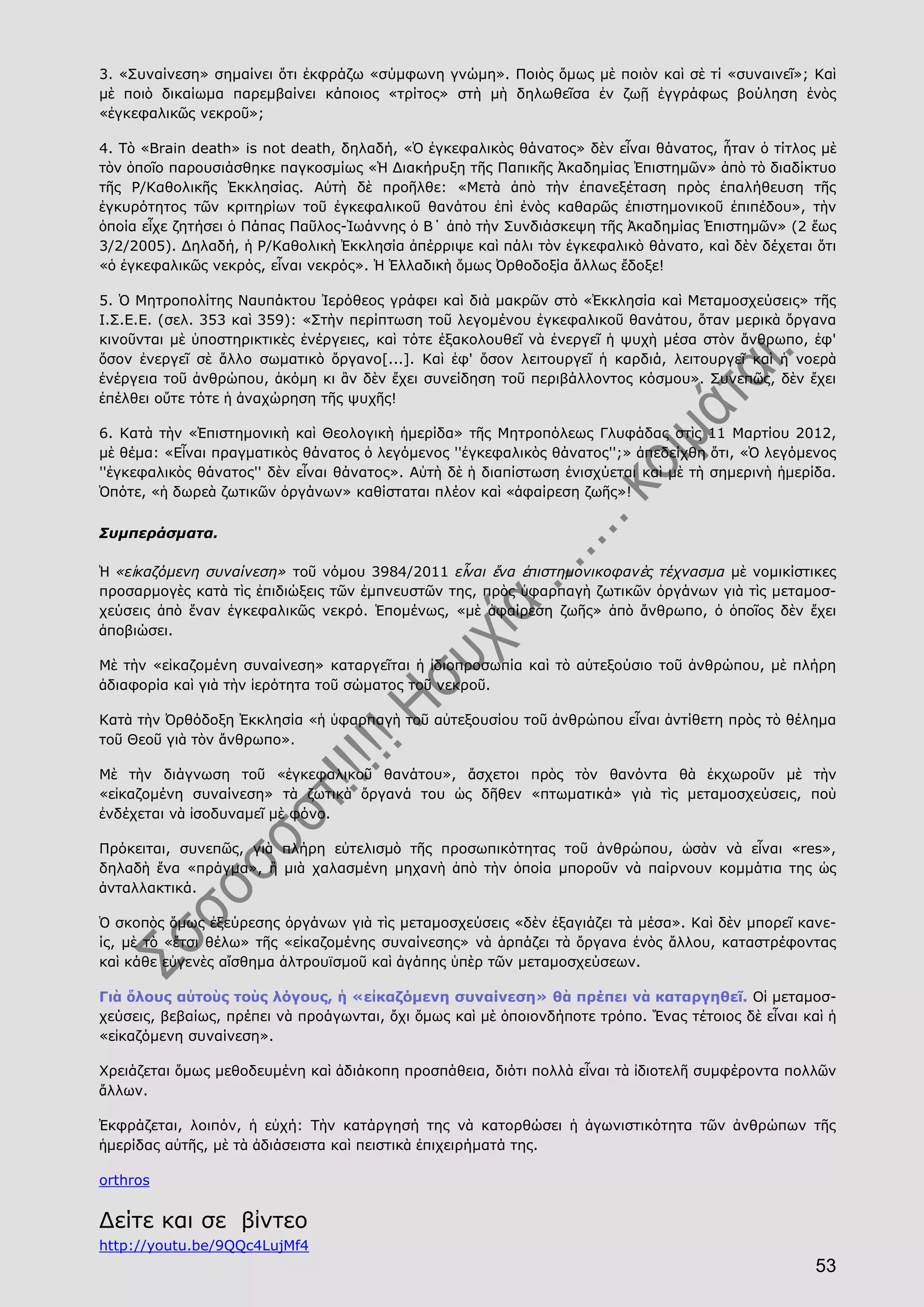 53
3. «Συναίνεση» σημαίνει ὅτι ἐκφράζω «σύμφωνη γνώμη». Ποιὸς ὅμως μὲ ποιὸν καὶ σὲ τί «συναινεῖ»; Καὶ
μὲ ποιὸ δικαίωμα παρεμβαίνει κάποιος «τρίτος» στὴ μὴ δηλωθεῖσα ἐν ζωῇ ἐγγράφως βούληση ἑνὸς
«ἐγκεφαλικῶς νεκροῦ»;
4. Τὸ «Brain death» is not death, δηλαδή, «Ὁ ἐγκεφαλικὸς θάνατος» δὲν εἶναι θάνατος, ἦταν ὁ τίτλος μὲ
τὸν ὁποῖο παρουσιάσθηκε παγκοσμίως «Ἡ Διακήρυξη τῆς Παπικῆς Ἀκαδημίας Ἐπιστημῶν» ἀπὸ τὸ διαδίκτυο
τῆς Ρ/Καθολικῆς Ἐκκλησίας. Αὐτὴ δὲ προῆλθε: «Μετὰ ἀπὸ τὴν ἐπανεξέταση πρὸς ἐπαλήθευση τῆς
ἐγκυρότητος τῶν κριτηρίων τοῦ ἐγκεφαλικοῦ θανάτου ἐπὶ ἑνὸς καθαρῶς ἐπιστημονικοῦ ἐπιπέδου», τὴν
ὁποία εἶχε ζητήσει ὁ Πάπας Παῦλος-Ἰωάννης ὁ Β΄ ἀπὸ τὴν Συνδιάσκεψη τῆς Ἀκαδημίας Ἐπιστημῶν» (2 ἕως
3/2/2005). Δηλαδή, ἡ Ρ/Καθολικὴ Ἐκκλησία ἀπέρριψε καὶ πάλι τὸν ἐγκεφαλικὸ θάνατο, καὶ δὲν δέχεται ὅτι
«ὁ ἐγκεφαλικῶς νεκρός, εἶναι νεκρός». Ἡ Ἑλλαδικὴ ὅμως Ὀρθοδοξία ἄλλως ἔδοξε!
5. Ὁ Μητροπολίτης Ναυπάκτου Ἰερόθεος γράφει καὶ διὰ μακρῶν στὸ «Ἐκκλησία καὶ Μεταμοσχεύσεις» τῆς
Ι.Σ.Ε.Ε. (σελ. 353 καὶ 359): «Στὴν περίπτωση τοῦ λεγομένου ἐγκεφαλικοῦ θανάτου, ὅταν μερικὰ ὄργανα
κινοῦνται μὲ ὑποστηρικτικὲς ἐνέργειες, καὶ τότε ἐξακολουθεῖ νὰ ἐνεργεῖ ἡ ψυχὴ μέσα στὸν ἄνθρωπο, ἐφ'
ὅσον ἐνεργεῖ σὲ ἄλλο σωματικὸ ὄργανο[...]. Καὶ ἐφ' ὅσον λειτουργεῖ ἡ καρδιά, λειτουργεῖ καὶ ἡ νοερὰ
ἐνέργεια τοῦ ἀνθρώπου, ἀκόμη κι ἂν δὲν ἔχει συνείδηση τοῦ περιβάλλοντος κόσμου». Συνεπῶς, δὲν ἔχει
ἐπέλθει οὔτε τότε ἡ ἀναχώρηση τῆς ψυχῆς!
6. Κατὰ τὴν «Ἐπιστημονικὴ καὶ Θεολογικὴ ἡμερίδα» τῆς Μητροπόλεως Γλυφάδας στὶς 11 Μαρτίου 2012,
μὲ θέμα: «Εἶναι πραγματικὸς θάνατος ὁ λεγόμενος ''ἐγκεφαλικὸς θάνατος'';» ἀπεδείχθη ὅτι, «Ὁ λεγόμενος
''ἐγκεφαλικὸς θάνατος'' δὲν εἶναι θάνατος». Αὐτὴ δὲ ἡ διαπίστωση ἐνισχύεται καὶ μὲ τὴ σημερινὴ ἡμερίδα.
Ὁπότε, «ἡ δωρεὰ ζωτικῶν ὀργάνων» καθίσταται πλέον καὶ «ἀφαίρεση ζωῆς»!
Συμπεράσματα.
Ἡ «εἰκαζόμενη συναίνεση» τοῦ νόμου 3984/2011 εἶναι ἕνα ἐπιστημονικοφανὲς τέχνασμα μὲ νομικίστικες
προσαρμογὲς κατὰ τὶς ἐπιδιώξεις τῶν ἐμπνευστῶν της, πρὸς ὑφαρπαγὴ ζωτικῶν ὀργάνων γιὰ τὶς μεταμοσ-
χεύσεις ἀπὸ ἕναν ἐγκεφαλικῶς νεκρό. Ἑπομένως, «μὲ ἀφαίρεση ζωῆς» ἀπὸ ἄνθρωπο, ὁ ὁποῖος δὲν ἔχει
ἀποβιώσει.
Μὲ τὴν «εἰκαζομένη συναίνεση» καταργεῖται ἡ ἰδιοπροσωπία καὶ τὸ αὐτεξούσιο τοῦ ἀνθρώπου, μὲ πλήρη
ἀδιαφορία καὶ γιὰ τὴν ἱερότητα τοῦ σώματος τοῦ νεκροῦ.
Κατὰ τὴν Ὀρθόδοξη Ἐκκλησία «ἡ ὑφαρπαγὴ τοῦ αὐτεξουσίου τοῦ ἀνθρώπου εἶναι ἀντίθετη πρὸς τὸ θέλημα
τοῦ Θεοῦ γιὰ τὸν ἄνθρωπο».
Μὲ τὴν διάγνωση τοῦ «ἐγκεφαλικοῦ θανάτου», ἄσχετοι πρὸς τὸν θανόντα θὰ ἐκχωροῦν μὲ τὴν
«εἰκαζομένη συναίνεση» τὰ ζωτικὰ ὄργανά του ὡς δῆθεν «πτωματικά» γιὰ τὶς μεταμοσχεύσεις, ποὺ
ἐνδέχεται νὰ ἰσοδυναμεῖ μὲ φόνο.
Πρόκειται, συνεπῶς, γιὰ πλήρη εὐτελισμὸ τῆς προσωπικότητας τοῦ ἀνθρώπου, ὡσὰν νὰ εἶναι «res»,
δηλαδὴ ἕνα «πράγμα», ἢ μιὰ χαλασμένη μηχανὴ ἀπὸ τὴν ὁποία μποροῦν νὰ παίρνουν κομμάτια της ὡς
ἀνταλλακτικά.
Ὁ σκοπὸς ὅμως ἐξεύρεσης ὀργάνων γιὰ τὶς μεταμοσχεύσεις «δὲν ἐξαγιάζει τὰ μέσα». Καὶ δὲν μπορεῖ κανε-
ίς, μὲ τὸ «ἔτσι θέλω» τῆς «εἰκαζομένης συναίνεσης» νὰ ἁρπάζει τὰ ὄργανα ἑνὸς ἄλλου, καταστρέφοντας
καὶ κάθε εὐγενὲς αἴσθημα ἀλτρουϊσμοῦ καὶ ἀγάπης ὑπὲρ τῶν μεταμοσχεύσεων.
Γιὰ ὅλους αὐτοὺς τοὺς λόγους, ἡ «εἰκαζόμενη συναίνεση» θὰ πρέπει νὰ καταργηθεῖ. Οἱ μεταμοσ-
χεύσεις, βεβαίως, πρέπει νὰ προάγωνται, ὄχι ὅμως καὶ μὲ ὁποιονδήποτε τρόπο. Ἕνας τέτοιος δὲ εἶναι καὶ ἡ
«εἰκαζόμενη συναίνεση».
Χρειάζεται ὅμως μεθοδευμένη καὶ ἀδιάκοπη προσπάθεια, διότι πολλὰ εἶναι τὰ ἰδιοτελῆ συμφέροντα πολλῶν
ἄλλων.
Ἐκφράζεται, λοιπόν, ἡ εὐχή: Τὴν κατάργησή της νὰ κατορθώσει ἡ ἀγωνιστικότητα τῶν ἀνθρώπων τῆς
ἡμερίδας αὐτῆς, μὲ τὰ ἀδιάσειστα καὶ πειστικὰ ἐπιχειρήματά της.
orthros
Δείτε και σε βἰντεο
http://youtu.be/9QQc4LujMf4
 