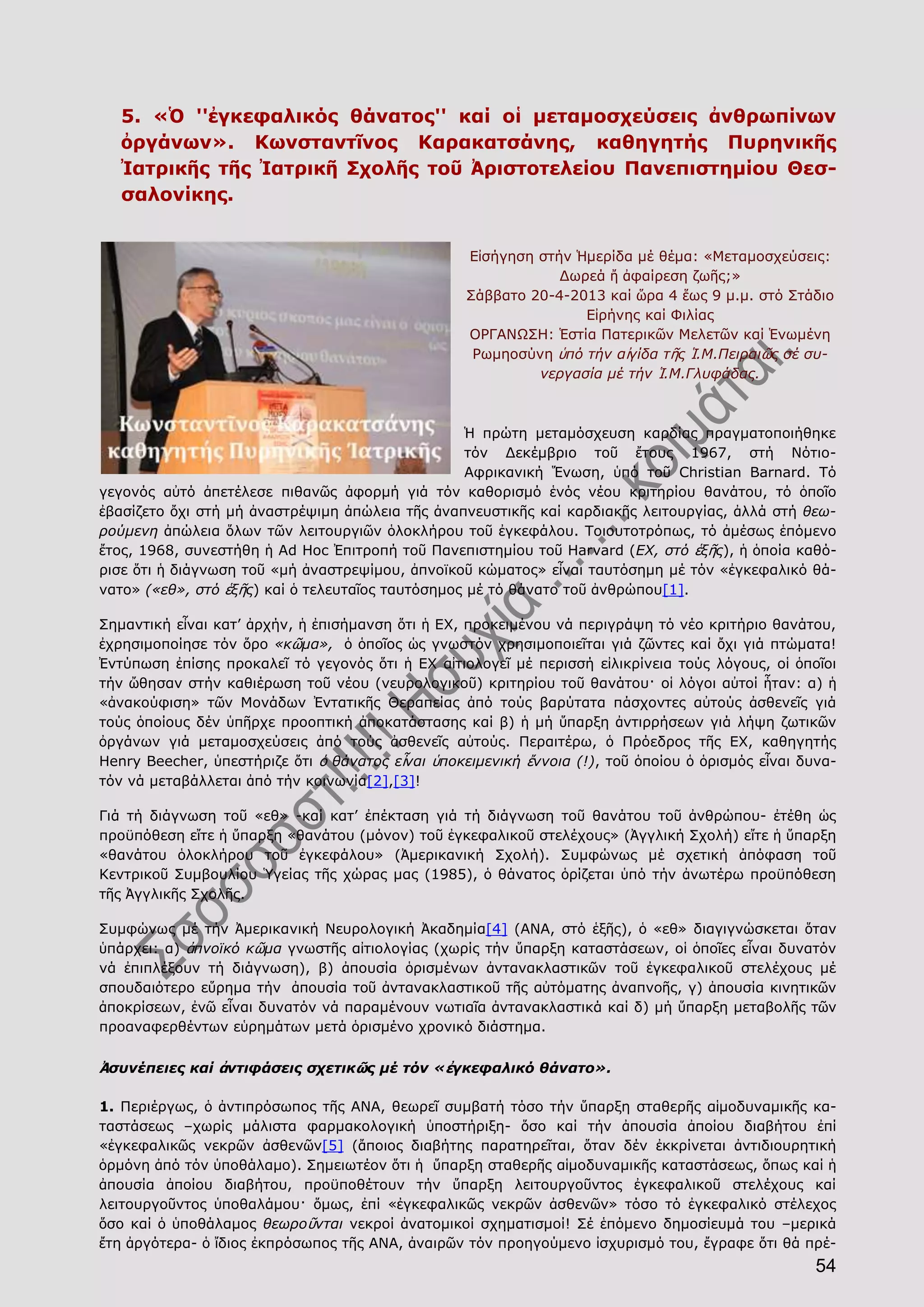 54
5. «Ὁ ''ἐγκεφαλικός θάνατος'' καί οἱ μεταμοσχεύσεις ἀνθρωπίνων
ὀργάνων». Κωνσταντῖνος Καρακατσάνης, καθηγητής Πυρηνικῆς
Ἰατρικῆς τῆς Ἰατρικῆ Σχολῆς τοῦ Ἀριστοτελείου Πανεπιστημίου Θεσ-
σαλονίκης.
Εἰσήγηση στήν Ἡμερίδα μέ θέμα: «Μεταμοσχεύσεις:
Δωρεά ἤ ἀφαίρεση ζωῆς;»
Σάββατο 20-4-2013 καί ὥρα 4 ἕως 9 μ.μ. στό Στάδιο
Εἰρήνης καί Φιλίας
ΟΡΓΑΝΩΣΗ: Ἑστία Πατερικῶν Μελετῶν καί Ἑνωμένη
Ρωμηοσύνη ὑπό τήν αἰγίδα τῆς Ἱ.Μ.Πειραιῶς σέ συ-
νεργασία μέ τήν Ἱ.Μ.Γλυφάδας.
Ἡ πρώτη μεταμόσχευση καρδίας πραγματοποιήθηκε
τόν Δεκέμβριο τοῦ ἔτους 1967, στή Νότιο-
Αφρικανική Ἕνωση, ὑπό τοῦ Christian Barnard. Tό
γεγονός αὐτό ἀπετέλεσε πιθανῶς ἀφορμή γιά τόν καθορισμό ἑνός νέου κριτηρίου θανάτου, τό ὁποῖο
ἐβασίζετο ὄχι στή μή ἀναστρέψιμη ἀπώλεια τῆς ἀναπνευστικῆς καί καρδιακῆς λειτουργίας, ἀλλά στή θεω-
ρούμενη ἀπώλεια ὅλων τῶν λειτουργιῶν ὁλοκλήρου τοῦ ἐγκεφάλου. Τοιουτοτρόπως, τό ἀμέσως ἑπόμενο
ἔτος, 1968, συνεστήθη ἡ Ad Hoc Ἐπιτροπή τοῦ Πανεπιστημίου τοῦ Harvard (ΕΧ, στό ἑξῆς), ἡ ὁποία καθό-
ρισε ὅτι ἡ διάγνωση τοῦ «μή ἀναστρεψίμου, ἀπνοϊκοῦ κώματος» εἶναι ταυτόσημη μέ τόν «ἐγκεφαλικό θά-
νατο» («εθ», στό ἑξῆς) καί ὁ τελευταῖος ταυτόσημος μέ τό θάνατο τοῦ ἀνθρώπου[1].
Σημαντική εἶναι κατ’ ἀρχήν, ἡ ἐπισήμανση ὅτι ἡ ΕΧ, προκειμένου νά περιγράψη τό νέο κριτήριο θανάτου,
ἐχρησιμοποίησε τόν ὅρο «κῶμα», ὁ ὁποῖος ὡς γνωστόν χρησιμοποιεῖται γιά ζῶντες καί ὄχι γιά πτώματα!
Ἐντύπωση ἐπίσης προκαλεῖ τό γεγονός ὅτι ἡ ΕΧ αἰτιολογεῖ μέ περισσή εἰλικρίνεια τούς λόγους, οἱ ὁποῖοι
τήν ὤθησαν στήν καθιέρωση τοῦ νέου (νευρολογικοῦ) κριτηρίου τοῦ θανάτου· οἱ λόγοι αὐτοί ἦταν: α) ἡ
«ἀνακούφιση» τῶν Μονάδων Ἐντατικῆς Θεραπείας ἀπό τούς βαρύτατα πάσχοντες αὐτούς ἀσθενεῖς γιά
τούς ὁποίους δέν ὑπῆρχε προοπτική ἀποκατάστασης καί β) ἡ μή ὕπαρξη ἀντιρρήσεων γιά λήψη ζωτικῶν
ὀργάνων γιά μεταμοσχεύσεις ἀπό τούς ἀσθενεῖς αὐτούς. Περαιτέρω, ὁ Πρόεδρος τῆς ΕΧ, καθηγητής
Henry Beecher, ὑπεστήριζε ὅτι ὁ θάνατος εἶναι ὑποκειμενική ἔννοια (!), τοῦ ὁποίου ὁ ὁρισμός εἶναι δυνα-
τόν νά μεταβάλλεται ἀπό τήν κοινωνία[2],[3]!
Γιά τή διάγνωση τοῦ «εθ» -καί κατ’ ἐπέκταση γιά τή διάγνωση τοῦ θανάτου τοῦ ἀνθρώπου- ἐτέθη ὡς
προϋπόθεση εἴτε ἡ ὕπαρξη «θανάτου (μόνον) τοῦ ἐγκεφαλικοῦ στελέχους» (Ἀγγλική Σχολή) εἴτε ἡ ὕπαρξη
«θανάτου ὁλοκλήρου τοῦ ἐγκεφάλου» (Ἀμερικανική Σχολή). Συμφώνως μέ σχετική ἀπόφαση τοῦ
Κεντρικοῦ Συμβουλίου Ὑγείας τῆς χώρας μας (1985), ὁ θάνατος ὁρίζεται ὑπό τήν ἀνωτέρω προϋπόθεση
τῆς Ἀγγλικῆς Σχολῆς.
Συμφώνως μέ τήν Ἀμερικανική Νευρολογική Ἀκαδημία[4] (ΑΝΑ, στό ἑξῆς), ὁ «εθ» διαγιγνώσκεται ὅταν
ὑπάρχει: α) ἀπνοϊκό κῶμα γνωστῆς αἰτιολογίας (χωρίς τήν ὕπαρξη καταστάσεων, οἱ ὁποῖες εἶναι δυνατόν
νά ἐπιπλέξουν τή διάγνωση), β) ἀπουσία ὁρισμένων ἀντανακλαστικῶν τοῦ ἐγκεφαλικοῦ στελέχους μέ
σπουδαιότερο εὕρημα τήν ἀπουσία τοῦ ἀντανακλαστικοῦ τῆς αὐτόματης ἀναπνοῆς, γ) ἀπουσία κινητικῶν
ἀποκρίσεων, ἐνῶ εἶναι δυνατόν νά παραμένουν νωτιαῖα ἀντανακλαστικά καί δ) μή ὕπαρξη μεταβολῆς τῶν
προαναφερθέντων εὑρημάτων μετά ὁρισμένο χρονικό διάστημα.
Ἀσυνέπειες καί ἀντιφάσεις σχετικῶς μέ τόν «ἐγκεφαλικό θάνατο».
1. Περιέργως, ὁ ἀντιπρόσωπος τῆς ΑΝΑ, θεωρεῖ συμβατή τόσο τήν ὕπαρξη σταθερῆς αἱμοδυναμικῆς κα-
ταστάσεως –χωρίς μάλιστα φαρμακολογική ὑποστήριξη- ὅσο καί τήν ἀπουσία ἀποίου διαβήτου ἐπί
«ἐγκεφαλικῶς νεκρῶν ἀσθενῶν[5] (ἄποιος διαβήτης παρατηρεῖται, ὅταν δέν ἐκκρίνεται ἀντιδιουρητική
ὁρμόνη ἀπό τόν ὑποθάλαμο). Σημειωτέον ὅτι ἡ ὕπαρξη σταθερῆς αἱμοδυναμικῆς καταστάσεως, ὅπως καί ἡ
ἀπουσία ἀποίου διαβήτου, προϋποθέτουν τήν ὕπαρξη λειτουργοῦντος ἐγκεφαλικοῦ στελέχους καί
λειτουργοῦντος ὑποθαλάμου· ὅμως, ἐπί «ἐγκεφαλικῶς νεκρῶν ἀσθενῶν» τόσο τό ἐγκεφαλικό στέλεχος
ὅσο καί ὁ ὑποθάλαμος θεωροῦνται νεκροί ἀνατομικοί σχηματισμοί! Σέ ἑπόμενο δημοσίευμά του –μερικά
ἔτη ἀργότερα- ὁ ἴδιος ἐκπρόσωπος τῆς ΑΝΑ, ἀναιρῶν τόν προηγούμενο ἰσχυρισμό του, ἔγραφε ὅτι θά πρέ-
 