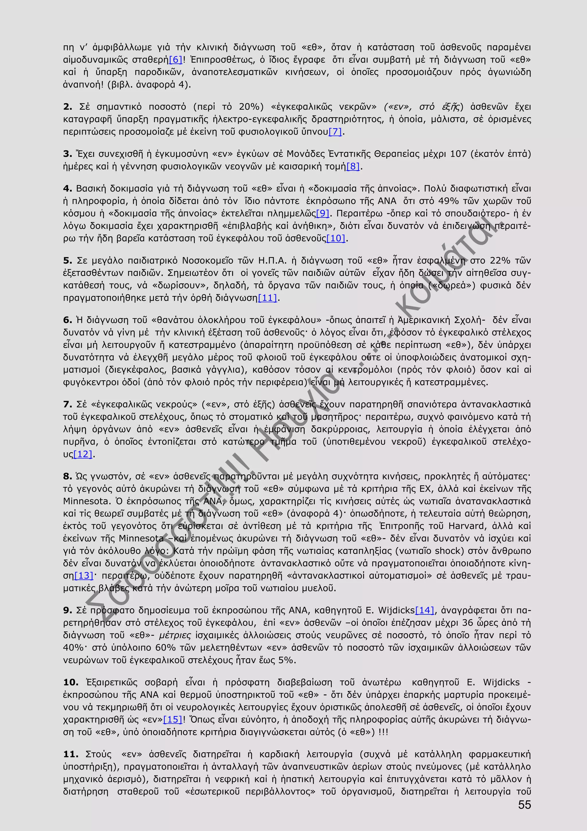 55
πη ν’ ἀμφιβάλλωμε γιά τήν κλινική διάγνωση τοῦ «εθ», ὅταν ἡ κατάσταση τοῦ ἀσθενοῦς παραμένει
αἱμοδυναμικῶς σταθερή[6]! Ἐπιπροσθέτως, ὁ ἴδιος ἔγραφε ὅτι εἶναι συμβατή μέ τή διάγνωση τοῦ «εθ»
καί ἡ ὕπαρξη παροδικῶν, ἀναποτελεσματικῶν κινήσεων, οἱ ὁποῖες προσομοιάζουν πρός ἀγωνιώδη
ἀναπνοή! (βιβλ. ἀναφορά 4).
2. Σέ σημαντικό ποσοστό (περί τό 20%) «ἐγκεφαλικῶς νεκρῶν» («εν», στό ἑξῆς) ἀσθενῶν ἔχει
καταγραφῆ ὕπαρξη πραγματικῆς ἠλεκτρο-εγκεφαλικῆς δραστηριότητος, ἡ ὁποία, μάλιστα, σέ ὁρισμένες
περιπτώσεις προσομοίαζε μέ ἐκείνη τοῦ φυσιολογικοῦ ὕπνου[7].
3. Ἔχει συνεχισθῆ ἡ ἐγκυμοσύνη «εν» ἐγκύων σέ Μονάδες Ἐντατικῆς Θεραπείας μέχρι 107 (ἑκατόν ἑπτά)
ἡμέρες καί ἡ γέννηση φυσιολογικῶν νεογνῶν μέ καισαρική τομή[8].
4. Βασική δοκιμασία γιά τή διάγνωση τοῦ «εθ» εἶναι ἡ «δοκιμασία τῆς ἀπνοίας». Πολύ διαφωτιστική εἶναι
ἡ πληροφορία, ἡ ὁποία δίδεται ἀπό τόν ἴδιο πάντοτε ἐκπρόσωπο τῆς ΑΝΑ ὅτι στό 49% τῶν χωρῶν τοῦ
κόσμου ἡ «δοκιμασία τῆς ἀπνοίας» ἐκτελεῖται πλημμελῶς[9]. Περαιτέρω -ὅπερ καί τό σπουδαιότερο- ἡ ἐν
λόγω δοκιμασία ἔχει χαρακτηρισθῆ «ἐπιβλαβής καί ἀνήθικη», διότι εἶναι δυνατόν νά ἐπιδεινώση περαιτέ-
ρω τήν ἤδη βαρεῖα κατάσταση τοῦ ἐγκεφάλου τοῦ ἀσθενοῦς[10].
5. Σε μεγάλο παιδιατρικό Νοσοκομεῖο τῶν Η.Π.Α. ἡ διάγνωση τοῦ «εθ» ἦταν ἐσφαλμένη στο 22% τῶν
ἐξετασθέντων παιδιῶν. Σημειωτέον ὅτι οἱ γονεῖς τῶν παιδιῶν αὐτῶν εἶχαν ἤδη δώσει τήν αἰτηθεῖσα συγ-
κατάθεσή τους, νά «δωρίσουν», δηλαδή, τά ὄργανα τῶν παιδιῶν τους, ἡ ὁποία («δωρεά») φυσικά δέν
πραγματοποιήθηκε μετά τήν ὀρθή διάγνωση[11].
6. Ἡ διάγνωση τοῦ «θανάτου ὁλοκλήρου τοῦ ἐγκεφάλου» -ὅπως ἀπαιτεῖ ἡ Ἀμερικανική Σχολή- δέν εἶναι
δυνατόν νά γίνη μέ τήν κλινική ἐξέταση τοῦ ἀσθενοῦς· ὁ λόγος εἶναι ὅτι, ἐφόσον τό ἐγκεφαλικό στέλεχος
εἶναι μή λειτουργοῦν ἤ κατεστραμμένο (ἀπαραίτητη προϋπόθεση σέ κάθε περίπτωση «εθ»), δέν ὑπάρχει
δυνατότητα νά ἐλεγχθῆ μεγάλο μέρος τοῦ φλοιοῦ τοῦ ἐγκεφάλου οὔτε οἱ ὑποφλοιώδεις ἀνατομικοί σχη-
ματισμοί (διεγκέφαλος, βασικά γάγγλια), καθόσον τόσον αἱ κεντρομόλοι (πρός τόν φλοιό) ὅσον καί αἱ
φυγόκεντροι ὁδοί (ἀπό τόν φλοιό πρός τήν περιφέρεια) εἶναι μή λειτουργικές ἤ κατεστραμμένες.
7. Σέ «ἐγκεφαλικῶς νεκρούς» («εν», στό ἑξῆς) ἀσθενεῖς ἔχουν παρατηρηθῆ σπανιότερα ἀντανακλαστικά
τοῦ ἐγκεφαλικοῦ στελέχους, ὅπως τό στοματικό καί τοῦ μασητῆρος· περαιτέρω, συχνό φαινόμενο κατά τή
λήψη ὀργάνων ἀπό «εν» ἀσθενεῖς εἶναι ἡ ἐμφάνιση δακρύρροιας, λειτουργία ἡ ὁποία ἐλέγχεται ἀπό
πυρῆνα, ὁ ὁποῖος ἐντοπίζεται στό κατώτερο τμῆμα τοῦ (ὑποτιθεμένου νεκροῦ) ἐγκεφαλικοῦ στελέχο-
υς[12].
8. Ὡς γνωστόν, σέ «εν» ἀσθενεῖς παρατηροῦνται μέ μεγάλη συχνότητα κινήσεις, προκλητές ἤ αὐτόματες·
τό γεγονός αὐτό ἀκυρώνει τή διάγνωση τοῦ «εθ» σύμφωνα μέ τά κριτήρια τῆς ΕΧ, ἀλλά καί ἐκείνων τῆς
Μinnesota. Ὁ ἐκπρόσωπος τῆς ΑΝΑ, ὅμως, χαρακτηρίζει τίς κινήσεις αὐτές ὡς νωτιαῖα ἀνατανακλαστικά
καί τίς θεωρεῖ συμβατές μέ τή διάγνωση τοῦ «εθ» (ἀναφορά 4)· ὁπωσδήποτε, ἡ τελευταία αὐτή θεώρηση,
ἐκτός τοῦ γεγονότος ὅτι εὑρίσκεται σέ ἀντίθεση μέ τά κριτήρια τῆς Ἐπιτροπῆς τοῦ Harvard, ἀλλά καί
ἐκείνων τῆς Μinnesota –καί ἑπομένως ἀκυρώνει τή διάγνωση τοῦ «εθ»- δέν εἶναι δυνατόν νά ἰσχύει καί
γιά τόν ἀκόλουθο λόγο: Κατά τήν πρώϊμη φάση τῆς νωτιαίας καταπληξίας (νωτιαῖο shock) στόν ἄνθρωπο
δέν εἶναι δυνατόν να ἐκλύεται ὁποιοδήποτε ἀντανακλαστικό οὔτε νά πραγματοποιεῖται ὁποιαδήποτε κίνη-
ση[13]· περαιτέρω, οὐδέποτε ἔχουν παρατηρηθῆ «ἀντανακλαστικοί αὐτοματισμοί» σέ ἀσθενεῖς μέ τραυ-
ματικές βλάβες κατά τήν ἀνώτερη μοῖρα τοῦ νωτιαίου μυελοῦ.
9. Σέ πρόσφατο δημοσίευμα τοῦ ἐκπροσώπου τῆς ΑΝΑ, καθηγητοῦ E. Wijdicks[14], ἀναγράφεται ὅτι πα-
ρετηρήθησαν στό στέλεχος τοῦ ἐγκεφάλου, ἐπί «εν» ἀσθενῶν –οἱ ὁποῖοι ἐπέζησαν μέχρι 36 ὧρες ἀπό τή
διάγνωση τοῦ «εθ»- μέτριες ἰσχαιμικές ἀλλοιώσεις στούς νευρῶνες σέ ποσοστό, τό ὁποῖο ἦταν περί τό
40%· στό ὑπόλοιπο 60% τῶν μελετηθέντων «εν» ἀσθενῶν τό ποσοστό τῶν ἰσχαιμικῶν ἀλλοιώσεων τῶν
νευρώνων τοῦ ἐγκεφαλικοῦ στελέχους ἦταν ἕως 5%.
10. Ἐξαιρετικῶς σοβαρή εἶναι ἡ πρόσφατη διαβεβαίωση τοῦ ἀνωτέρω καθηγητοῦ E. Wijdicks -
ἐκπροσώπου τῆς ΑΝΑ καί θερμοῦ ὑποστηρικτοῦ τοῦ «εθ» - ὅτι δέν ὑπάρχει ἐπαρκής μαρτυρία προκειμέ-
νου νά τεκμηριωθῆ ὅτι οἱ νευρολογικές λειτουργίες ἔχουν ὁριστικῶς ἀπολεσθῆ σέ ἀσθενεῖς, οἱ ὁποῖοι ἔχουν
χαρακτηρισθῆ ὡς «εν»[15]! Ὅπως εἶναι εὐνόητο, ἡ ἀποδοχή τῆς πληροφορίας αὐτῆς ἀκυρώνει τή διάγνω-
ση τοῦ «εθ», ὑπό ὁποιαδήποτε κριτήρια διαγιγνώσκεται αὐτός (ὁ «εθ») !!!
11. Στούς «εν» ἀσθενεῖς διατηρεῖται ἡ καρδιακή λειτουργία (συχνά μέ κατάλληλη φαρμακευτική
ὑποστήριξη), πραγματοποιεῖται ἡ ἀνταλλαγή τῶν ἀναπνευστικῶν ἀερίων στούς πνεύμονες (μέ κατάλληλο
μηχανικό ἀερισμό), διατηρεῖται ἡ νεφρική καί ἡ ἡπατική λειτουργία καί ἐπιτυγχάνεται κατά τό μᾶλλον ἡ
διατήρηση σταθεροῦ τοῦ «ἐσωτερικοῦ περιβάλλοντος» τοῦ ὀργανισμοῦ, διατηρεῖται ἡ λειτουργία τοῦ
 