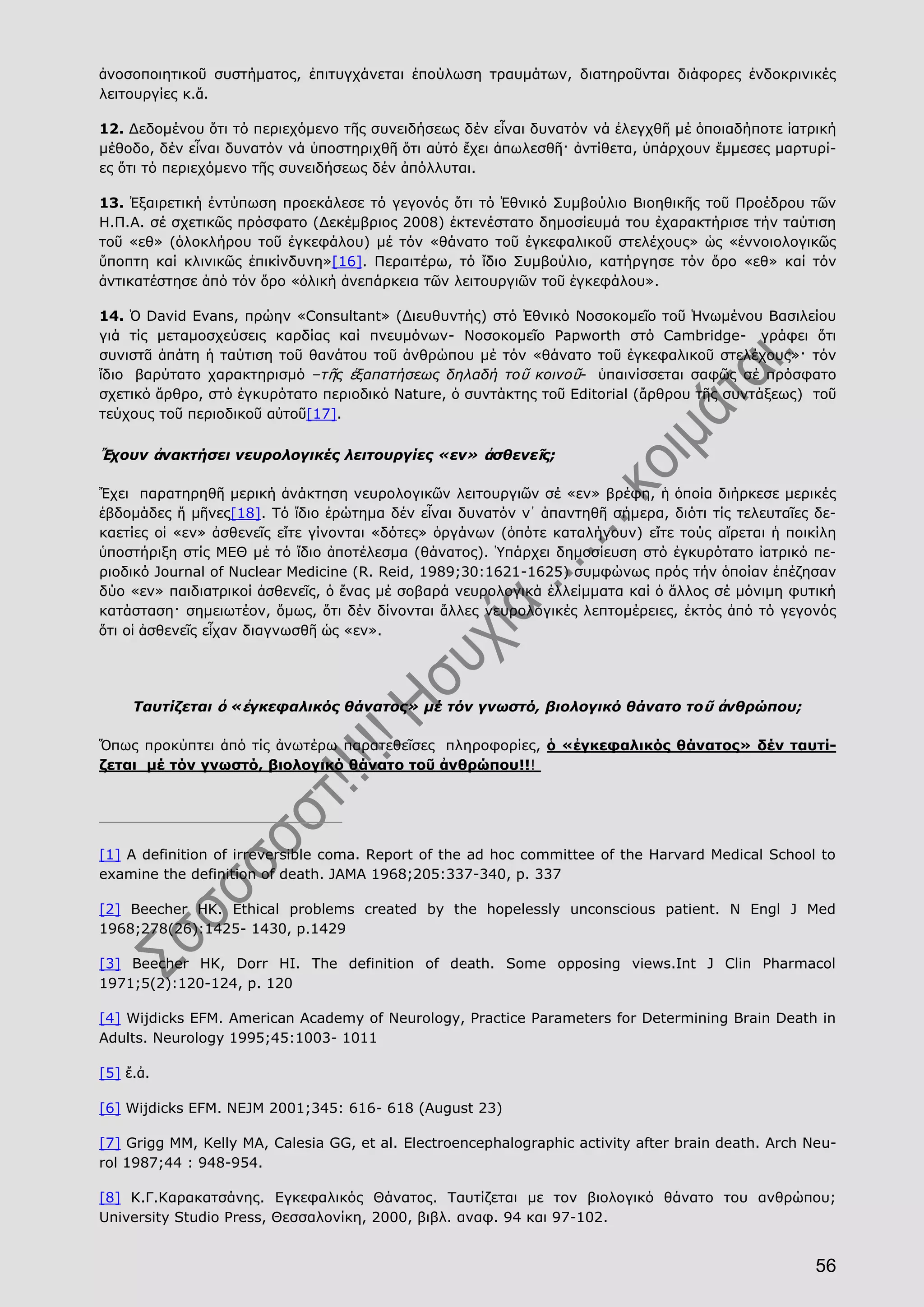 56
ἀνοσοποιητικοῦ συστήματος, ἐπιτυγχάνεται ἐπούλωση τραυμάτων, διατηροῦνται διάφορες ἐνδοκρινικές
λειτουργίες κ.ἄ.
12. Δεδομένου ὅτι τό περιεχόμενο τῆς συνειδήσεως δέν εἶναι δυνατόν νά ἐλεγχθῆ μέ ὁποιαδήποτε ἰατρική
μέθοδο, δέν εἶναι δυνατόν νά ὑποστηριχθῆ ὅτι αὐτό ἔχει ἀπωλεσθῆ· ἀντίθετα, ὑπάρχουν ἔμμεσες μαρτυρί-
ες ὅτι τό περιεχόμενο τῆς συνειδήσεως δέν ἀπόλλυται.
13. Ἐξαιρετική ἐντύπωση προεκάλεσε τό γεγονός ὅτι τό Ἐθνικό Συμβούλιο Βιοηθικῆς τοῦ Προέδρου τῶν
Η.Π.Α. σέ σχετικῶς πρόσφατο (Δεκέμβριος 2008) ἐκτενέστατο δημοσίευμά του ἐχαρακτήρισε τήν ταύτιση
τοῦ «εθ» (ὁλοκλήρου τοῦ ἐγκεφάλου) μέ τόν «θάνατο τοῦ ἐγκεφαλικοῦ στελέχους» ὡς «ἐννοιολογικῶς
ὕποπτη καί κλινικῶς ἐπικίνδυνη»[16]. Περαιτέρω, τό ἴδιο Συμβούλιο, κατήργησε τόν ὅρο «εθ» καί τόν
ἀντικατέστησε ἀπό τόν ὅρο «ὁλική ἀνεπάρκεια τῶν λειτουργιῶν τοῦ ἐγκεφάλου».
14. Ὁ David Evans, πρώην «Consultant» (Διευθυντής) στό Ἐθνικό Νοσοκομεῖο τοῦ Ἡνωμένου Βασιλείου
γιά τίς μεταμοσχεύσεις καρδίας καί πνευμόνων- Νοσοκομεῖο Papworth στό Cambridge- γράφει ὅτι
συνιστᾶ ἀπάτη ἡ ταύτιση τοῦ θανάτου τοῦ ἀνθρώπου μέ τόν «θάνατο τοῦ ἐγκεφαλικοῦ στελέχους»· τόν
ἴδιο βαρύτατο χαρακτηρισμό –τῆς ἐξαπατήσεως δηλαδή τοῦ κοινοῦ- ὑπαινίσσεται σαφῶς σέ πρόσφατο
σχετικό ἄρθρο, στό ἐγκυρότατο περιοδικό Nature, ὁ συντάκτης τοῦ Editorial (ἄρθρου τῆς συντάξεως) τοῦ
τεύχους τοῦ περιοδικοῦ αὐτοῦ[17].
Ἔχουν ἀνακτήσει νευρολογικές λειτουργίες «εν» ἀσθενεῖς;
Ἔχει παρατηρηθῆ μερική ἀνάκτηση νευρολογικῶν λειτουργιῶν σέ «εν» βρέφη, ἡ ὁποία διήρκεσε μερικές
ἑβδομάδες ἤ μῆνες[18]. Τό ἴδιο ἐρώτημα δέν εἶναι δυνατόν ν᾿ ἀπαντηθῆ σήμερα, διότι τίς τελευταῖες δε-
καετίες οἱ «εν» ἀσθενεῖς εἴτε γίνονται «δότες» ὀργάνων (ὁπότε καταλήγουν) εἴτε τούς αἴρεται ἡ ποικίλη
ὑποστήριξη στίς ΜΕΘ μέ τό ἴδιο ἀποτέλεσμα (θάνατος). Ὑπάρχει δημοσίευση στό ἐγκυρότατο ἰατρικό πε-
ριοδικό Journal of Nuclear Medicine (R. Reid, 1989;30:1621-1625) συμφώνως πρός τήν ὁποίαν ἐπέζησαν
δύο «εν» παιδιατρικοί ἀσθενεῖς, ὁ ἕνας μέ σοβαρά νευρολογικά ἐλλείμματα καί ὁ ἄλλος σέ μόνιμη φυτική
κατάσταση· σημειωτέον, ὅμως, ὅτι δέν δίνονται ἄλλες νευρολογικές λεπτομέρειες, ἐκτός ἀπό τό γεγονός
ὅτι οἱ ἀσθενεῖς εἶχαν διαγνωσθῆ ὡς «εν».
Ταυτίζεται ὁ «ἐγκεφαλικός θάνατος» μέ τόν γνωστό, βιολογικό θάνατο τοῦ ἀνθρώπου;
Ὅπως προκύπτει ἀπό τίς ἀνωτέρω παρατεθεῖσες πληροφορίες, ὁ «ἐγκεφαλικός θάνατος» δέν ταυτί-
ζεται μέ τόν γνωστό, βιολογικό θάνατο τοῦ ἀνθρώπου!!!
[1] A definition of irreversible coma. Report of the ad hoc committee of the Harvard Medical School to
examine the definition of death. JAMA 1968;205:337-340, p. 337
[2] Beecher HK. Ethical problems created by the hopelessly unconscious patient. N Engl J Med
1968;278(26):1425- 1430, p.1429
[3] Beecher HK, Dorr HI. The definition of death. Some opposing views.Int J Clin Pharmacol
1971;5(2):120-124, p. 120
[4] Wijdicks EFM. Αmerican Academy of Neurology, Practice Parameters for Determining Brain Death in
Adults. Neurology 1995;45:1003- 1011
[5] ἔ.ἀ.
[6] Wijdicks EFM. ΝΕJM 2001;345: 616- 618 (August 23)
[7] Grigg MM, Kelly MA, Calesia GG, et al. Electroencephalographic activity after brain death. Arch Neu-
rol 1987;44 : 948-954.
[8] K.Γ.Καρακατσάνης. Εγκεφαλικός Θάνατος. Ταυτίζεται με τον βιολογικό θάνατο του ανθρώπου;
University Studio Press, Θεσσαλονίκη, 2000, βιβλ. αναφ. 94 και 97-102.
 