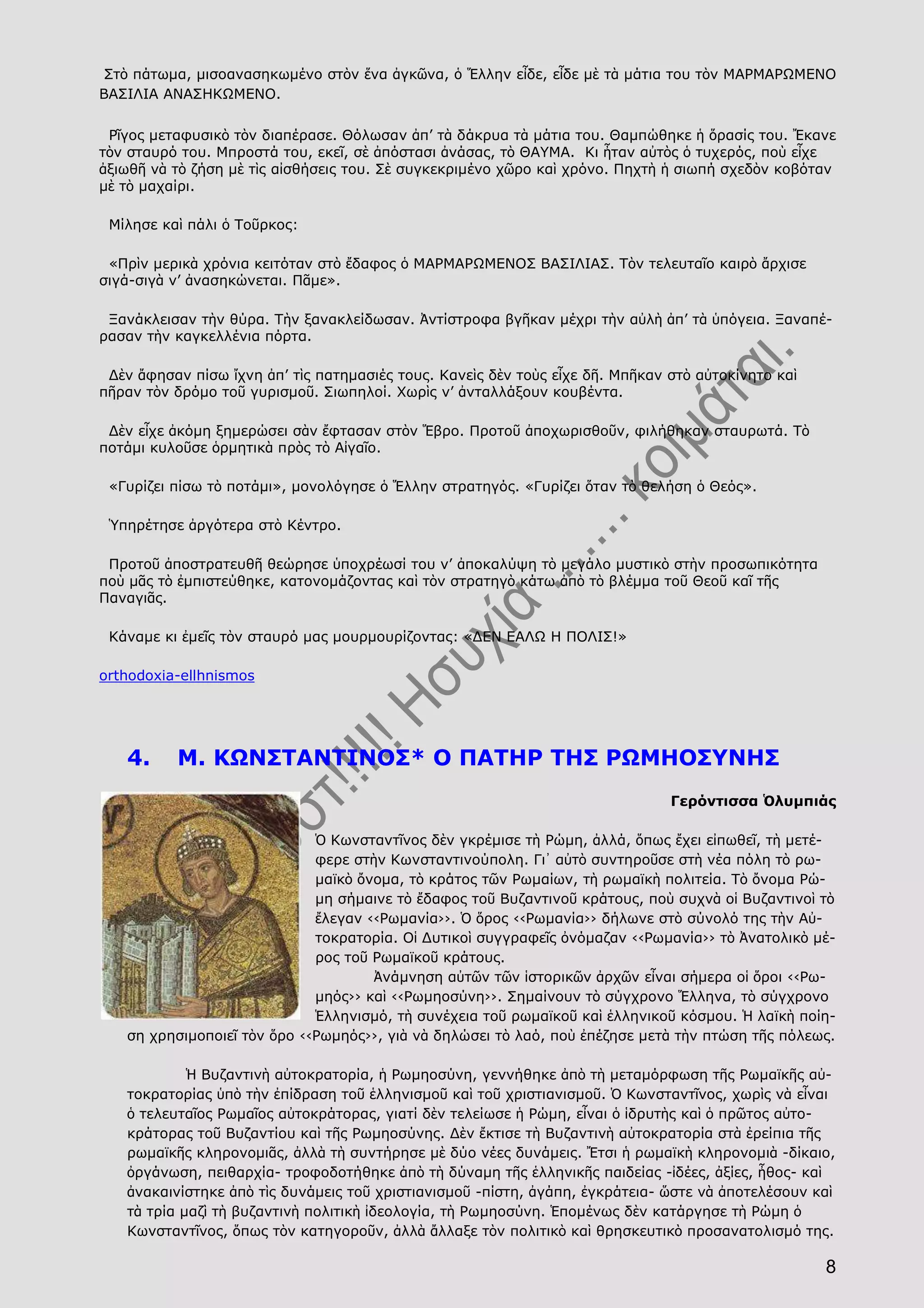 8
Στὸ πάτωμα, μισοανασηκωμένο στὸν ἕνα ἀγκῶνα, ὁ Ἕλλην εἶδε, εἶδε μὲ τὰ μάτια του τὸν ΜΑΡΜΑΡΩΜΕΝΟ
ΒΑΣΙΛΙΑ ΑΝΑΣΗΚΩΜΕΝΟ.
Ρῖγος μεταφυσικὸ τὸν διαπέρασε. Θόλωσαν ἀπ’ τὰ δάκρυα τὰ μάτια του. Θαμπώθηκε ἡ ὅρασίς του. Ἔκανε
τὸν σταυρό του. Μπροστά του, εκεῖ, σὲ ἀπόστασι ἀνάσας, τὸ ΘΑΥΜΑ. Κι ἦταν αὐτὸς ὁ τυχερός, ποὺ εἶχε
ἀξιωθῆ νὰ τὸ ζήση μὲ τὶς αἰσθήσεις του. Σὲ συγκεκριμένο χῶρο καὶ χρόνο. Πηχτὴ ἡ σιωπή σχεδὸν κοβόταν
μὲ τὸ μαχαίρι.
Μίλησε καὶ πάλι ὁ Τοῦρκος:
«Πρὶν μερικὰ χρόνια κειτόταν στὸ ἔδαφος ὁ ΜΑΡΜΑΡΩΜΕΝΟΣ ΒΑΣΙΛΙΑΣ. Τὸν τελευταῖο καιρὸ ἄρχισε
σιγά-σιγὰ ν’ ἀνασηκώνεται. Πᾶμε».
Ξανάκλεισαν τὴν θύρα. Τὴν ξανακλείδωσαν. Ἀντίστροφα βγῆκαν μέχρι τὴν αὐλὴ ἀπ’ τὰ ὑπόγεια. Ξαναπέ-
ρασαν τὴν καγκελλένια πόρτα.
Δὲν ἄφησαν πίσω ἴχνη ἀπ’ τὶς πατημασιές τους. Κανεὶς δὲν τοὺς εἶχε δῆ. Μπῆκαν στὸ αὐτοκίνητο καὶ
πῆραν τὸν δρόμο τοῦ γυρισμοῦ. Σιωπηλοί. Χωρὶς ν’ ἀνταλλάξουν κουβέντα.
Δὲν εἶχε ἀκόμη ξημερώσει σὰν ἔφτασαν στὸν Ἕβρο. Προτοῦ ἀποχωρισθοῦν, φιλήθηκαν σταυρωτά. Τὸ
ποτάμι κυλοῦσε ὁρμητικὰ πρὸς τὸ Αἰγαῖο.
«Γυρίζει πίσω τὸ ποτάμι», μονολόγησε ὁ Ἕλλην στρατηγός. «Γυρίζει ὅταν τὸ θελήση ὁ Θεός».
Ὑπηρέτησε ἀργότερα στὸ Κέντρο.
Προτοῦ ἀποστρατευθῆ θεώρησε ὑποχρέωσί του ν’ ἀποκαλύψη τὸ μεγάλο μυστικὸ στὴν προσωπικότητα
ποὺ μᾶς τὸ ἐμπιστεύθηκε, κατονομάζοντας καὶ τὸν στρατηγὸ κάτω ἀπὸ τὸ βλέμμα τοῦ Θεοῦ καῖ τῆς
Παναγιᾶς.
Κάναμε κι ἐμεῖς τὸν σταυρό μας μουρμουρίζοντας: «ΔΕΝ ΕΑΛΩ Η ΠΟΛΙΣ!»
orthodoxia-ellhnismos
4. Μ. ΚΩΝΣΤΑΝΤΙΝΟΣ* Ο ΠΑΤΗΡ ΤΗΣ ΡΩΜΗΟΣΥΝΗΣ
Γερόντισσα Ὁλυμπιάς
Ὁ Κωνσταντῖνος δὲν γκρέμισε τὴ Ρώμη, ἀλλά, ὅπως ἔχει εἰπωθεῖ, τὴ μετέ-
φερε στὴν Κωνσταντινούπολη. Γι᾿ αὐτὸ συντηροῦσε στὴ νέα πόλη τὸ ρω-
μαϊκὸ ὄνομα, τὸ κράτος τῶν Ρωμαίων, τὴ ρωμαϊκὴ πολιτεία. Τὸ ὄνομα Ρώ-
μη σήμαινε τὸ ἔδαφος τοῦ Βυζαντινοῦ κράτους, ποὺ συχνὰ οἱ Βυζαντινοὶ τὸ
ἔλεγαν ‹‹Ρωμανία››. Ὁ ὅρος ‹‹Ρωμανία›› δήλωνε στὸ σύνολό της τὴν Αὐ-
τοκρατορία. Οἱ Δυτικοὶ συγγραφεῖς ὀνόμαζαν ‹‹Ρωμανία›› τὸ Ἀνατολικὸ μέ-
ρος τοῦ Ρωμαϊκοῦ κράτους.
Ἀνάμνηση αὐτῶν τῶν ἱστορικῶν ἀρχῶν εἶναι σήμερα οἱ ὅροι ‹‹Ρω-
μηός›› καὶ ‹‹Ρωμηοσύνη››. Σημαίνουν τὸ σύγχρονο Ἕλληνα, τὸ σύγχρονο
Ἑλληνισμό, τὴ συνέχεια τοῦ ρωμαϊκοῦ καὶ ἑλληνικοῦ κόσμου. Ἡ λαϊκὴ ποίη-
ση χρησιμοποιεῖ τὸν ὅρο ‹‹Ρωμηός››, γιὰ νὰ δηλώσει τὸ λαό, ποὺ ἐπέζησε μετὰ τὴν πτώση τῆς πόλεως.
Ἡ Βυζαντινὴ αὐτοκρατορία, ἡ Ρωμηοσύνη, γεννήθηκε ἀπὸ τὴ μεταμόρφωση τῆς Ρωμαϊκῆς αὐ-
τοκρατορίας ὑπὸ τὴν ἐπίδραση τοῦ ἑλληνισμοῦ καὶ τοῦ χριστιανισμοῦ. Ὁ Κωνσταντῖνος, χωρὶς νὰ εἶναι
ὁ τελευταῖος Ρωμαῖος αὐτοκράτορας, γιατί δὲν τελείωσε ἡ Ρώμη, εἶναι ὁ ἱδρυτὴς καὶ ὁ πρῶτος αὐτο-
κράτορας τοῦ Βυζαντίου καὶ τῆς Ρωμηοσύνης. Δὲν ἔκτισε τὴ Βυζαντινὴ αὐτοκρατορία στὰ ἐρείπια τῆς
ρωμαϊκῆς κληρονομιᾶς, ἀλλὰ τὴ συντήρησε μὲ δύο νέες δυνάμεις. Ἔτσι ἡ ρωμαϊκὴ κληρονομιὰ -δίκαιο,
ὀργάνωση, πειθαρχία- τροφοδοτήθηκε ἀπὸ τὴ δύναμη τῆς ἑλληνικῆς παιδείας -ἰδέες, ἀξίες, ἦθος- καὶ
ἀνακαινίστηκε ἀπὸ τὶς δυνάμεις τοῦ χριστιανισμοῦ -πίστη, ἀγάπη, ἐγκράτεια- ὥστε νὰ ἀποτελέσουν καὶ
τὰ τρία μαζὶ τὴ βυζαντινὴ πολιτικὴ ἰδεολογία, τὴ Ρωμηοσύνη. Ἑπομένως δὲν κατάργησε τὴ Ρώμη ὁ
Κωνσταντῖνος, ὅπως τὸν κατηγοροῦν, ἀλλὰ ἄλλαξε τὸν πολιτικὸ καὶ θρησκευτικὸ προσανατολισμό της.
 