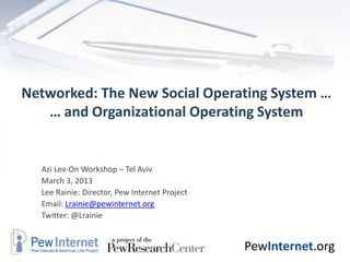 Networked: The New Social Operating System …
   … and Organizational Operating System


  Azi Lev-On Workshop – Tel Aviv
  March 3, 2013
  Lee Rainie: Director, Pew Internet Project
  Email: Lrainie@pewinternet.org
  Twitter: @Lrainie


                                               PewInternet.org
 
