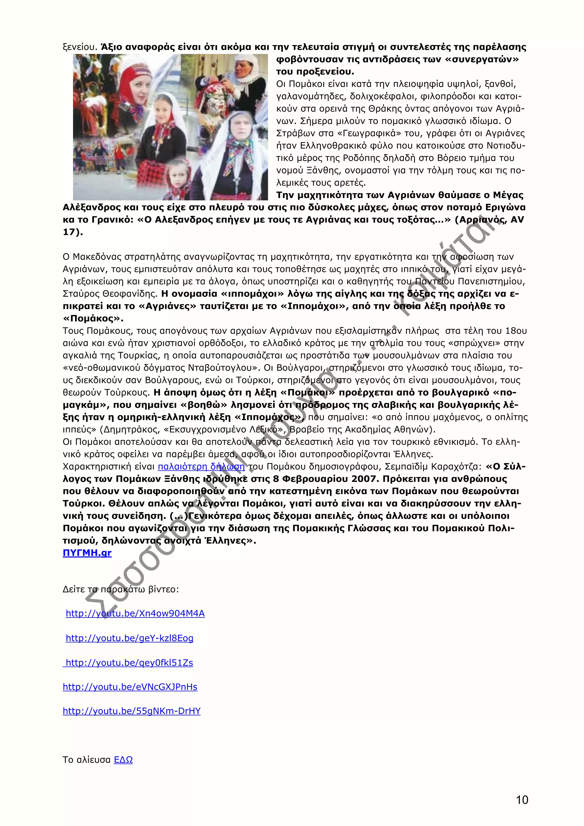 10
ξενείου. Άξιο αναφοράς είναι ότι ακόμα και την τελευταία στιγμή οι συντελεστές της παρέλασης
φοβόντουσαν τις αντιδράσεις των «συνεργατών»
του προξενείου.
Οι Πομάκοι είναι κατά την πλειοψηφία υψηλοί, ξανθοί,
γαλανομάτηδες, δολιχοκέφαλοι, φιλοπρόοδοι και κατοι-
κούν στα ορεινά της Θράκης όντας απόγονοι των Αγριά-
νων. Σήμερα μιλούν το πομακικό γλωσσικό ιδίωμα. Ο
Στράβων στα «Γεωγραφικά» του, γράφει ότι οι Αγριάνες
ήταν Ελληνοθρακικό φύλο που κατοικούσε στο Νοτιοδυ-
τικό μέρος της Ροδόπης δηλαδή στο Βόρειο τμήμα του
νομού Ξάνθης, ονομαστοί για την τόλμη τους και τις πο-
λεμικές τους αρετές.
Την μαχητικότητα των Αγριάνων θαύμασε ο Μέγας
Αλέξανδρος και τους είχε στο πλευρό του στις πιο δύσκολες μάχες, όπως στον ποταμό Εριγώνα
κα το Γρανικό: «Ο Αλεξανδρος επήγεν με τους τε Αγριάνας και τους τοξότας…» (Αρριανός, ΑV
17).
Ο Μακεδόνας στρατηλάτης αναγνωρίζοντας τη μαχητικότητα, την εργατικότητα και την αφοσίωση των
Αγριάνων, τους εμπιστευόταν απόλυτα και τους τοποθέτησε ως μαχητές στο ιππικό του, γιατί είχαν μεγά-
λη εξοικείωση και εμπειρία με τα άλογα, όπως υποστηρίζει και ο καθηγητής του Παντείου Πανεπιστημίου,
Σταύρος Θεοφανίδης. Η ονομασία «ιππομάχοι» λόγω της αίγλης και της δόξας της αρχίζει να ε-
πικρατεί και το «Αγριάνες» ταυτίζεται με το «Ιππομάχοι», από την οποία λέξη προήλθε το
«Πομάκος».
Τους Πομάκους, τους απογόνους των αρχαίων Αγριάνων που εξισλαμίστηκαν πλήρως στα τέλη του 18ου
αιώνα και ενώ ήταν χριστιανοί ορθόδοξοι, το ελλαδικό κράτος με την ατολμία του τους «σπρώχνει» στην
αγκαλιά της Τουρκίας, η οποία αυτοπαρουσιάζεται ως προστάτιδα των μουσουλμάνων στα πλαίσια του
«νεό-οθωμανικού δόγματος Νταβούτογλου». Οι Βούλγαροι, στηριζόμενοι στο γλωσσικό τους ιδίωμα, το-
υς διεκδικούν σαν Βούλγαρους, ενώ οι Τούρκοι, στηριζόμενοι στο γεγονός ότι είναι μουσουλμάνοι, τους
θεωρούν Τούρκους. Η άποψη όμως ότι η λέξη «Πομάκοι» προέρχεται από το βουλγαρικό «πο-
μαγκάμ», που σημαίνει «βοηθώ» λησμονεί ότι πρόδρομος της σλαβικής και βουλγαρικής λέ-
ξης ήταν η ομηρική-ελληνική λέξη «Ιππομάχος», που σημαίνει: «ο από ίππου μαχόμενος, ο οπλίτης
ιππεύς» (Δημητράκος, «Εκσυγχρονισμένο Λεξικό», Βραβείο της Ακαδημίας Αθηνών).
Οι Πομάκοι αποτελούσαν και θα αποτελούν πάντα δελεαστική λεία για τον τουρκικό εθνικισμό. Το ελλη-
νικό κράτος οφείλει να παρέμβει άμεσα, αφού οι ίδιοι αυτοπροσδιορίζονται Έλληνες.
Χαρακτηριστική είναι παλαιότερη δήλωση του Πομάκου δημοσιογράφου, Σεμπαϊδίμ Καραχότζα: «Ο Σύλ-
λογος των Πομάκων Ξάνθης ιδρύθηκε στις 8 Φεβρουαρίου 2007. Πρόκειται για ανθρώπους
που θέλουν να διαφοροποιηθούν από την κατεστημένη εικόνα των Πομάκων που θεωρούνται
Τούρκοι. Θέλουν απλώς να λέγονται Πομάκοι, γιατί αυτό είναι και να διακηρύσσουν την ελλη-
νική τους συνείδηση. (…)Γενικότερα όμως δέχομαι απειλές, όπως άλλωστε και οι υπόλοιποι
Πομάκοι που αγωνίζονται για την διάσωση της Πομακικής Γλώσσας και του Πομακικού Πολι-
τισμού, δηλώνοντας ανοιχτά Έλληνες».
ΠΥΓΜΗ.gr
Δείτε τα παρακάτω βίντεο:
http://youtu.be/Xn4ow904M4A
http://youtu.be/geY-kzl8Eog
http://youtu.be/qey0fkl51Zs
http://youtu.be/eVNcGXJPnHs
http://youtu.be/55gNKm-DrHY
Το αλίευσα ΕΔΩ
 