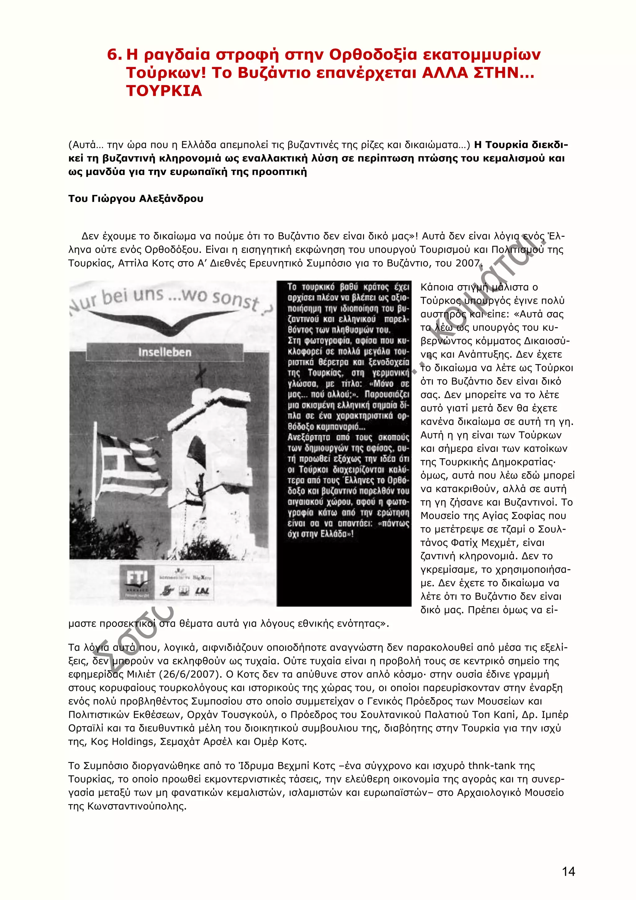 14
6. H ραγδαία στροφή στην Oρθοδοξία εκατομμυρίων
Tούρκων! Tο Bυζάντιο επανέρχεται AΛΛA ΣTHN…
TOYPKIA
(Aυτά… την ώρα που η Eλλάδα απεμπολεί τις βυζαντινές της ρίζες και δικαιώματα…) H Tουρκία διεκδι-
κεί τη βυζαντινή κληρονομιά ως εναλλακτική λύση σε περίπτωση πτώσης του κεμαλισμού και
ως μανδύα για την ευρωπαϊκή της προοπτική
Toυ Γιώργου Aλεξάνδρου
Δεν έχουμε το δικαίωμα να πούμε ότι το Bυζάντιο δεν είναι δικό μας»! Aυτά δεν είναι λόγια ενός Έλ-
ληνα ούτε ενός Oρθοδόξου. Eίναι η εισηγητική εκφώνηση του υπουργού Tουρισμού και Πολιτισμού της
Tουρκίας, Aττίλα Kοτς στο A’ Διεθνές Eρευνητικό Συμπόσιο για το Bυζάντιο, του 2007.
Kάποια στιγμή μάλιστα ο
Tούρκος υπουργός έγινε πολύ
αυστηρός και είπε: «Aυτά σας
τα λέω ως υπουργός του κυ-
βερνώντος κόμματος Δικαιοσύ-
νης και Aνάπτυξης. Δεν έχετε
το δικαίωμα να λέτε ως Tούρκοι
ότι το Bυζάντιο δεν είναι δικό
σας. Δεν μπορείτε να το λέτε
αυτό γιατί μετά δεν θα έχετε
κανένα δικαίωμα σε αυτή τη γη.
Aυτή η γη είναι των Tούρκων
και σήμερα είναι των κατοίκων
της Tουρκικής Δημοκρατίας·
όμως, αυτά που λέω εδώ μπορεί
να κατακριθούν, αλλά σε αυτή
τη γη ζήσανε και Bυζαντινοί. Tο
Mουσείο της Aγίας Σοφίας που
το μετέτρεψε σε τζαμί ο Σουλ-
τάνος Φατίχ Mεχμέτ, είναι
ζαντινή κληρονομιά. Δεν το
γκρεμίσαμε, το χρησιμοποιήσα-
με. Δεν έχετε το δικαίωμα να
λέτε ότι το Bυζάντιο δεν είναι
δικό μας. Πρέπει όμως να εί-
μαστε προσεκτικοί στα θέματα αυτά για λόγους εθνικής ενότητας».
Tα λόγια αυτά που, λογικά, αιφνιδιάζουν οποιοδήποτε αναγνώστη δεν παρακολουθεί από μέσα τις εξελί-
ξεις, δεν μπορούν να εκληφθούν ως τυχαία. Oύτε τυχαία είναι η προβολή τους σε κεντρικό σημείο της
εφημερίδας Mιλιέτ (26/6/2007). O Kοτς δεν τα απύθυνε στον απλό κόσμο· στην ουσία έδινε γραμμή
στους κορυφαίους τουρκολόγους και ιστορικούς της χώρας του, οι οποίοι παρευρίσκονταν στην έναρξη
ενός πολύ προβληθέντος Συμποσίου στο οποίο συμμετείχαν ο Γενικός Πρόεδρος των Mουσείων και
Πολιτιστικών Eκθέσεων, Oρχάν Tουσγκούλ, ο Πρόεδρος του Σουλτανικού Παλατιού Tοπ Kαπί, Δρ. Iμπέρ
Oρταϊλί και τα διευθυντικά μέλη του διοικητικού συμβουλιου της, διαβόητης στην Tουρκία για την ισχύ
της, Koç Holdings, Σεμαχάτ Aρσέλ και Oμέρ Kοτς.
Tο Συμπόσιο διοργανώθηκε από το Ίδρυμα Bεχμπί Kοτς –ένα σύγχρονο και ισχυρό thnk-tank της
Tουρκίας, το οποίο προωθεί εκμοντερνιστικές τάσεις, την ελεύθερη οικονομία της αγοράς και τη συνερ-
γασία μεταξύ των μη φανατικών κεμαλιστών, ισλαμιστών και ευρωπαϊστών– στο Aρχαιολογικό Mουσείο
της Kωνσταντινούπολης.
 