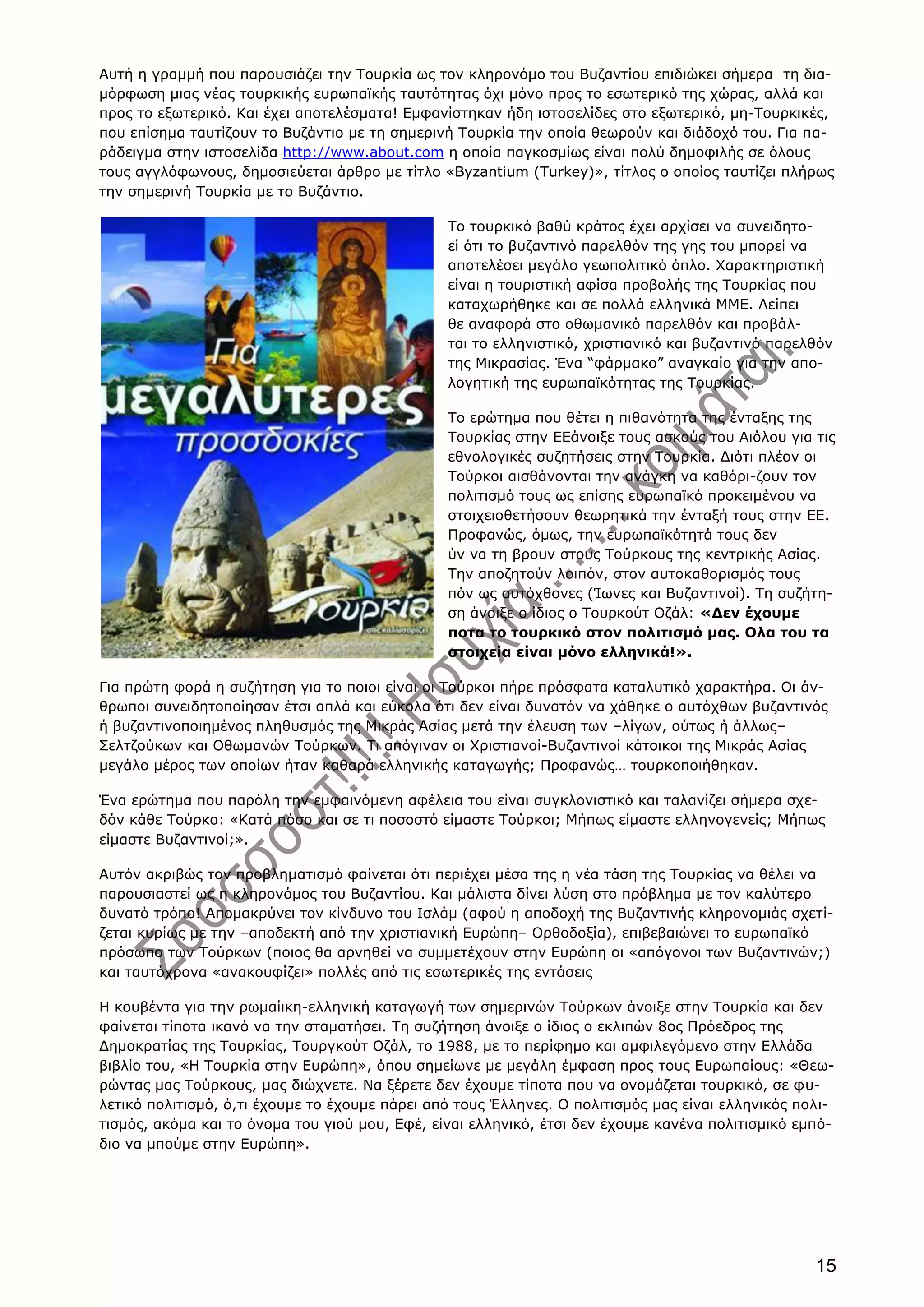 15
Aυτή η γραμμή που παρουσιάζει την Tουρκία ως τον κληρονόμο του Bυζαντίου επιδιώκει σήμερα τη δια-
μόρφωση μιας νέας τουρκικής ευρωπαϊκής ταυτότητας όχι μόνο προς το εσωτερικό της χώρας, αλλά και
προς το εξωτερικό. Kαι έχει αποτελέσματα! Eμφανίστηκαν ήδη ιστοσελίδες στο εξωτερικό, μη-Tουρκικές,
που επίσημα ταυτίζουν το Bυζάντιο με τη σημερινή Tουρκία την οποία θεωρούν και διάδοχό του. Για πα-
ράδειγμα στην ιστοσελίδα http://www.about.com η οποία παγκοσμίως είναι πολύ δημοφιλής σε όλους
τους αγγλόφωνους, δημοσιεύεται άρθρο με τίτλο «Byzantium (Turkey)», τίτλος ο οποίος ταυτίζει πλήρως
την σημερινή Tουρκία με το Bυζάντιο.
Το τουρκικό βαθύ κράτος έχει αρχίσει να συνειδητο-
εί ότι το βυζαντινό παρελθόν της γης του μπορεί να
αποτελέσει μεγάλο γεωπολιτικό όπλο. Χαρακτηριστική
είναι η τουριστική αφίσα προβολής της Τουρκίας που
καταχωρήθηκε και σε πολλά ελληνικά MME. Λείπει
θε αναφορά στο οθωμανικό παρελθόν και προβάλ-
ται το ελληνιστικό, χριστιανικό και βυζαντινό παρελθόν
της Μικρασίας. Ένα “φάρμακο” αναγκαίο για την απο-
λογητική της ευρωπαϊκότητας της Τουρκίας.
Το ερώτημα που θέτει η πιθανότητα της ένταξης της
Τουρκίας στην EEάνοιξε τους ασκούς του Αιόλου για τις
εθνολογικές συζητήσεις στην Τουρκία. Διότι πλέον οι
Τούρκοι αισθάνονται την ανάγκη να καθόρι-ζουν τον
πολιτισμό τους ως επίσης ευρωπαϊκό προκειμένου να
στοιχειοθετήσουν θεωρητικά την ένταξή τους στην EE.
Προφανώς, όμως, την ευρωπαϊκότητά τους δεν
ύν να τη βρουν στους Τούρκους της κεντρικής Ασίας.
Την αποζητούν λοιπόν, στον αυτοκαθορισμός τους
πόν ως αυτόχθονες (Ίωνες και Βυζαντινοί). Τη συζήτη-
ση άνοιξε ο ίδιος ο Τουρκούτ Οζάλ: «Δεν έχουμε
ποτα το τουρκικό στον πολιτισμό μας. Ολα του τα
στοιχεία είναι μόνο ελληνικά!».
Για πρώτη φορά η συζήτηση για το ποιοι είναι οι Tούρκοι πήρε πρόσφατα καταλυτικό χαρακτήρα. Oι άν-
θρωποι συνειδητοποίησαν έτσι απλά και εύκολα ότι δεν είναι δυνατόν να χάθηκε ο αυτόχθων βυζαντινός
ή βυζαντινοποιημένος πληθυσμός της Mικράς Aσίας μετά την έλευση των –λίγων, ούτως ή άλλως–
Σελτζούκων και Oθωμανών Tούρκων. Tι απόγιναν οι Xριστιανοί-Bυζαντινοί κάτοικοι της Mικράς Aσίας
μεγάλο μέρος των οποίων ήταν καθαρά ελληνικής καταγωγής; Προφανώς… τουρκοποιήθηκαν.
Ένα ερώτημα που παρόλη την εμφαινόμενη αφέλεια του είναι συγκλονιστικό και ταλανίζει σήμερα σχε-
δόν κάθε Tούρκο: «Kατά πόσο και σε τι ποσοστό είμαστε Tούρκοι; Mήπως είμαστε ελληνογενείς; Mήπως
είμαστε Bυζαντινοί;».
Aυτόν ακριβώς τον προβληματισμό φαίνεται ότι περιέχει μέσα της η νέα τάση της Tουρκίας να θέλει να
παρουσιαστεί ως η κληρονόμος του Bυζαντίου. Kαι μάλιστα δίνει λύση στο πρόβλημα με τον καλύτερο
δυνατό τρόπο! Aπομακρύνει τον κίνδυνο του Iσλάμ (αφού η αποδοχή της Bυζαντινής κληρονομιάς σχετί-
ζεται κυρίως με την –αποδεκτή από την χριστιανική Eυρώπη– Oρθοδοξία), επιβεβαιώνει το ευρωπαϊκό
πρόσωπο των Tούρκων (ποιος θα αρνηθεί να συμμετέχουν στην Eυρώπη οι «απόγονοι των Bυζαντινών;)
και ταυτόχρονα «ανακουφίζει» πολλές από τις εσωτερικές της εντάσεις
H κουβέντα για την ρωμαίικη-ελληνική καταγωγή των σημερινών Tούρκων άνοιξε στην Tουρκία και δεν
φαίνεται τίποτα ικανό να την σταματήσει. Tη συζήτηση άνοιξε ο ίδιος ο εκλιπών 8ος Πρόεδρος της
Δημοκρατίας της Tουρκίας, Tουργκούτ Oζάλ, το 1988, με το περίφημο και αμφιλεγόμενο στην Eλλάδα
βιβλίο του, «H Tουρκία στην Eυρώπη», όπου σημείωνε με μεγάλη έμφαση προς τους Eυρωπαίους: «Θεω-
ρώντας μας Tούρκους, μας διώχνετε. Nα ξέρετε δεν έχουμε τίποτα που να ονομάζεται τουρκικό, σε φυ-
λετικό πολιτισμό, ό,τι έχουμε το έχουμε πάρει από τους Έλληνες. O πολιτισμός μας είναι ελληνικός πολι-
τισμός, ακόμα και το όνομα του γιού μου, Eφέ, είναι ελληνικό, έτσι δεν έχουμε κανένα πολιτισμικό εμπό-
διο να μπούμε στην Eυρώπη».
 