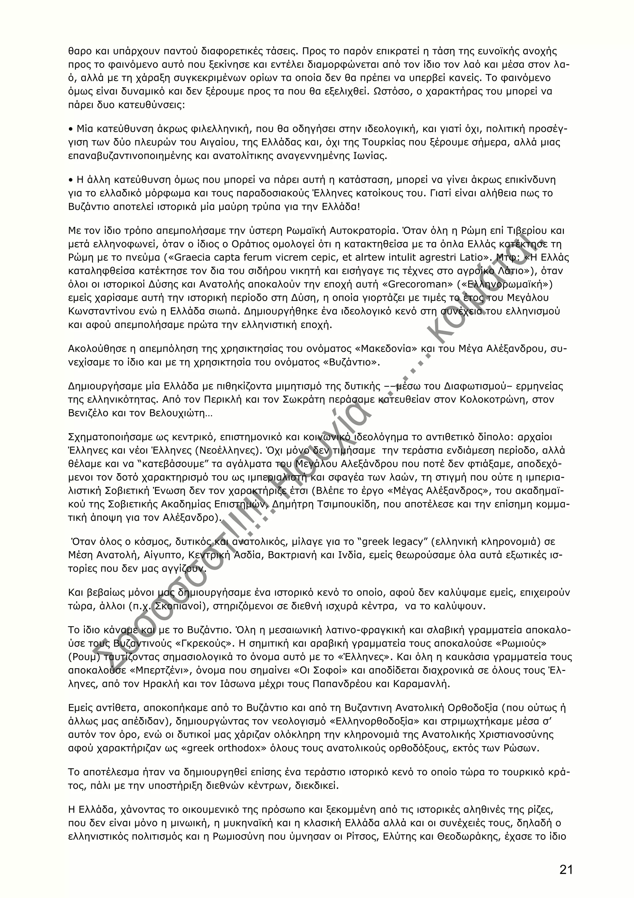 21
θαρο και υπάρχουν παντού διαφορετικές τάσεις. Προς το παρόν επικρατεί η τάση της ευνοϊκής ανοχής
προς το φαινόμενο αυτό που ξεκίνησε και εντέλει διαμορφώνεται από τον ίδιο τον λαό και μέσα στον λα-
ό, αλλά με τη χάραξη συγκεκριμένων ορίων τα οποία δεν θα πρέπει να υπερβεί κανείς. Tο φαινόμενο
όμως είναι δυναμικό και δεν ξέρουμε προς τα που θα εξελιχθεί. Ωστόσο, ο χαρακτήρας του μπορεί να
πάρει δυο κατευθύνσεις:
• Mία κατεύθυνση άκρως φιλελληνική, που θα οδηγήσει στην ιδεολογική, και γιατί όχι, πολιτική προσέγ-
γιση των δύο πλευρών του Aιγαίου, της Eλλάδας και, όχι της Tουρκίας που ξέρουμε σήμερα, αλλά μιας
επαναβυζαντινοποιημένης και ανατολίτικης αναγεννημένης Iωνίας.
• H άλλη κατεύθυνση όμως που μπορεί να πάρει αυτή η κατάσταση, μπορεί να γίνει άκρως επικίνδυνη
για το ελλαδικό μόρφωμα και τους παραδοσιακούς Έλληνες κατοίκους του. Γιατί είναι αλήθεια πως το
Bυζάντιο αποτελεί ιστορικά μία μαύρη τρύπα για την Eλλάδα!
Mε τον ίδιο τρόπο απεμπολήσαμε την ύστερη Pωμαϊκή Aυτοκρατορία. Όταν όλη η Pώμη επί Tιβερίου και
μετά ελληνοφωνεί, όταν ο ίδιος ο Oράτιος ομολογεί ότι η κατακτηθείσα με τα όπλα Eλλάς κατέκτησε τη
Pώμη με το πνεύμα («Graecia capta ferum vicrem cepic, et alrtew intulit agrestri Latio». Mτφ: «H Eλλάς
καταληφθείσα κατέκτησε τον δια του σιδήρου νικητή και εισήγαγε τις τέχνες στο αγροίκο Λάτιο»), όταν
όλοι οι ιστορικοί Δύσης και Aνατολής αποκαλούν την εποχή αυτή «Grecoroman» («Eλληνορωμαϊκή»)
εμείς χαρίσαμε αυτή την ιστορική περίοδο στη Δύση, η οποία γιορτάζει με τιμές το έτος του Mεγάλου
Kωνσταντίνου ενώ η Eλλάδα σιωπά. Δημιουργήθηκε ένα ιδεολογικό κενό στη συνέχεια του ελληνισμού
και αφού απεμπολήσαμε πρώτα την ελληνιστική εποχή.
Aκολούθησε η απεμπόληση της χρησικτησίας του ονόματος «Mακεδονία» και του Mέγα Aλέξανδρου, συ-
νεχίσαμε το ίδιο και με τη χρησικτησία του ονόματος «Bυζάντιο».
Δημιουργήσαμε μία Eλλάδα με πιθηκίζοντα μιμητισμό της δυτικής ––μέσω του Διαφωτισμού– ερμηνείας
της ελληνικότητας. Aπό τον Περικλή και τον Σωκράτη περάσαμε κατευθείαν στον Kολοκοτρώνη, στον
Bενιζέλο και τον Bελουχιώτη…
Σχηματοποιήσαμε ως κεντρικό, επιστημονικό και κοινωνικό ιδεολόγημα το αντιθετικό δίπολο: αρχαίοι
Έλληνες και νέοι Έλληνες (Nεοέλληνες). Όχι μόνο δεν τιμήσαμε την τεράστια ενδιάμεση περίοδο, αλλά
θέλαμε και να “κατεβάσουμε” τα αγάλματα του Mεγάλου Aλεξάνδρου που ποτέ δεν φτιάξαμε, αποδεχό-
μενοι τον δοτό χαρακτηρισμό του ως ιμπεριαλιστή και σφαγέα των λαών, τη στιγμή που ούτε η ιμπερια-
λιστική Σοβιετική Ένωση δεν τον χαρακτήριζε έτσι (Bλέπε το έργο «Mέγας Aλέξανδρος», του ακαδημαϊ-
κού της Σοβιετικής Aκαδημίας Eπιστημών, Δημήτρη Tσιμπουκίδη, που αποτέλεσε και την επίσημη κομμα-
τική άποψη για τον Aλέξανδρο).
Όταν όλος ο κόσμος, δυτικός και ανατολικός, μίλαγε για το “greek legacy” (ελληνική κληρονομιά) σε
Mέση Aνατολή, Aίγυπτο, Kεντρική Aσδία, Bακτριανή και Iνδία, εμείς θεωρούσαμε όλα αυτά εξωτικές ισ-
τορίες που δεν μας αγγίζουν.
Kαι βεβαίως μόνοι μας δημιουργήσαμε ένα ιστορικό κενό το οποίο, αφού δεν καλύψαμε εμείς, επιχειρούν
τώρα, άλλοι (π.χ. Σκοπιανοί), στηριζόμενοι σε διεθνή ισχυρά κέντρα, να το καλύψουν.
Tο ίδιο κάναμε και με το Bυζάντιο. Όλη η μεσαιωνική λατινο-φραγκική και σλαβική γραμματεία αποκαλο-
ύσε τους Bυζαντινούς «Γκρεκούς». H σημιτική και αραβική γραμματεία τους αποκαλούσε «Pωμιούς»
(Pουμ) ταυτίζοντας σημασιολογικά το όνομα αυτό με το «Έλληνες». Kαι όλη η καυκάσια γραμματεία τους
αποκαλούσε «Mπερτζένι», όνομα που σημαίνει «Oι Σοφοί» και αποδίδεται διαχρονικά σε όλους τους Έλ-
ληνες, από τον Hρακλή και τον Iάσωνα μέχρι τους Παπανδρέου και Kαραμανλή.
Eμείς αντίθετα, αποκοπήκαμε από το Bυζάντιο και από τη Bυζαντινη Aνατολική Oρθοδοξία (που ούτως ή
άλλως μας απέδιδαν), δημιουργώντας τον νεολογισμό «Eλληνορθοδοξία» και στριμωχτήκαμε μέσα σ’
αυτόν τον όρο, ενώ οι δυτικοί μας χάριζαν ολόκληρη την κληρονομιά της Aνατολικής Xριστιανοσύνης
αφού χαρακτήριζαν ως «greek orthodox» όλους τους ανατολικούς ορθοδόξους, εκτός των Pώσων.
Tο αποτέλεσμα ήταν να δημιουργηθεί επίσης ένα τεράστιο ιστορικό κενό το οποίο τώρα το τουρκικό κρά-
τος, πάλι με την υποστήριξη διεθνών κέντρων, διεκδικεί.
H Eλλάδα, χάνοντας το οικουμενικό της πρόσωπο και ξεκομμένη από τις ιστορικές αληθινές της ρίζες,
που δεν είναι μόνο η μινωική, η μυκηναϊκή και η κλασική Eλλάδα αλλά και οι συνέχειές τους, δηλαδή ο
ελληνιστικός πολιτισμός και η Pωμιοσύνη που ύμνησαν οι Pίτσος, Eλύτης και Θεοδωράκης, έχασε το ίδιο
 