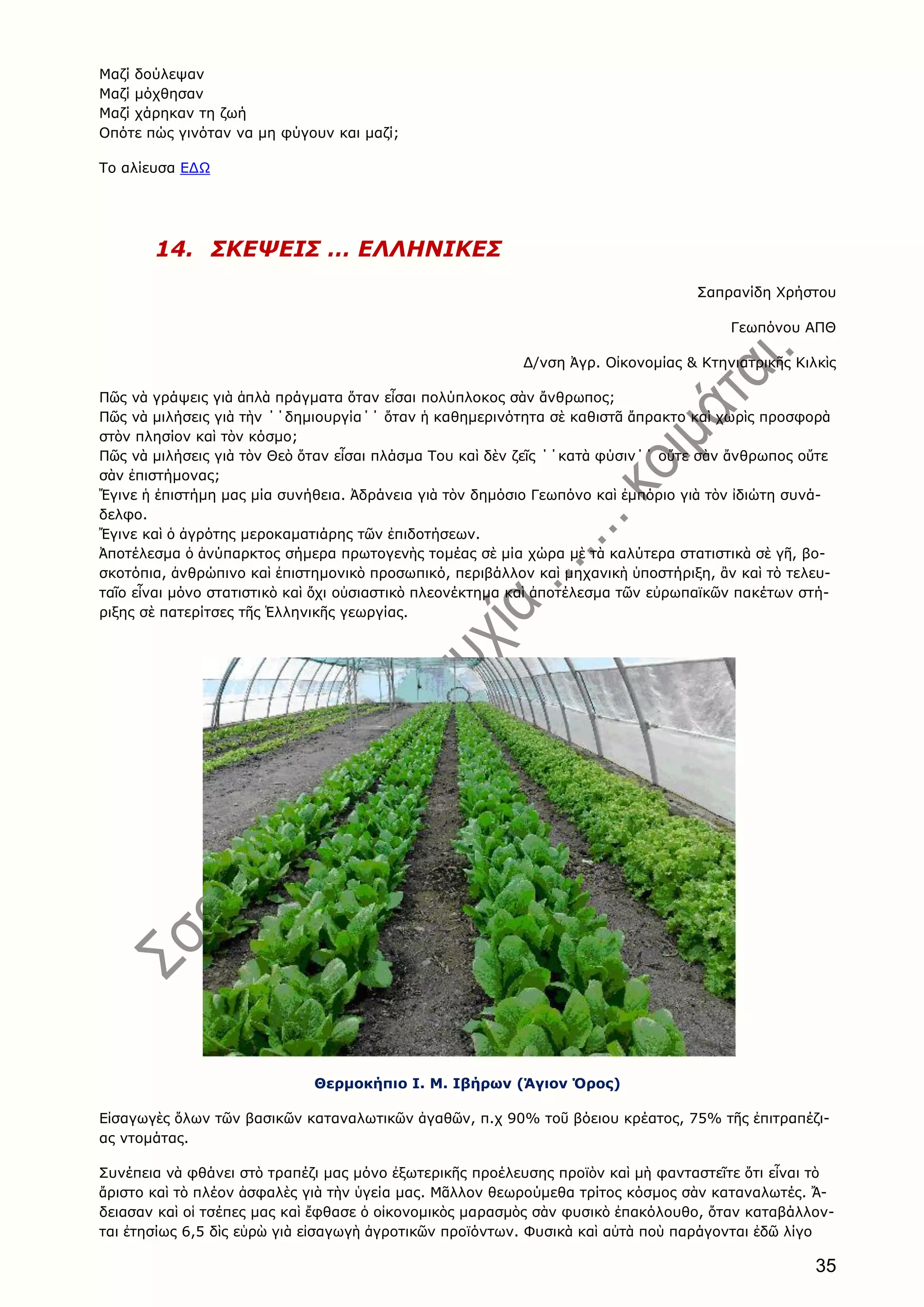 35
Μαζί δούλεψαν
Μαζί μόχθησαν
Μαζί χάρηκαν τη ζωή
Οπότε πώς γινόταν να μη φύγουν και μαζί;
Το αλίευσα ΕΔΩ
14. ΣΚΕΨΕΙΣ … ΕΛΛΗΝΙΚΕΣ
Σαπρανίδη Χρήστου
Γεωπόνου ΑΠΘ
Δ/νση Ἀγρ. Οἰκονομίας & Κτηνιατρικῆς Κιλκὶς
Πῶς νὰ γράψεις γιὰ ἁπλὰ πράγματα ὅταν εἶσαι πολύπλοκος σὰν ἄνθρωπος;
Πῶς νὰ μιλήσεις γιὰ τὴν ΄΄δημιουργία΄΄ ὅταν ἡ καθημερινότητα σὲ καθιστᾶ ἄπρακτο καὶ χωρὶς προσφορὰ
στὸν πλησίον καὶ τὸν κόσμο;
Πῶς νὰ μιλήσεις γιὰ τὸν Θεὸ ὅταν εἶσαι πλάσμα Του καὶ δὲν ζεῖς ΄΄κατὰ φύσιν΄΄ οὔτε σὰν ἄνθρωπος οὔτε
σὰν ἐπιστήμονας;
Ἔγινε ἡ ἐπιστήμη μας μία συνήθεια. Ἀδράνεια γιὰ τὸν δημόσιο Γεωπόνο καὶ ἐμπόριο γιὰ τὸν ἰδιώτη συνά-
δελφο.
Ἔγινε καὶ ὁ ἀγρότης μεροκαματιάρης τῶν ἐπιδοτήσεων.
Ἀποτέλεσμα ὁ ἀνύπαρκτος σήμερα πρωτογενὴς τομέας σὲ μία χώρα μὲ τὰ καλύτερα στατιστικὰ σὲ γῆ, βο-
σκοτόπια, ἀνθρώπινο καὶ ἐπιστημονικὸ προσωπικό, περιβάλλον καὶ μηχανικὴ ὑποστήριξη, ἂν καὶ τὸ τελευ-
ταῖο εἶναι μόνο στατιστικὸ καὶ ὄχι οὐσιαστικὸ πλεονέκτημα καὶ ἀποτέλεσμα τῶν εὐρωπαϊκῶν πακέτων στή-
ριξης σὲ πατερίτσες τῆς Ἑλληνικῆς γεωργίας.
Θερμοκήπιο Ι. Μ. Ιβήρων (Άγιον Όρος)
Εἰσαγωγὲς ὅλων τῶν βασικῶν καταναλωτικῶν ἀγαθῶν, π.χ 90% τοῦ βόειου κρέατος, 75% τῆς ἐπιτραπέζι-
ας ντομάτας.
Συνέπεια νὰ φθάνει στὸ τραπέζι μας μόνο ἐξωτερικῆς προέλευσης προϊὸν καὶ μὴ φανταστεῖτε ὅτι εἶναι τὸ
ἄριστο καὶ τὸ πλέον ἀσφαλὲς γιὰ τὴν ὑγεία μας. Μᾶλλον θεωρούμεθα τρίτος κόσμος σὰν καταναλωτές. Ἄ-
δειασαν καὶ οἱ τσέπες μας καὶ ἔφθασε ὁ οἰκονομικὸς μαρασμὸς σὰν φυσικὸ ἐπακόλουθο, ὅταν καταβάλλον-
ται ἐτησίως 6,5 δὶς εὑρὼ γιὰ εἰσαγωγὴ ἀγροτικῶν προϊόντων. Φυσικὰ καὶ αὐτὰ ποὺ παράγονται ἐδῶ λίγο
 