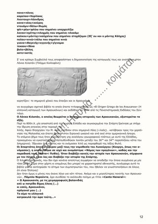 12
πονο=πόνος
καρελαο=Χαρίλαος
Λιεντουρ=Λέανδρος
κονα=νέος<κούρος
ντουάμν=θέλω<θυμός
φλι=ρέω<φλύω που σημαίνει υπερχειλίζω
λονκο<ηγέτης<πλοχμός που σημαίνει πλοκάμι
καλκου=μάντης<καλχαίνω που σημαίνει στοχάζομαι (Εξ’ ου και ο μάντης Κάλχας)
πελου=κινώ<πέλω που σημαίνει κινώ
γιανα=ιθαγενής<εγγενής<γίγνομαι
τεκαου=δέκα
βελο=βέλος
αετο=αετός
Σ’ ενα κρίσιμο Συμβούλιό τους αποφασίστηκε η δημοσιοποίηση της καταγωγής τους και ανατέθηκε στον
Λόνκο Κιλαπάν (Πλόχμο Καλλιφάνη)
κερητίζειν: το σημερινό χόκεϋ που έπαιζαν και οι Αραουκάνοι
να συγγράψει σχετικό βιβλίο το οποίο έπειτα τιτλοφορήθηκε ως «El Origen Griego de los Araucanos» (Η
ελληνική καταγωγή των Αραουκάνων) και εκδόθηκε το 1974 από τις Πανεπιστημιακές Εκδόσεις του Σαν-
τιάγο.
Ο Λόνκο Κιλαπάν, ο οποίος θεωρείται ο επίσημος ιστορικός των Αραουκανών, εξιστορείται τα
εξής.
Περί το 800π.Χ. μία αποστολή από την κυρίως Ελλάδα και συγκεκριμένα την Σπάρτη ξεκίνησε με στόχο
την ίδρυση αποικίας στην περιοχή της
Χιλής. Αφού δίησχησαν την Μ. Ασία, έφτασαν στον σημερινό Λάος (<λαός)… κατέβηκαν προς την χερσό-
νησο της Μαλαισίας και έπειτα βγήκαν στον Ειρηνικό ωκεανό και από εκεί στην αμερικανική ήπειρο.
Το επόμενο βήμα τους ήταν η αναζήτηση γης αναλόγου γεωγραφικού πλάτους με αυτό της Ελλάδας,
προκειμένου να εγκατασταθούν. Κατευθύνθηκαν λοιπόν μεταξύ του 36ου
και 34ου
παραλλήλου νότια του
Ισημερινού. Ίδρυσαν έτσι κράτος και το ονόμασαν Χιλή ως παραφθορά της λέξης Φυλή.
Οι Σπαρτιάτες άποικοι έφεραν μαζί τους την νομοθεσία του Λυκούργου (Κοοργο, όπως τον α-
νόμασαν), η οποία τέθηκε σε ισχύ και ονομάστηκε «Νόμος των προγόνων», καθώς και την
παραδοσή τους (Μάτσι< Πυθία). Όταν διαβάζει κανείς την ιστορία των Αραουκανών, σύμφωνα
με τον Λόνκο, είναι λες και διαβάζει την ιστορία της Σπάρτης.
Ο Χιλιανός ιστορικός, που δεν έχει κανένα απολύτως συμφέρον να αποδείξει την όποια συγγένεια με μία
τόσο μικρή χώρα στον χάρτη κι επομένως δεν μπορεί να χαρακτηριστεί εθνικιστής, συνέγραψε αυτό το
βιβλίο για να εκπληρώσει το αίτημα των συμπατριωτών του, που ήθελαν να γνωστοποιήσουν σε όλους
ότι είναι Έλληνες!
Δεν ήταν όμως ο μόνος που έκανε λόγο για κάτι τέτοιο. Ακόμα και ο μεγαλύτερος ποιητής των Αραουκα-
νών , Πάμπλο Νερούντα, έχει συνθέσει το ακόλουθο ποίημα με τίτλο «Canto Heneral»:
« Ω Αραουκανία, με τις χειμαρροφυείς βαλανιδιές
εσύ ω πατρίδα δίχως έλεος (…)
κι εσείς, Αραουκάνοι,
πρόγονοί μου (…)
Το αίμα το ελληνικό
κατρακυλά την ώρα τούτη…»
 