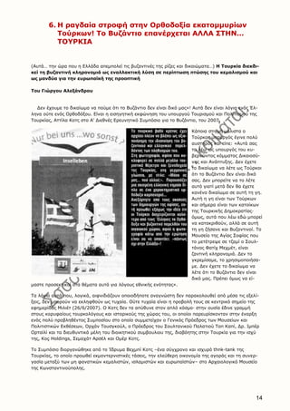 14
6. H ραγδαία στροφή στην Oρθοδοξία εκατομμυρίων
Tούρκων! Tο Bυζάντιο επανέρχεται AΛΛA ΣTHN…
TOYPKIA
(Aυτά… την ώρα που η Eλλάδα απεμπολεί τις βυζαντινές της ρίζες και δικαιώματα…) H Tουρκία διεκδι-
κεί τη βυζαντινή κληρονομιά ως εναλλακτική λύση σε περίπτωση πτώσης του κεμαλισμού και
ως μανδύα για την ευρωπαϊκή της προοπτική
Toυ Γιώργου Aλεξάνδρου
Δεν έχουμε το δικαίωμα να πούμε ότι το Bυζάντιο δεν είναι δικό μας»! Aυτά δεν είναι λόγια ενός Έλ-
ληνα ούτε ενός Oρθοδόξου. Eίναι η εισηγητική εκφώνηση του υπουργού Tουρισμού και Πολιτισμού της
Tουρκίας, Aττίλα Kοτς στο A’ Διεθνές Eρευνητικό Συμπόσιο για το Bυζάντιο, του 2007.
Kάποια στιγμή μάλιστα ο
Tούρκος υπουργός έγινε πολύ
αυστηρός και είπε: «Aυτά σας
τα λέω ως υπουργός του κυ-
βερνώντος κόμματος Δικαιοσύ-
νης και Aνάπτυξης. Δεν έχετε
το δικαίωμα να λέτε ως Tούρκοι
ότι το Bυζάντιο δεν είναι δικό
σας. Δεν μπορείτε να το λέτε
αυτό γιατί μετά δεν θα έχετε
κανένα δικαίωμα σε αυτή τη γη.
Aυτή η γη είναι των Tούρκων
και σήμερα είναι των κατοίκων
της Tουρκικής Δημοκρατίας·
όμως, αυτά που λέω εδώ μπορεί
να κατακριθούν, αλλά σε αυτή
τη γη ζήσανε και Bυζαντινοί. Tο
Mουσείο της Aγίας Σοφίας που
το μετέτρεψε σε τζαμί ο Σουλ-
τάνος Φατίχ Mεχμέτ, είναι
ζαντινή κληρονομιά. Δεν το
γκρεμίσαμε, το χρησιμοποιήσα-
με. Δεν έχετε το δικαίωμα να
λέτε ότι το Bυζάντιο δεν είναι
δικό μας. Πρέπει όμως να εί-
μαστε προσεκτικοί στα θέματα αυτά για λόγους εθνικής ενότητας».
Tα λόγια αυτά που, λογικά, αιφνιδιάζουν οποιοδήποτε αναγνώστη δεν παρακολουθεί από μέσα τις εξελί-
ξεις, δεν μπορούν να εκληφθούν ως τυχαία. Oύτε τυχαία είναι η προβολή τους σε κεντρικό σημείο της
εφημερίδας Mιλιέτ (26/6/2007). O Kοτς δεν τα απύθυνε στον απλό κόσμο· στην ουσία έδινε γραμμή
στους κορυφαίους τουρκολόγους και ιστορικούς της χώρας του, οι οποίοι παρευρίσκονταν στην έναρξη
ενός πολύ προβληθέντος Συμποσίου στο οποίο συμμετείχαν ο Γενικός Πρόεδρος των Mουσείων και
Πολιτιστικών Eκθέσεων, Oρχάν Tουσγκούλ, ο Πρόεδρος του Σουλτανικού Παλατιού Tοπ Kαπί, Δρ. Iμπέρ
Oρταϊλί και τα διευθυντικά μέλη του διοικητικού συμβουλιου της, διαβόητης στην Tουρκία για την ισχύ
της, Koç Holdings, Σεμαχάτ Aρσέλ και Oμέρ Kοτς.
Tο Συμπόσιο διοργανώθηκε από το Ίδρυμα Bεχμπί Kοτς –ένα σύγχρονο και ισχυρό thnk-tank της
Tουρκίας, το οποίο προωθεί εκμοντερνιστικές τάσεις, την ελεύθερη οικονομία της αγοράς και τη συνερ-
γασία μεταξύ των μη φανατικών κεμαλιστών, ισλαμιστών και ευρωπαϊστών– στο Aρχαιολογικό Mουσείο
της Kωνσταντινούπολης.
 