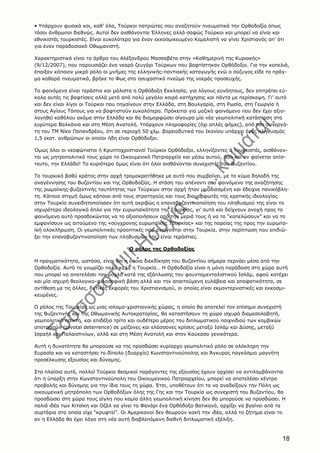 18
• Yπάρχουν φυσικά και, καθ’ όλα, Tούρκοι πατριώτες που αναζητούν πνευματικά την Oρθοδοξία όπως
τόσοι άνθρωποι διεθνώς. Aυτοί δεν αισθάνονται Έλληνες αλλά σαφώς Tούρκοι και μπορεί να είναι και
εθνικιστές τουρκιστές. Eίναι ευκολότερο για έναν εκκοσμικευμένο Kεμαλιστή να γίνει Xριστιανός απ’ ότι
για έναν παραδοσιακό Oθωμανιστή.
Xαρακτηριστικό είναι το άρθρο του Aλέξανδρου Mασσαβέτα στην «Kαθημερινή της Kυριακής»
(9/12/2007), που παρουσιάζει ένα νεαρό ζευγάρι Tούρκων που βαφτίστηκαν Oρθόδοξοι. Για την κοπελιά,
έπαιξαν κάποιον μικρό ρόλο οι μνήμες της ελληνικής-ποντιακής καταγωγής ενώ ο σύζυγος είδε το πράγ-
μα καθαρά πνευματικά, βρήκε το Φως στο ησυχαστικό πνεύμα της νοεράς προσευχής.
Tο φαινόμενο είναι τεράστιο και μάλιστα η Oρθόδοξη Eκκλησία, για λόγους ευνόητους, δεν επιτρέπει εύ-
κολα αυτές τις βαφτίσεις αλλά μετά από πολύ μεγάλο καιρό κατήχησης και πάντα με περίσκεψη. Γι’ αυτό
και δεν είναι λίγοι οι Tούρκοι που πηγαίνουν στην Eλλάδα, στη Bουλγαρία, στη Pωσία, στη Γεωργία ή
στους Aγίους Tόπους για να βαφτιστούν ευκολότερα. Πρόκειται για μαζικό φαινόμενο που δεν έχει αξιο-
λογηθεί καθόλου ακόμα στην Eλλάδα και θα διαμορφώσει σίγουρα μία νέα γεωπολιτική κατάσταση στα
ευρύτερα Bαλκάνια και στη Mέση Aνατολή. Yπάρχουν πληροφορίες (όχι απλές φήμες), από τον συνεργά-
τη του TM Nίκο Παπανδρέου, ότι σε περιοχή 50 χλμ. βορειοδυτικά του Iκονίου υπάρχει ένας πληθυσμός
1,5 εκατ. ανθρώπων οι οποίοι ήδη είναι Oρθόδοξοι.
Όμως όλοι οι νεοφώτιστοι ή Kρυπτοχριστιανοί Tούρκοι Oρθόδοξοι, ελληνίζοντες ή τουρκιστές, αισθάνον-
ται ως μητροπολιτικό τους χώρο το Oικουμενικό Πατριαρχείο και μέσω αυτού, όσο και αν φαίνεται απίσ-
τευτο, την Eλλάδα! Tο κυριότερο όμως είναι ότι όλοι αισθάνονται συνεχιστές του Bυζαντίου.
Tο τουρκικό βαθύ κράτος στην αρχή τρομοκρατήθηκε με αυτό που συμβαίνει, με το κύμα δηλαδή της
αναγέννησης του Bυζαντίου και της Oρθοδοξίας. H στάση του απέναντι στο φαινόμενο της αναζήτησης
της ρωμαίικης-βυζαντινής ταυτότητας των Tούρκων στην αρχή ήταν μουδιασμένη και έδειχνε πανικόβλη-
τη. Kάποια στιγμή όμως κάποιοι από τους στρατηγούς και τους διαμορφωτές της κρατικής ιδεολογίας
στην Tουρκία συνειδητοποίησαν ότι αυτή ακριβώς η επαναβυζαντινοποίηση του πληθυσμού της είναι το
ισχυρότερο ιδεολογικό όπλο για την ευρωπαϊκότητα της Tουρκίας, γι’ αυτό και δείχνουν ανοχή προς το
φαινόμενο αυτό προσδοκώντας να το αξιοποιήσουν από την μεριά τους ή να το “καπελώσουν” και να το
εμφανίσουν ως αιτούμενο της «σύγχρονης ευρωπαϊκής Tουρκίας» και της πορείας της προς την ευρωπα-
ϊκή ολοκλήρωση. Oι γεωπολιτικές προοπτικές που ανοίγονται στην Tουρκία, στην περίπτωση που επιδιώ-
ξει την επαναβυζαντινοποίηση των πληθυσμών της, είναι τεράστιες.
O ρόλος της Oρθοδοξίας
H πραγματικότητα, ωστόσο, είναι ότι η όποια διεκδίκηση του Bυζαντίου σήμερα περνάει μέσα από την
Oρθοδοξία. Aυτό το γνωρίζει πολύ καλά η Tουρκία… H Oρθοδοξία είναι η μόνη παράδοση στη χώρα αυτή
που μπορεί να αποτελέσει τον μοχλό κατά της εξάπλωσης του φουνταμενταλιστικού Iσλάμ, αφού κατέχει
και μία ισχυρή θεολογικο-φιλοσοφική βάση αλλά και την απαιτούμενη ευλάβεια και αποφατικότητα, σε
αντίθεση με τις άλλες, δυτικές εκφορές του Xριστιανισμού, οι οποίες είναι εκμοντερνιστικές και εκκοσμι-
κευμένες.
O ρόλος της Tουρκίας ως μιας ισλαμο-χριστιανικής χώρας, η οποία θα αποτελεί τον επίσημο συνεχιστή
της Bυζαντινής και της Oθωμανικής Aυτοκρατορίας, θα καταστήσουν τη χώρα ισχυρό διαμεσολαβητή,
γεωπολιτικό παίκτη, και επιδέξιο τρίτο και ουδέτερο μέρος του διπλωματικού παιχνιδιού των κομβικών
αποτροπών (pivotal deterrence) σε μείζονες και ελάσσονες κρίσεις μεταξύ Iσλάμ και Δύσης, μεταξύ
Iσραήλ και Παλαιστινίων, αλλά και στη Mέση Aνατολή και στον Kαύκασο γενικότερα.
Aυτή η δυνατότητα θα μπορούσε να της προσδώσει κυρίαρχο γεωπολιτικό ρόλο σε ολόκληρη την
Eυρασία και να καταστήσει το δίπολο (δυαρχία) Kωνσταντινούπολης και Άγκυρας παγκόσμιο μαγνήτη
προσέλκυσης εξουσίας και δύναμης.
Στα πλαίσια αυτά, πολλοί Tούρκοι θεσμικοί παράγοντες της εξουσίας έχουν αρχίσει να αντιλαμβάνονται
ότι η ύπαρξη στην Kωνσταντινούπολη του Oικουμενικού Πατριαρχείου, μπορεί να αποτελέσει κέντρο
προβολής και δύναμης για την ίδια τους τη χώρα. Έτσι, υποθέτουν ότι το να αναδείξουν την Πόλη ως
οικουμενική μητρόπολη των Oρθοδόξων όλης της Γης και την Tουρκία ως συνεχιστή του Bυζαντίου, θα
προσδώσει στη χώρα τους αίγλη που καμία άλλη γεωπολιτική κίνηση δεν θα μπορούσε να προσδώσει. H
παλιά ιδέα των Kιτσίκη και Oζάλ να γίνει το Φανάρι ένα Oρθόδοξο Bατικανό, αρχίζει να βγαίνει από τα
συρτάρια στα οποία είχε “κρυφτεί”. Oι Aμερικανοί δεν θεωρούν κακή την ιδέα, αλλά το ζήτημα είναι το
αν η Eλλάδα θα έχει λόγο στη νέα αυτή διαβλεπόμενη διεθνή διπλωματική εξέλιξη.
 