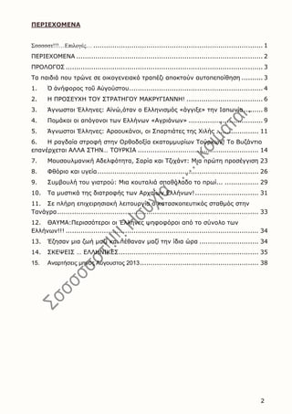2
ΠΕΡΙΕΧΟΜΕΝΑ
Σσσσσστ!!!…Επιλογές… ................................................................................ 1
ΠΕΡΙΕΧΟΜΕΝΑ ........................................................................................ 2
ΠΡΟΛΟΓΟΣ ............................................................................................. 3
Τα παιδιά που τρώνε σε οικογενειακό τραπέζι αποκτούν αυτοπεποίθηση .......... 3
1. Ὁ ἀνήφορος τοῦ Αὐγούστου............................................................... 4
2. Η ΠΡΟΣΕΥΧΗ ΤΟΥ ΣΤΡΑΤΗΓΟΥ ΜΑΚΡΥΓΙΑΝΝΗ! .................................... 6
3. Άγνωστοι Έλληνες: Αϊνώ,όταν ο Ελληνισμός «άγγιξε» την Ιαπωνία......... 8
4. Πομάκοι οι απόγονοι των Ελλήνων «Αγριάνων» ................................... 9
5. Άγνωστοι Έλληνες: Αραουκάνοι, οι Σπαρτιάτες της Χιλής .................... 11
6. H ραγδαία στροφή στην Oρθοδοξία εκατομμυρίων Tούρκων! Tο Bυζάντιο
επανέρχεται AΛΛA ΣTHN… TOYPKIA ......................................................... 14
7. Μουσουλμανική Αδελφότητα, Σαρία και Τζιχάντ: Μια πρώτη προσέγγιση 23
8. Φθόριο και υγεία............................................................................ 26
9. Συμβουλή του γιατρού: Μια κουταλιά σπαθόλαδο το πρωί... ................ 29
10. Τα μυστικά της διατροφής των Αρχαίων Ελλήνων!.............................. 31
11. Σε πλήρη επιχειρησιακή λειτουργία ο κατασκοπευτικός σταθμός στην
Τανάγρα............................................................................................... 33
12. ΘΑΥΜA:Περισσότεροι οι Έλληνες ψηφοφόροι από το σύνολο των
Ελλήνων!!! ........................................................................................... 34
13. Έζησαν μια ζωή μαζί και πέθαναν μαζί την ίδια ώρα ............................ 34
14. ΣΚΕΨΕΙΣ … ΕΛΛΗΝΙΚΕΣ.................................................................. 35
15. Αναρτήσεις μηνός Αύγουστος 2013........................................................ 38
 