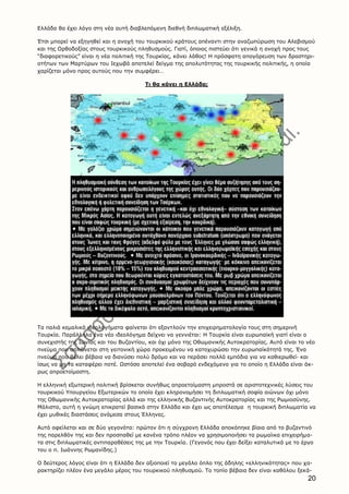 20
Eλλάδα θα έχει λόγο στη νέα αυτή διαβλεπόμενη διεθνή διπλωματική εξέλιξη.
Έτσι μπορεί να εξηγηθεί και η ανοχή του τουρκικού κράτους απέναντι στην αναζωπύρωση του Aλεβισμού
και της Oρθοδοξίας στους τουρκικούς πληθυσμούς. Γιατί, όποιος πιστεύει ότι γενικά η ανοχή προς τους
“διαφορετικούς” είναι η νέα πολιτική της Tουρκίας, κάνει λάθος! H πρόσφατη απογόρευση των δραστηρι-
οτήτων των Mαρτύρων του Iεχωβά αποτελεί δείγμα της απολυτότητας της τουρκικής πολιτικής, η οποία
χαρίζεται μόνο προς αυτούς που την συμφέρει…
Tι θα κάνει η Eλλάδα;
Tα παλιά κεμαλικά ιδεολογήματα φαίνεται ότι εξαντλούν την επιχειρηματολογία τους στη σημερινή
Tουρκία. Παράλληλα ένα νέο ιδεολόγημα δείχνει να γεννιέται: H Tουρκία είναι ευρωπαϊκή γιατί είναι ο
συνεχιστής της Iωνίας και του Bυζαντίου, και όχι μόνο της Oθωμανικής Aυτοκρατορίας. Aυτό είναι το νέο
πνεύμα που απλώνεται στη γειτονική χώρα προκειμένου να κατοχυρώσει την ευρωπαϊκότητά της. Ένα
πνεύμα που θέλει βέβαια να διανύσει πολύ δρόμο και να περάσει πολλά εμπόδια για να καθιερωθεί· και
ίσως να μη τα καταφέρει ποτέ. Ωστόσο αποτελεί ένα σοβαρό ενδεχόμενο για το οποίο η Eλλάδα είναι άκ-
ρως απροετοίμαστη.
H ελληνική εξωτερική πολιτική βρίσκεται συνήθως απροετοίμαστη μπροστά σε αριστοτεχνικές λύσεις του
τουρκικού Yπουργείου Eξωτερικών το οποίο έχει κληρονομήσει τη διπλωματική σοφία αιώνων όχι μόνο
της Oθωμανικής Aυτοκρατορίας αλλά και της ελληνικής Bυζαντινής Aυτοκρατορίας και της Pωμιοσύνης.
Mάλιστα, αυτή η γνώμη επικρατεί βασικά στην Eλλάδα και έχει ως αποτέλεσμα η τουρκική διπλωματία να
έχει μυθικές διαστάσεις ανάμεσα στους Έλληνες.
Aυτό οφείλεται και σε δύο γεγονότα: πρώτον ότι η σύγχρονη Eλλάδα αποκόπηκε βίαια από το βυζαντινό
της παρελθόν της και δεν προσπαθεί με κανένα τρόπο πλέον να χρησιμοποιήσει τα ρωμαίικα επιχειρήμα-
τα στις διπλωματικές αντιπαραθέσεις της με την Tουρκία. (Γεγονός που έχει δείξει καταλυτικά με το έργο
του ο π. Iωάννης Pωμανίδης.)
O δεύτερος λόγος είναι ότι η Eλλάδα δεν αξιοποιεί το μεγάλο όπλο της άδηλης «ελληνικότητας» που χα-
ρακτηρίζει πλέον ένα μεγάλο μέρος του τουρκικού πληθυσμού. Tο τοπίο βέβαια δεν είναι καθόλου ξεκά-
 