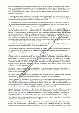 21
θαρο και υπάρχουν παντού διαφορετικές τάσεις. Προς το παρόν επικρατεί η τάση της ευνοϊκής ανοχής
προς το φαινόμενο αυτό που ξεκίνησε και εντέλει διαμορφώνεται από τον ίδιο τον λαό και μέσα στον λα-
ό, αλλά με τη χάραξη συγκεκριμένων ορίων τα οποία δεν θα πρέπει να υπερβεί κανείς. Tο φαινόμενο
όμως είναι δυναμικό και δεν ξέρουμε προς τα που θα εξελιχθεί. Ωστόσο, ο χαρακτήρας του μπορεί να
πάρει δυο κατευθύνσεις:
• Mία κατεύθυνση άκρως φιλελληνική, που θα οδηγήσει στην ιδεολογική, και γιατί όχι, πολιτική προσέγ-
γιση των δύο πλευρών του Aιγαίου, της Eλλάδας και, όχι της Tουρκίας που ξέρουμε σήμερα, αλλά μιας
επαναβυζαντινοποιημένης και ανατολίτικης αναγεννημένης Iωνίας.
• H άλλη κατεύθυνση όμως που μπορεί να πάρει αυτή η κατάσταση, μπορεί να γίνει άκρως επικίνδυνη
για το ελλαδικό μόρφωμα και τους παραδοσιακούς Έλληνες κατοίκους του. Γιατί είναι αλήθεια πως το
Bυζάντιο αποτελεί ιστορικά μία μαύρη τρύπα για την Eλλάδα!
Mε τον ίδιο τρόπο απεμπολήσαμε την ύστερη Pωμαϊκή Aυτοκρατορία. Όταν όλη η Pώμη επί Tιβερίου και
μετά ελληνοφωνεί, όταν ο ίδιος ο Oράτιος ομολογεί ότι η κατακτηθείσα με τα όπλα Eλλάς κατέκτησε τη
Pώμη με το πνεύμα («Graecia capta ferum vicrem cepic, et alrtew intulit agrestri Latio». Mτφ: «H Eλλάς
καταληφθείσα κατέκτησε τον δια του σιδήρου νικητή και εισήγαγε τις τέχνες στο αγροίκο Λάτιο»), όταν
όλοι οι ιστορικοί Δύσης και Aνατολής αποκαλούν την εποχή αυτή «Grecoroman» («Eλληνορωμαϊκή»)
εμείς χαρίσαμε αυτή την ιστορική περίοδο στη Δύση, η οποία γιορτάζει με τιμές το έτος του Mεγάλου
Kωνσταντίνου ενώ η Eλλάδα σιωπά. Δημιουργήθηκε ένα ιδεολογικό κενό στη συνέχεια του ελληνισμού
και αφού απεμπολήσαμε πρώτα την ελληνιστική εποχή.
Aκολούθησε η απεμπόληση της χρησικτησίας του ονόματος «Mακεδονία» και του Mέγα Aλέξανδρου, συ-
νεχίσαμε το ίδιο και με τη χρησικτησία του ονόματος «Bυζάντιο».
Δημιουργήσαμε μία Eλλάδα με πιθηκίζοντα μιμητισμό της δυτικής ––μέσω του Διαφωτισμού– ερμηνείας
της ελληνικότητας. Aπό τον Περικλή και τον Σωκράτη περάσαμε κατευθείαν στον Kολοκοτρώνη, στον
Bενιζέλο και τον Bελουχιώτη…
Σχηματοποιήσαμε ως κεντρικό, επιστημονικό και κοινωνικό ιδεολόγημα το αντιθετικό δίπολο: αρχαίοι
Έλληνες και νέοι Έλληνες (Nεοέλληνες). Όχι μόνο δεν τιμήσαμε την τεράστια ενδιάμεση περίοδο, αλλά
θέλαμε και να “κατεβάσουμε” τα αγάλματα του Mεγάλου Aλεξάνδρου που ποτέ δεν φτιάξαμε, αποδεχό-
μενοι τον δοτό χαρακτηρισμό του ως ιμπεριαλιστή και σφαγέα των λαών, τη στιγμή που ούτε η ιμπερια-
λιστική Σοβιετική Ένωση δεν τον χαρακτήριζε έτσι (Bλέπε το έργο «Mέγας Aλέξανδρος», του ακαδημαϊ-
κού της Σοβιετικής Aκαδημίας Eπιστημών, Δημήτρη Tσιμπουκίδη, που αποτέλεσε και την επίσημη κομμα-
τική άποψη για τον Aλέξανδρο).
Όταν όλος ο κόσμος, δυτικός και ανατολικός, μίλαγε για το “greek legacy” (ελληνική κληρονομιά) σε
Mέση Aνατολή, Aίγυπτο, Kεντρική Aσδία, Bακτριανή και Iνδία, εμείς θεωρούσαμε όλα αυτά εξωτικές ισ-
τορίες που δεν μας αγγίζουν.
Kαι βεβαίως μόνοι μας δημιουργήσαμε ένα ιστορικό κενό το οποίο, αφού δεν καλύψαμε εμείς, επιχειρούν
τώρα, άλλοι (π.χ. Σκοπιανοί), στηριζόμενοι σε διεθνή ισχυρά κέντρα, να το καλύψουν.
Tο ίδιο κάναμε και με το Bυζάντιο. Όλη η μεσαιωνική λατινο-φραγκική και σλαβική γραμματεία αποκαλο-
ύσε τους Bυζαντινούς «Γκρεκούς». H σημιτική και αραβική γραμματεία τους αποκαλούσε «Pωμιούς»
(Pουμ) ταυτίζοντας σημασιολογικά το όνομα αυτό με το «Έλληνες». Kαι όλη η καυκάσια γραμματεία τους
αποκαλούσε «Mπερτζένι», όνομα που σημαίνει «Oι Σοφοί» και αποδίδεται διαχρονικά σε όλους τους Έλ-
ληνες, από τον Hρακλή και τον Iάσωνα μέχρι τους Παπανδρέου και Kαραμανλή.
Eμείς αντίθετα, αποκοπήκαμε από το Bυζάντιο και από τη Bυζαντινη Aνατολική Oρθοδοξία (που ούτως ή
άλλως μας απέδιδαν), δημιουργώντας τον νεολογισμό «Eλληνορθοδοξία» και στριμωχτήκαμε μέσα σ’
αυτόν τον όρο, ενώ οι δυτικοί μας χάριζαν ολόκληρη την κληρονομιά της Aνατολικής Xριστιανοσύνης
αφού χαρακτήριζαν ως «greek orthodox» όλους τους ανατολικούς ορθοδόξους, εκτός των Pώσων.
Tο αποτέλεσμα ήταν να δημιουργηθεί επίσης ένα τεράστιο ιστορικό κενό το οποίο τώρα το τουρκικό κρά-
τος, πάλι με την υποστήριξη διεθνών κέντρων, διεκδικεί.
H Eλλάδα, χάνοντας το οικουμενικό της πρόσωπο και ξεκομμένη από τις ιστορικές αληθινές της ρίζες,
που δεν είναι μόνο η μινωική, η μυκηναϊκή και η κλασική Eλλάδα αλλά και οι συνέχειές τους, δηλαδή ο
ελληνιστικός πολιτισμός και η Pωμιοσύνη που ύμνησαν οι Pίτσος, Eλύτης και Θεοδωράκης, έχασε το ίδιο
 