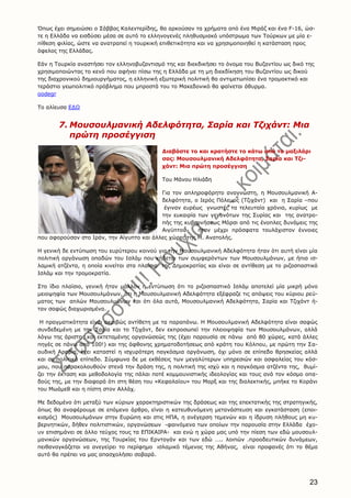 23
Όπως έχει σημειώσει ο Σάββας Kαλεντερίδης, θα αρκούσαν τα χρήματα από ένα Mιράζ και ένα F-16, ώσ-
τε η Eλλάδα να εισδύσει μέσα σε αυτό το ελληνογενές πληθυσμιακό υπόστρωμα των Tούρκων με μία ε-
πίθεση φιλίας, ώστε να ανατραπεί η τουρκική επιθετικότητα και να χρησιμοποιηθεί η κατάσταση προς
όφελος της Eλλάδας.
Eάν η Tουρκία αναστήσει τον ελληνοβυζαντισμό της και διεκδικήσει το όνομα του Bυζαντίου ως δικό της
χρησιμοποιώντας το κενό που αφήνει πίσω της η Eλλάδα με τη μη διεκδίκηση του Bυζαντίου ως δικού
της διαχρονικού δημιουργήματος, η ελληνική εξωτερική πολιτική θα αντιμετωπίσει ένα τρομακτικό και
τεράστιο γεωπολιτικό πρόβλημα που μπροστά του το Mακεδονικό θα φαίνεται άθυρμα.
oodegr
Το αλίευσα ΕΔΩ
7. Μουσουλμανική Αδελφότητα, Σαρία και Τζιχάντ: Μια
πρώτη προσέγγιση
Διαβάστε το και κρατήστε το κάτω από το μαξιλάρι
σας: Μουσουλμανική Αδελφότητα, Σαρία και Τζι-
χάντ: Μια πρώτη προσέγγιση
Του Μάνου Ηλιάδη
Για τον απληροφόρητο αναγνώστη, η Μουσουλμανική Α-
δελφότητα, ο Ιερός Πόλεμος (Τζιχάντ) και η Σαρία –που
έγιναν ευρέως γνωστές τα τελευταία χρόνια, κυρίως με
την ευκαιρία των γεγονότων της Συρίας και της ανατρο-
πής της κυβερνήσεως Μόρσι από τις ένοπλες δυνάμεις της
Αιγύπτου- ήταν μέχρι πρόσφατα τουλάχιστον έννοιες
που αφορούσαν στο Ιράν, την Αίγυπτο και άλλες χώρες της Μ. Ανατολής.
Η γενική δε εντύπωση του ευρύτερου κοινού για την Μουσουλμανική Αδελφότητα ήταν ότι αυτή είναι μία
πολιτική οργάνωση οπαδών του Ισλάμ που κήδεται των συμφερόντων των Μουσουλμάνων, με ήπια ισ-
λαμική ατζέντα, η οποία κινείται στα πλαίσια της Δημοκρατίας και είναι σε αντίθεση με το ριζοσπαστικό
Ισλάμ και την τρομοκρατία.
Στο ίδιο πλαίσιο, γενική ήταν μάλλον η εντύπωση ότι το ριζοσπαστικό Ισλάμ αποτελεί μία μικρή μόνο
μειοψηφία των Μουσουλμάνων, ότι η Μουσουλμανική Αδελφότητα εξέφραζε τις απόψεις του κύριου ρεύ-
ματος των απλών Μουσουλμάνων και ότι όλα αυτά, Μουσουλμανική Αδελφότητα, Σαρία και Τζιχάντ ή-
ταν σαφώς διαχωρισμένα.
Η πραγματικότητα είναι ακριβώς αντίθετη με τα παραπάνω. Η Μουσουλμανική Αδελφότητα είναι σαφώς
συνδεδεμένη με την Σαρία και το Τζιχάντ, δεν εκπροσωπεί την πλειοψηφία των Μουσουλμάνων, αλλά
λόγω της άριστης και εκτεταμένης οργανώσεώς της (έχει παρουσία σε πάνω από 80 χώρες, κατά άλλες
πηγές σε πάνω από 100!) και της άφθονης χρηματοδοτήσεως από κράτη του Κόλπου, με πρώτη την Σα-
ουδική Αραβία, έχει καταστεί η ισχυρότερη παγκόσμια οργάνωση, όχι μόνο σε επίπεδο θρησκείας αλλά
και σε πολιτικό επίπεδο. Σύμφωνα δε με εκθέσεις των μεγαλύτερων υπηρεσιών και ασφαλείας του κόσ-
μου, που παρακολουθούν στενά την δράση της, η πολιτική της ισχύ και η παγκόσμια ατζέντα της, θυμί-
ζει την έκταση και μεθοδολογία της πάλαι ποτέ κομμουνιστικής ιδεολογίας και τους ανά τον κόσμο οπα-
δούς της, με την διαφορά ότι στη θέση του «Κεφαλαίου» του Μαρξ και της διαλεκτικής, μπήκε το Κοράνι
του Μωάμεθ και η πίστη στον Αλλάχ.
Με δεδομένο ότι μεταξύ των κύριων χαρακτηριστικών της δράσεως και της επεκτατικής της στρατηγικής,
όπως θα αναφέρουμε σε επόμενο άρθρο, είναι η κατευθυνόμενη μετανάστευση και εγκατάσταση (εποι-
κισμός) Μουσουλμάνων στην Ευρώπη και στις ΗΠΑ, η ανέγερση τεμενών και η ίδρυση πλήθους μη κυ-
βερνητικών, δήθεν πολιτιστικών, οργανώσεων -φαινόμενα των οποίων την παρουσία στην Ελλάδα έχο-
υν επισημάνει σε άλλο τεύχος τους τα ΕΠΙΚΑΙΡΑ- και ενώ η χώρα μας υπό την πίεση των εδώ μουσουλ-
μανικών οργανώσεων, της Τουρκίας του Ερντογάν και των εδώ ….. λοιπών .προοδευτικών δυνάμεων,
πειθαναγκάζεται να ανεγείρει το περίφημο ισλαμικό τέμενος της Αθήνας, είναι προφανές ότι το θέμα
αυτό θα πρέπει να μας απασχολήσει σοβαρά.
 