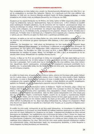 24
Η ΜΟΥΣΟΥΛΜΑΝΙΚΗ ΑΔΕΛΦΟΤΗΤΑ
Πριν αναφερθούμε σε άλλο άρθρο στην ιστορία της Μουσουλμανικής Αδελφότητας (στο εξής Μ.Α.), αρ-
κεί να αναφερθούν εν συντομία δύο πράγματα. Πρώτον, ότι η οργάνωση αυτή δεν είναι καθόλου νέα.
Ιδρύθηκε το 1928 από τον Αιγύπτιο δάσκαλο-ακτιβιστή Χασάν Αλ Μπάνα (Hassan Al Banna), o oποίος
αναφέρεται από πολλές πηγές ως ένθερμος θαυμαστής του Χίτλερ και των Ναζί.
Σύμφωνα με την αρχική διακήρυξη του Αλ Μπάνα, στο Ισλάμ πρέπει να δοθεί ηγεμονικός ρόλος για κάθε
πτυχή της ανθρώπινης ζωής και δραστηριότητας. Προς τον σκοπό αυτό, η Μ.Α. επιδιώκει να εγκαθιδ-
ρύσει έναΙσλαμικό Χαλιφάτο (βασίλειο), που θα εκτείνεται από τον παρόντα μουσουλμανικό κόσμο και
τελικώς σε ολόκληρο τον κόσμο. Η Μ.Α. επιδιώκει επίσης να ανατρέψει όλες τις μη ισλαμικές κυβερνήσε-
ις, όπου αυτές υπάρχουν, και να καταστήσει τον ισλαμικό νόμο (Σαρία) την μοναδική βάση νομοθεσίας
σε ολόκληρη την γη. Οι επιδιώξεις αυτές, εμπεριέχονται στο μαχητικό σλόγκαν της Μ.Α. «Ο Θεός είναι ο
σκοπός μας. Το Κοράνι είναι το σύνταγμά μας, ο Προφήτης είναι ο αρχηγός μας, ο αγώνας (Τζιχάντ) είναι
ο τρόπος μας και ο θάνατος για χάρη του Θεού είναι η υψηλότερη φιλοδοξία μας».
Δεύτερον, σε σχέση με την ανά τον κόσμο δράση της, στην οποία θα αναφερθούμε προσεχώς, στην ίδια
την Αίγυπτο, που αποτέλεσε για χρόνια προνομιακό πεδίο δράσεως, η Μ.Α. μόνο ήπια πολιτική δεν ακο-
λούθησε.
Ενδεικτικά: Τον Δεκέμβριο του 1948 μέλος της δολοφόνησε τον τότε πρωθυπουργό Μαχμούντ Φαχμί
Νουγκρασί (Μahmud Fahmi Nugrashi), με αποτέλεσμα η κυβέρνηση να απαγορεύσει την λειτουργία της
οργανώσεως και λίγο χρόνο μετά (Φεβρουάριο 1949) κυβερνητικοί πράκτορες να εκτελέσουν τον Αλ
Μπάνα στο Κάιρο. Τον Οκτώβριο του 1954, ένα μέλος της Μ.Α., o Abdul Munim Rauf αποπειράθηκε να
δολοφονήσει τον πρόεδρο της χώρας Νάσερ. Τον Οκτώβριο του 1981, η Μ.Α. σε συνεργασία με την ορ-
γάνωση Ιslam Group, δολοφόνησε τον πρόεδρο Ανουάρ Σαντάτ.
Γενικώς, το θέμα με την Μ.Α. και γενικότερα το Ισλάμ που εκπροσωπεί, δεν έχει καμία σχέση με το επι-
χείρημα των απολογητών της ότι άλλο πράγμα το Ισλάμ ως θρησκεία και άλλο οι ακραίοι Μουσουλμάνοι
που είναι η μειοψηφία. Γιατί η ουσία είναι πως οι τελευταίοι, που δεν είναι καθόλου λίγοι, είναι πολλαπ-
λώς ισχυρότεροι, άριστα οργανωμένοι, απολαμβάνουν την απεριόριστη οικονομική υποστήριξη της Σ.
Αραβίας, ενώ το μετριοπαθές Ισλάμ που δεν διαθέτει τίποτε από άλλα αυτά, έχει περιθωριοποιηθεί τελε-
ίως από απόψεως επιρροής.
ΣΑΡΙΑ ΚΑΙ ΤΖΙΧΑΝΤ
Οι οπαδοί της Σαρία είναι, εξ αρχής και κατά απόλυτο τρόπο, ενάντια στο Σύνταγμα κάθε χώρας, δεδομέ-
νου ότι ο μόνος νόμος, το μόνο κανονιστικό πλαίσιο, είναι η Σαρία. Και τούτο επειδή η Σαρία βασίζεται
στο Κοράνι, το οποίο οι Μουσουλμάνοι πιστεύουν ότι είναι ο αληθής λόγος του Αλλάχ, όπως αυτός τον
υπαγόρευσε στην προφήτη Μωάμεθ. Εκτός από το Κοράνι, η Σαρία βασίζεται στα χαντίθ, αποφθέγματα-
φράσεις του Μωάμεθ, και σε μία συμφωνημένη ερμηνεία τους από θεολόγους του Ισλάμ.
Η Σαρία υπαγορεύει ότι οι Μουσουλμάνοι πρέπει να διεξάγουν Τζιχάντ στο διηνεκές, μέχρι ο Οίκος του
Πολέμου (Dar Al Harb), όπου δεν ισχύει η Σαρία, περιέλθει στην κυριαρχία του Οίκου του Ισλάμ (Dar Al
Islam), ή Οίκου της Υποταγής (στην κυριολεξία), όπου εφαρμόζεται η Σαρία. Αναλόγως των εκάστοτε
συνθηκών, η Σαρία επιβάλλει και κατευθύνει τόσο τον βίαιο αγώνα (τρομοκρατία κ.λπ. στην εποχή μας)
όσο και το προ-βίαιο Τζιχάντ, ή πολιτισμικό Τζιχάντ, γνωστό και ως κρυφό ή, κυριολεκτικώς, Κλεφτό
Τζιχάντ (Stealth Jihad), υπό την έννοια της διεισδύσεως κάποιου σε έναν χώρο χωρίς να γίνει αντιληπ-
τός. Είναι χαρακτηριστικό ότι στα πλαίσια επιβολής της Σαρία με ήπια μέσα, αυτό προβλέπεται από την
ειδική τακτική της βαθμιαίας και της βήμα προς βήμα καθιερώσεώς της, πράγμα που επιχείρησε ο Μόρσι
στην Αίγυπτο και άρχισε ήδη να προωθεί και ο Ερντογάν στην Τουρκία, με τις γνωστές αντιδράσεις εναν-
τίον και των δύο.
Οι οπαδοί της στην ουσία συνωμοτούν σε μία ξένη χώρα προκειμένου να ανατρέψουν το καθεστώς της
και να καταργήσουν το Σύνταγμά της (είναι δηλαδή μία καθαρά παράνομη οργάνωση που πρέπει να διώ-
κεται από τον νόμο), δεδομένου ότι, σύμφωνα με την Σαρία, η θρησκευτική ελευθερία και άλλα πολιτικά
δικαιώματα και ελευθερίες που προβλέπονται από το Σύνταγμα και ακόμη η ίδια η έννοια του νόμου που
θεσμοθέτησαν άνθρωποι, είναι ασύμβατα με το Ισλάμ. Υπό την ίδια οπτική, οποιοδήποτε νομικό σύστημα
που δημιούργησε ο άνθρωπος, είναι παράνομο, δεδομένου ότι ο Αλλάχ και μόνο ο Αλλάχ είναι αυτός που
παρέδωσε στους ανθρώπους τον νόμο. Όλα αυτά δεν είναι καμία ακραία ερμηνεία εξτρεμιστών οπαδών
του ριζοσπαστικού Ισλάμ, αλλά θεμελιώσεις αρχές της συγκεκριμένης θρησκείας, η οποία θεωρείται η
τέλεια έκφραση της θείας βουλήσεως και δικαιοσύνης.
 