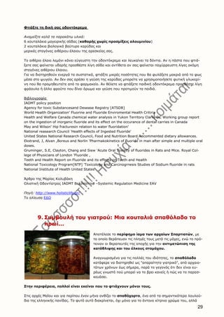 29
Φτιάξτε τη δική σας οδοντόκρεμα
Αναμείξτε καλά τα παρακάτω υλικά:
6 κουταλάκια μαγειρικής σόδας (καθαρής χωρίς προσμίξεις αλουμινίου)
2 κουταλάκια βιολογικό βούτυρο καρύδας και
μερικές σταγόνες αιθέριου έλαιου της αρεσκείας σας.
Το αιθέριο έλαιο λεμόνι κάνει εύγευστη την οδοντόκρεμα και λευκαίνει τα δόντια. Αν η πάστα που φτιά-
ξατε σας φαίνεται υδαρής προσθέστε λίγη σόδα και αντίθετα αν σας φαίνεται παχύρρευστη λίγες ακόμη
σταγόνες αιθέριου έλαιου.
Για να διατηρηθούν ενεργά τα συστατικά, φτιάξτε μικρές ποσότητες που θα φυλάξετε μακριά από το φως
μέσα στο ψυγείο. Αν δεν σας αρέσει η γεύση της καρύδας μπορείτε να χρησιμοποιήσετε φυτική γλυκερί-
νη που θα προμηθευτείτε από το φαρμακείο. Αν θέλετε να φτιάξετε παιδική οδοντόκρεμα προσθέστε λίγη
φράουλα ή άλλο φρούτο που δίνει άρωμα και γεύση που προτιμούν τα παιδιά.
Βιβλιογραφία
IAOMT policy position
Agency for toxic Substancesand Desease Registry [ATSDR]
World Health Organization' Fluorine and Fluoride Enviromental Health Critiria
Health and Welfare Canada chemical water analysis in Yukon Territory Clark, DC Working group report
on the ingestion of inorganic fluoride and its effect on the occurance of dental carries in Canada
May and Wilson' Hip fracturesin relation to water fluoridation'
National reasearch Council 'Health effects of Ingested Fluoride'
United States National Research Council, Food and Nutrition Board.Recommented dietary allowances.
Ekstrand, J, Alvan ,Boreus and Norlin 'Pharmakokinetics of fluoride in man after simple and multiple oral
doses.
Gruminger, S.E, Clayton, Chang and Siew 'Acute Oral Toxisity of fluorides in Rats and Mice. Royal Col-
lege of Physicians of London 'Fluoride ,
Teeth and Health Report on Fluoride and its effects on Teeth and Health
National Toxicology Program[NTP] 'Toxicology and Carcinogrnesis Studies of Sodium fluoride in rats
National Institute of Health United States
Άρθρο της Μαρίας Κολυβάκη
Ολιστική Οδοντίατρος ΙΑΟΜΤ Βελονίστρια –Systemic Regulation Medicine EAV
Πηγή: http://www.holisticlife.gr/
Το αλίευσα ΕΔΩ
9. Συμβουλή του γιατρού: Μια κουταλιά σπαθόλαδο το
πρωί...
Αποτέλεσε το περίφημο ίαμα των αρχαίων Σπαρτιατών, με
το οποίο θεράπευαν τις πληγές τους μετά τις μάχες, ενώ το πρό-
τειναν οι θεραπευτές της εποχής για την αντιμετώπιση της
κατάθλιψης και του έλκους στομάχου.
Αναγνωρισμένο για τις πολλές του ιδιότητες, το σπαθόλαδο
κατάφερε να διατηρηθεί ως "απαραίτητο γιατρικό", από αρχαιο-
τάτων χρόνων έως σήμερα, παρά το γεγονός ότι δεν είναι ευ-
ρέως γνωστό πού μπορεί να το βρει κανείς ή πώς να το παρασ-
κευάσει.
Στην περιφέρεια, πολλοί είναι εκείνοι που το φτιάχνουν μόνοι τους.
Στις αρχές Μαΐου και για περίπου έναν μήνα ανθίζει το σπαθόχορτο, ένα από τα σημαντικότερα λουλού-
δια της ελληνικής πανίδας. Το φυτό αυτό διακρίνεται, όχι μόνο για το έντονο κίτρινο χρώμα του, αλλά
 