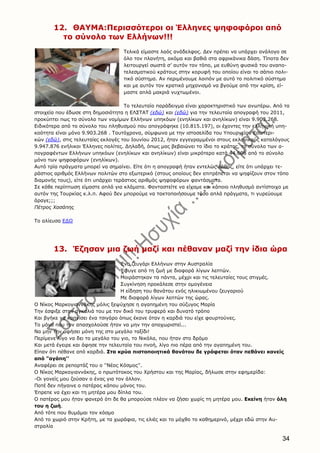 34
12. ΘΑΥΜA:Περισσότεροι οι Έλληνες ψηφοφόροι από
το σύνολο των Ελλήνων!!!
Τελικά είμαστε λαός ανάδελφος. Δεν πρέπει να υπάρχει ανάλογο σε
όλο τον πλανήτη, ακόμα και βαθιά στα αφρικάνικα δάση. Τίποτα δεν
λειτουργεί σωστά σ’ αυτόν τον τόπο, με ευθύνη φυσικά του αναπο-
τελεσματικού κράτους στην κορυφή του οποίου είναι το σάπιο πολι-
τικό σύστημα. Αν περιμένουμε λοιπόν με αυτό το πολιτικό σύστημα
και με αυτόν τον κρατικό μηχανισμό να βγούμε από την κρίση, εί-
μαστε απλά μακριά νυχτωμένοι.
Το τελευταίο παράδειγμα είναι χαρακτηριστικό των ανωτέρω. Από τα
στοιχεία που έδωσε στη δημοσιότητα η ΕΛΣΤΑΤ (εδώ) και (εδώ) για την τελευταία απογραφή του 2011,
προκύπτει πως το σύνολο των νομίμων Ελλήνων υπηκόων (ενηλίκων και ανηλίκων) είναι 9.903.268.
Ειδικότερα από το σύνολο του πληθυσμού που απογράφηκε (10.815.197), οι έχοντες την ελληνική υπη-
κοότητα είναι μόνο 9.903.268 . Ταυτόχρονα, σύμφωνα με την ιστοσελίδα του Υπουργείου Εσωτερι-
κών (εδώ), στις τελευταίες εκλογές του Ιουνίου 2012, ήταν εγγεγραμμένοι στους εκλογικούς καταλόγους
9.947.876 ενήλικοι Έλληνες πολίτες. Δηλαδή, όπως μας βεβαιώνει το ίδιο το κράτος, το σύνολο των α-
πογραφέντων Ελλήνων υπηκόων (ενηλίκων και ανηλίκων) είναι μικρότερο κατά 44.608 από το σύνολο
μόνο των ψηφοφόρων (ενηλίκων).
Αυτό τρία πράγματα μπορεί να σημαίνει. Είτε ότι η απογραφή ήταν εντελώς λάθος, είτε ότι υπάρχει τε-
ράστιος αριθμός Ελλήνων πολιτών στο εξωτερικό (στους οποίους δεν επιτρέπεται να ψηφίζουν στον τόπο
διαμονής τους), είτε ότι υπάρχει τεράστιος αριθμός ψηφοφόρων φαντάσματα.
Σε κάθε περίπτωση είμαστε απλά για κλάματα. Φανταστείτε να είχαμε και κάποιο πληθυσμό αντίστοιχο με
αυτόν της Τουρκίας κ.λ.π. Αφού δεν μπορούμε να τακτοποιήσουμε τόσο απλά πράγματα, τι γυρεύουμε
άραγε;;;
Πέτρος Χασάπης
Το αλίευσα ΕΔΩ
13. Έζησαν μια ζωή μαζί και πέθαναν μαζί την ίδια ώρα
Ένα ζευγάρι Ελλήνων στην Αυστραλία
Έφυγε από τη ζωή με διαφορά λίγων λεπτών.
Μοιράστηκαν τα πάντα, μέχρι και τις τελευταίες τους στιγμές.
Συγκίνηση προκάλεσε στην ομογένεια
Η είδηση του θανάτου ενός ηλικιωμένου ζευγαριού
Με διαφορά λίγων λεπτών της ώρας.
Ο Νίκος Μαρκογιαννάκης μόλις ξεψύχησε η αγαπημένη του σύζυγος Μαρία
Την έσφιξε στην αγκαλιά του με τον δικό του τρυφερό και δυνατό τρόπο
Και βγήκε να καπνίσει ένα τσιγάρο όπως έκανε όταν η καρδιά του είχε φουρτούνες.
Το μόνο που τον απασχολούσε ήταν να μην την αποχωριστεί...
Να μην την αφήσει μόνη της στο μεγάλο ταξίδι!
Περίμενε λίγο να δει το μεγάλο του γιο, το Νικόλα, που ήταν στο δρόμο
Και μετά έγειρε και άφησε την τελευταία του πνοή, λίγο πιο πέρα από την αγαπημένη του.
Είπαν ότι πέθανε από καρδιά. Στα κρύα πιστοποιητικά θανάτου δε γράφεται όταν πεθάνει κανείς
από "αγάπη''
Αναφέρει σε ρεπορτάζ του ο ''Νέος Κόσμος''.
Ο Νίκος Μαρκογιαννάκης, ο πρωτότοκος του Χρήστου και της Μαρίας, δήλωσε στην εφημερίδα:
-Οι γονείς μου ζούσαν ο ένας για τον άλλον.
Ποτέ δεν πήγαινε ο πατέρας κάπου μόνος του.
Έπρεπε να έχει και τη μητέρα μου δίπλα του.
Ο πατέρας μου ήταν φανερό ότι δε θα μπορούσε πλέον να ζήσει χωρίς τη μητέρα μου. Εκείνη ήταν όλη
του η ζωή.
Από τότε που θυμάμαι τον κόσμο
Από το χωριό στην Κρήτη, με τα χωράφια, τις ελιές και το μόχθο το καθημερινό, μέχρι εδώ στην Αυ-
στραλία
 