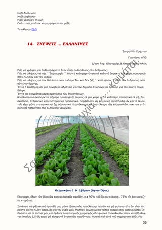 35
Μαζί δούλεψαν
Μαζί μόχθησαν
Μαζί χάρηκαν τη ζωή
Οπότε πώς γινόταν να μη φύγουν και μαζί;
Το αλίευσα ΕΔΩ
14. ΣΚΕΨΕΙΣ … ΕΛΛΗΝΙΚΕΣ
Σαπρανίδη Χρήστου
Γεωπόνου ΑΠΘ
Δ/νση Ἀγρ. Οἰκονομίας & Κτηνιατρικῆς Κιλκὶς
Πῶς νὰ γράψεις γιὰ ἁπλὰ πράγματα ὅταν εἶσαι πολύπλοκος σὰν ἄνθρωπος;
Πῶς νὰ μιλήσεις γιὰ τὴν ΄΄δημιουργία΄΄ ὅταν ἡ καθημερινότητα σὲ καθιστᾶ ἄπρακτο καὶ χωρὶς προσφορὰ
στὸν πλησίον καὶ τὸν κόσμο;
Πῶς νὰ μιλήσεις γιὰ τὸν Θεὸ ὅταν εἶσαι πλάσμα Του καὶ δὲν ζεῖς ΄΄κατὰ φύσιν΄΄ οὔτε σὰν ἄνθρωπος οὔτε
σὰν ἐπιστήμονας;
Ἔγινε ἡ ἐπιστήμη μας μία συνήθεια. Ἀδράνεια γιὰ τὸν δημόσιο Γεωπόνο καὶ ἐμπόριο γιὰ τὸν ἰδιώτη συνά-
δελφο.
Ἔγινε καὶ ὁ ἀγρότης μεροκαματιάρης τῶν ἐπιδοτήσεων.
Ἀποτέλεσμα ὁ ἀνύπαρκτος σήμερα πρωτογενὴς τομέας σὲ μία χώρα μὲ τὰ καλύτερα στατιστικὰ σὲ γῆ, βο-
σκοτόπια, ἀνθρώπινο καὶ ἐπιστημονικὸ προσωπικό, περιβάλλον καὶ μηχανικὴ ὑποστήριξη, ἂν καὶ τὸ τελευ-
ταῖο εἶναι μόνο στατιστικὸ καὶ ὄχι οὐσιαστικὸ πλεονέκτημα καὶ ἀποτέλεσμα τῶν εὐρωπαϊκῶν πακέτων στή-
ριξης σὲ πατερίτσες τῆς Ἑλληνικῆς γεωργίας.
Θερμοκήπιο Ι. Μ. Ιβήρων (Άγιον Όρος)
Εἰσαγωγὲς ὅλων τῶν βασικῶν καταναλωτικῶν ἀγαθῶν, π.χ 90% τοῦ βόειου κρέατος, 75% τῆς ἐπιτραπέζι-
ας ντομάτας.
Συνέπεια νὰ φθάνει στὸ τραπέζι μας μόνο ἐξωτερικῆς προέλευσης προϊὸν καὶ μὴ φανταστεῖτε ὅτι εἶναι τὸ
ἄριστο καὶ τὸ πλέον ἀσφαλὲς γιὰ τὴν ὑγεία μας. Μᾶλλον θεωρούμεθα τρίτος κόσμος σὰν καταναλωτές. Ἄ-
δειασαν καὶ οἱ τσέπες μας καὶ ἔφθασε ὁ οἰκονομικὸς μαρασμὸς σὰν φυσικὸ ἐπακόλουθο, ὅταν καταβάλλον-
ται ἐτησίως 6,5 δὶς εὑρὼ γιὰ εἰσαγωγὴ ἀγροτικῶν προϊόντων. Φυσικὰ καὶ αὐτὰ ποὺ παράγονται ἐδῶ λίγο
 