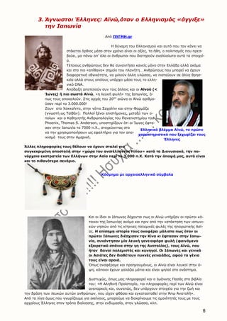 8
3. Άγνωστοι Έλληνες: Αϊνώ,όταν ο Ελληνισμός «άγγιξε»
την Ιαπωνία
Από ΠΥΓΜΗ.gr
Η δύναμη του Ελληνισμού και αυτό που τον κάνει να
στέκεται όρθιος μέσα στον χρόνο είναι οι αξίες, τα ήθη, ο πολιτισμός που πρεσ-
βεύει, μα πάνω απ’ όλα οι άνθρωποι που διατηρούν αναλλοίωτα αυτά τα στοιχεί-
α.
Τέτοιους ανθρώπους δεν θα συναντήσει κανείς μόνο στην Ελλάδα αλλά ακόμα
και στο πιο «απίθανο» σημείο του πλανήτη… Ανθρώπους που μπορεί να έχουν
διαφορετική εθνικότητα, να μιλούν άλλη γλώσσα, να πιστεύουν σε άλλη θρησ-
κεία αλλά στους οποίους υπάρχει μέσα τους το ελλη-
νικό DNA.
Απόδειξη αποτελούν συν τοις άλλοις και οι Αϊνού (<
Ίωνες) ή πιο σωστά Αϊνώ, «η λευκή φυλή» της Ιαπωνίας, ό-
πως τους αποκαλούν. Στις αρχές του 20ου
αιώνα οι Αϊνώ αριθμο-
ύσαν περί τα 3.000.000!
Ζουν στο Χοκκαΐντο, στην νότια Σαχαλίνι και στην Φορμόζα
(γνωστή ως Ταϊβάν). Πολλοί ξένοι επιστήμονες, μεταξύ των ο-
ποίων και ο Καθηγητής Ανθρωπολογίας του Πανεπιστημίου του
Phoenix, Thomas S. Anderson, υποστηρίζουν ότι οι Ίωνες έφτα-
σαν στην Ιαπωνία το 7000 π.Χ., στοχεύοντας στο
να την χρησιμοποιήσουν ως εφαλτήριο για τον απο-
ικισμό τους στην Αμερική.
Άλλες πληροφορίες τους θέλουν να έχουν σταλεί για
συγκεκριμένη αποστολή στην «χώρα του ανατέλλοντος Ηλίου» κατά τα Διονυσιακά, την πα-
νάρχαια εκστρατεία των Ελλήνων στην Ασία περί το 3.000 π.Χ. Κατά την άποψή μας, αυτό είναι
και το πιθανότερο σενάριο.
Και οι ίδιοι οι Ιάπωνες δέχονται πως οι Αϊνώ υπήρξαν οι πρώτοι κά-
τοικοι της Ιαπωνίας ακόμα και πριν από την κατάκτηση των ιαπωνι-
κών νησιών από τις κίτρινες πολεμικές φυλές της ηπειρωτικής Ασί-
ας. Η επίσημη ιστορία τους αναφέρει μάλιστα πως όταν οι
πρώτοι Ιάπωνες διέσχισαν την Κίνα κι έφτασαν στην Ιαπω-
νία, συνάντησαν μία λευκή γενειοφόρα φυλή (φαινόμενο
εξαιρετικά σπάνιο στην γη της Ανατολίας), τους Αϊνώ, που
ήταν δεινοί πολεμιστές και κυνηγοί. Οι Ιάπωνες και γενικά
οι Ασιάτες δεν διαθέτουν πυκνές γενειάδες, αφού τα γένια
τους είναι αραιά.
Όπως αναφέραμε και προηγουμένως, οι Αϊνώ είναι λευκοί στην ό-
ψη, κάποιοι έχουν γαλάζια μάτια και είναι ψηλοί στο ανάστημα.
Δυστυχώς, όπως μας πληροφορεί και ο Ιωάννης Πασάς στο βιβλίο
του: «Η Αληθινή Προϊστορία, «οι πληροφορίες περί των Αϊνώ είναι
ανεπαρκείς και, συνεπώς, δεν υπάρχουν στοιχεία για την ζωή και
την δράση των λευκών αυτών ανθρώπων, που είχαν φθάσει και εγκατασταθεί στην Άπω Ανατολή».
Από τα λίγα όμως που γνωρίζουμε για εκείνους, μπορούμε να διακρίνουμε τις ομοιότητές τους με τους
αρχαίους Έλληνες στον τρόπο διοίκησης, στην ενδυμασία, στην γλώσσα, κλπ.
Ελληνικό βλέμμα Αϊνώ, το πρώτο
χαρακτηριστικό που ξεχωρίζει τους
Έλληνες
Κόσμημα με αρχαιοελληνικά σύμβολα
 