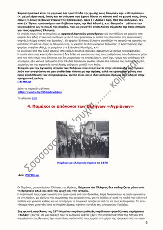 9
Χαρακτηριστικό είναι το γεγονός ότι προστάτιδα της φυλής τους θεωρούν την «Ματεράσου»
(< μηατέρα σου), όπως και τα ονόματα που έχουν δώσει σε κάποια από τα χωριά τους, όπως
Ιτάμι (< όπως το βουνό Ίταμος της Θεσσαλίας), Αρία (< Αρεία< Άρη, θεό του πολέμου), Ογ-
κάκι (< Όγκα: προσωνύμιο των Θηβαίων προς την θεά Αθηνά), κ.α. Θεωρούν μάλιστα την
κουκουβάγια ως το πουλί της σοφίας, που ως γνωστόν αποτελούσε σύμβολο της θεάς Αθηνάς
για τους αρχαίους Έλληνες.
Οι στολές τους είναι κεντημένες με αρχαιοελληνικούς μαιάνδρους ενώ συνηθίζουν να φορούν στο
κεφάλι ένα είδος στεφανιού ανάλογο με αυτό που φορούσαν οι πιστοί του Διονύσου στις Διονυσιακές
γιορτές (πλέγμα κισσού και άμπελου). Οι αρχαίοι Έλληνες άλλωστε συνήθιζαν να φορούν σε αρκετές πε-
ριστάσεις στεφάνια, όπως οι Ολυμπιονίκες, οι νικητές σε διαγωνισμούς δράματος (ο Αριστοφάνης είχε
φορέσει στεφάνι ελιάς), οι μυημένοι στα Ελευσίνια Μυστήρια, κλπ.
Οι γυναίκες από την άλλη φορούν στο κεφάλι σκυθικό σκούφο, δερμάτινο με σχήμα περικεφαλαίας.
Η ουσία είναι πως κανείς δεν ακούει ή δεν θέλει να ακούσει αυτούς τους ανθρώπους που δηλώνουν μέσα
από τον πολιτισμό τους Έλληνες και θα μπορούσαν να αποτελέσουν, γιατί όχι, τμήμα του απόδημου Ελ-
ληνισμού, εάν κάποια πράγματα στην Ελλάδα δούλευαν σωστά, πάντα στα πλαίσια της πολιτιστικής διπ-
λωματίας και της ειρηνικής ανταλλαγής απόψεων μεταξύ των λαών.
Στοιχεία για την άγνωστη ιστορία των Ελλήνων που αναρτώνται στην ιστοσελίδα μας, προκα-
λούν τον αναγνώστη να μην υιοθετήσει τίποτα με την πρώτη, αλλά να ερευνήσει μόνος του
προς επαλήθευση των πληροφοριών. Αυτός είναι και ο ιδανικότερος δρόμος που οδηγεί στην
πραγματική γνώση.
ΠΥΓΜΗ.gr
Δείτε το παρακάτω βίντεο:
http://youtu.be/S5bpdxwbbus
Το αλίευσα ΕΔΩ
4. Πομάκοι οι απόγονοι των Ελλήνων «Αγριάνων»
Πομάκοι με ελληνική σημαία το 1878
Από ΠΥΓΜΗ.gr
Οι Πομάκοι, μουσουλμάνοι Έλληνες της Θράκης, δείχνουν ότι Έλληνας δεν καθορίζεται μόνο από
τη θρησκεία αλλά και από την ψυχή και την ιστορία.
Η περίπτωσή τους έγινε γνωστή στο ευρύ κοινό από την δασκάλα, Χαρά Νικοπούλου, η οποία αγωνίστη-
κε στη Θράκη, με κίνδυνο της σωματικής της ακεραιότητας, για να διδάξει σ’ αυτά τα παιδιά την ελληνική
παιδεία και γλώσσα καθώς και να αποτρέψει το τουρκικό προξενείο από το να τους εκτουρκίσει. Το απο-
τέλεσμα ήταν μετατεθεί από το Μεγάλο Δέρειο, κατόπιν εντολής του υπουργείου Παιδείας.
Στη φετινή παρέλαση της 25ης
Μαρτίου πομάκοι μαθητές παρέλασαν φωνάζοντας περήφανοι
«Ελλάς» (βίντεο) σε μία περιοχή που το ελληνικό κράτος χάριν της υποτακτικότητας της Αθήνας στα
συμφέροντα της Άγκυρας έχει παρατήσει, αφήνοντάς τους έρμαιο στα χέρια της τρομοκρατίας του προ-
 