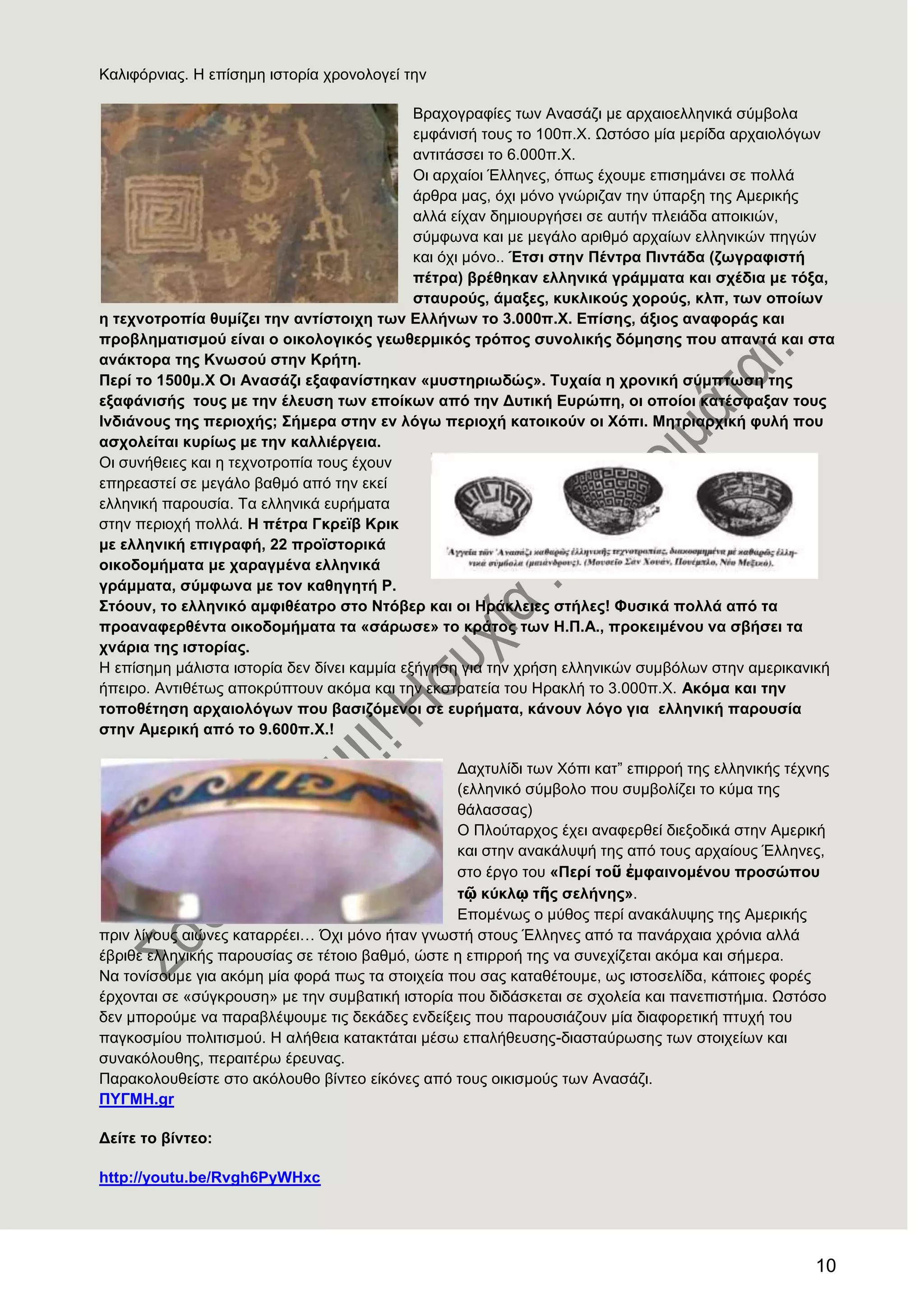 10
Καιηθόξληαο. Ζ επίζεκε ηζηνξία ρξνλνινγεί ηελ
Βξαρνγξαθίεο ησλ Αλαζάδη κε αξραηνειιεληθά ζύκβνια
εκθάληζή ηνπο ην 100π.Υ. Χζηόζν κία κεξίδα αξραηνιόγσλ
αληηηάζζεη ην 6.000π.Υ.
Οη αξραίνη Έιιελεο, όπσο έρνπκε επηζεκάλεη ζε πνιιά
άξζξα καο, όρη κόλν γλώξηδαλ ηελ ύπαξμε ηεο Ακεξηθήο
αιιά είραλ δεκηνπξγήζεη ζε απηήλ πιεηάδα απνηθηώλ,
ζύκθσλα θαη κε κεγάιν αξηζκό αξραίσλ ειιεληθώλ πεγώλ
θαη όρη κόλν.. Έηζη ζηελ Πέληξα Πηληάδα (δσγξαθηζηή
πέηξα) βξέζεθαλ ειιεληθά γξάκκαηα θαη ζρέδηα κε ηφμα,
ζηαπξνχο, άκαμεο, θπθιηθνχο ρνξνχο, θιπ, ησλ νπνίσλ
ε ηερλνηξνπία ζπκίδεη ηελ αληίζηνηρε ησλ Διιήλσλ ην 3.000π.Υ. Δπίζεο, άμηνο αλαθνξάο θαη
πξνβιεκαηηζκνχ είλαη ν νηθνινγηθφο γεσζεξκηθφο ηξφπνο ζπλνιηθήο δφκεζεο πνπ απαληά θαη ζηα
αλάθηνξα ηεο Κλσζνχ ζηελ Κξήηε.
Πεξί ην 1500κ.Υ Οη Αλαζάδη εμαθαλίζηεθαλ «κπζηεξησδψο». Σπραία ε ρξνληθή ζχκπησζε ηεο
εμαθάληζήο ηνπο κε ηελ έιεπζε ησλ επνίθσλ απφ ηελ Γπηηθή Δπξψπε, νη νπνίνη θαηέζθαμαλ ηνπο
Ηλδηάλνπο ηεο πεξηνρήο; ΢ήκεξα ζηελ ελ ιφγσ πεξηνρή θαηνηθνχλ νη Υφπη. Μεηξηαξρηθή θπιή πνπ
αζρνιείηαη θπξίσο κε ηελ θαιιηέξγεηα.
Οη ζπλήζεηεο θαη ε ηερλνηξνπία ηνπο έρνπλ
επεξεαζηεί ζε κεγάιν βαζκό από ηελ εθεί
ειιεληθή παξνπζία. Σα ειιεληθά επξήκαηα
ζηελ πεξηνρή πνιιά. Ζ πέηξα Γθξετβ Κξηθ
κε ειιεληθή επηγξαθή, 22 πξντζηνξηθά
νηθνδνκήκαηα κε ραξαγκέλα ειιεληθά
γξάκκαηα, ζχκθσλα κε ηνλ θαζεγεηή Ρ.
΢ηφνπλ, ην ειιεληθφ ακθηζέαηξν ζην Νηφβεξ θαη νη Ζξάθιεηεο ζηήιεο! Φπζηθά πνιιά απφ ηα
πξναλαθεξζέληα νηθνδνκήκαηα ηα «ζάξσζε» ην θξάηνο ησλ Ζ.Π.Α., πξνθεηκέλνπ λα ζβήζεη ηα
ρλάξηα ηεο ηζηνξίαο.
Ζ επίζεκε κάιηζηα ηζηνξία δελ δίλεη θακκία εμήγεζε γηα ηελ ρξήζε ειιεληθώλ ζπκβόισλ ζηελ ακεξηθαληθή
ήπεηξν. Αληηζέησο απνθξύπηνπλ αθόκα θαη ηελ εθζηξαηεία ηνπ Ζξαθιή ην 3.000π.Υ. Αθφκα θαη ηελ
ηνπνζέηεζε αξραηνιφγσλ πνπ βαζηδφκελνη ζε επξήκαηα, θάλνπλ ιφγν γηα ειιεληθή παξνπζία
ζηελ Ακεξηθή απφ ην 9.600π.Υ.!
Γαρηπιίδη ησλ Υόπη θαη‖ επηξξνή ηεο ειιεληθήο ηέρλεο
(ειιεληθό ζύκβνιν πνπ ζπκβνιίδεη ην θύκα ηεο
ζάιαζζαο)
Ο Πινύηαξρνο έρεη αλαθεξζεί δηεμνδηθά ζηελ Ακεξηθή
θαη ζηελ αλαθάιπςή ηεο από ηνπο αξραίνπο Έιιελεο,
ζην έξγν ηνπ «Πεξί ηνῦ ἐκθαηλνκέλνπ πξνζψπνπ
ηῷ θχθιῳ ηῆο ζειήλεο».
Δπνκέλσο ν κύζνο πεξί αλαθάιπςεο ηεο Ακεξηθήο
πξηλ ιίγνπο αηώλεο θαηαξξέεη… ΋ρη κόλν ήηαλ γλσζηή ζηνπο Έιιελεο από ηα παλάξραηα ρξόληα αιιά
έβξηζε ειιεληθήο παξνπζίαο ζε ηέηνην βαζκό, ώζηε ε επηξξνή ηεο λα ζπλερίδεηαη αθόκα θαη ζήκεξα.
Να ηνλίζνπκε γηα αθόκε κία θνξά πσο ηα ζηνηρεία πνπ ζαο θαηαζέηνπκε, σο ηζηνζειίδα, θάπνηεο θνξέο
έξρνληαη ζε «ζύγθξνπζε» κε ηελ ζπκβαηηθή ηζηνξία πνπ δηδάζθεηαη ζε ζρνιεία θαη παλεπηζηήκηα. Χζηόζν
δελ κπνξνύκε λα παξαβιέςνπκε ηηο δεθάδεο ελδείμεηο πνπ παξνπζηάδνπλ κία δηαθνξεηηθή πηπρή ηνπ
παγθνζκίνπ πνιηηηζκνύ. Ζ αιήζεηα θαηαθηάηαη κέζσ επαιήζεπζεο-δηαζηαύξσζεο ησλ ζηνηρείσλ θαη
ζπλαθόινπζεο, πεξαηηέξσ έξεπλαο.
Παξαθνινπζείζηε ζην αθόινπζν βίληεν είθόλεο από ηνπο νηθηζκνύο ησλ Αλαζάδη.
ΠΤΓΜΖ.gr
Γείηε ην βίληεν:
http://youtu.be/Rvgh6PyWHxc
 