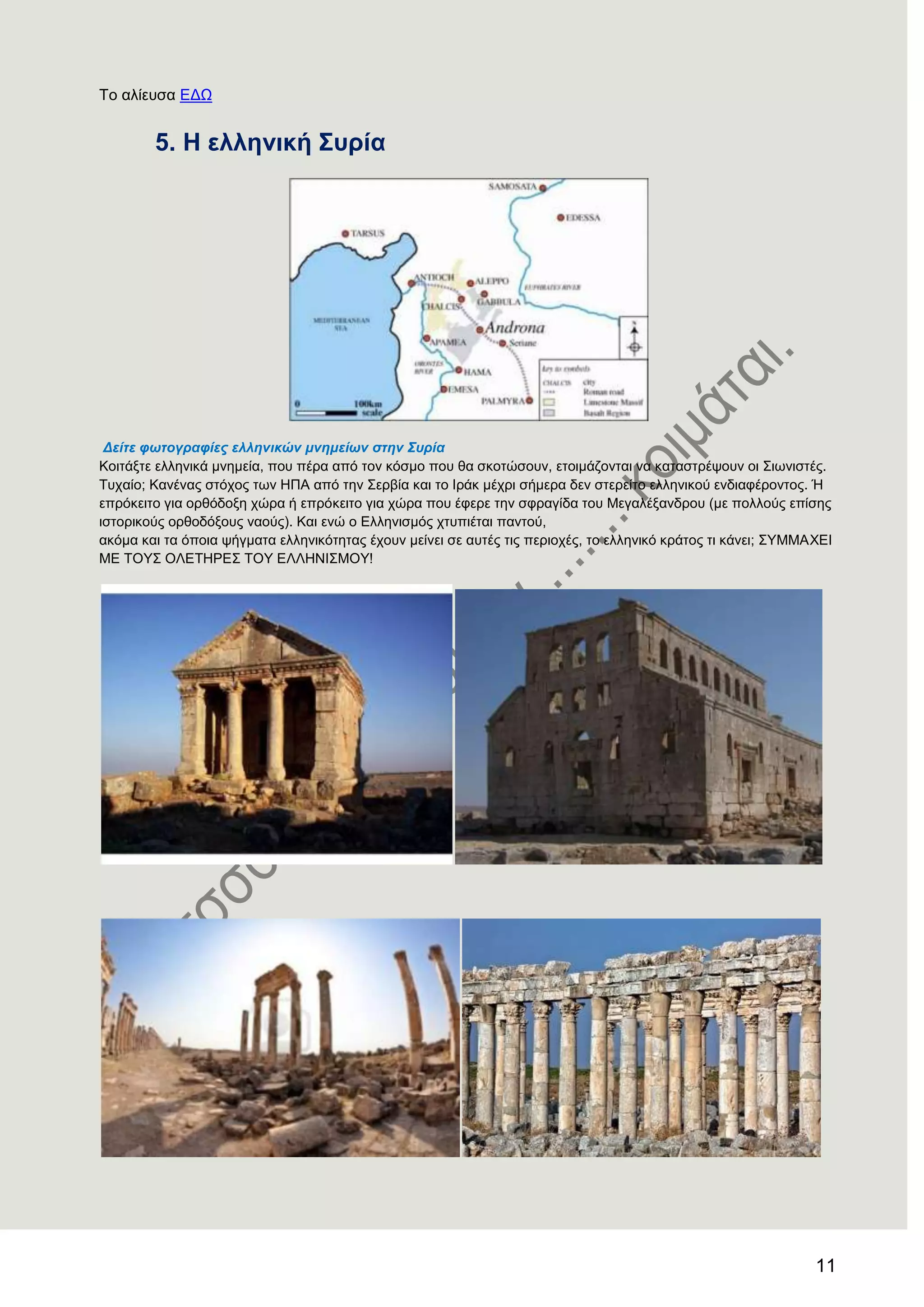 11
Σν αιίεπζα ΔΓΧ
5. Ζ ειιεληθή ΢πξία
Δείηε θωηνγξαθίεο ειιεληθώλ κλεκείωλ ζηελ Σπξία
Κνηηάμηε ειιεληθά κλεκεία, πνπ πέξα από ηνλ θόζκν πνπ ζα ζθνηώζνπλ, εηνηκάδνληαη λα θαηαζηξέςνπλ νη ΢ησληζηέο.
Σπραίν; Καλέλαο ζηόρνο ησλ ΖΠΑ από ηελ ΢εξβία θαη ην Ηξάθ κέρξη ζήκεξα δελ ζηεξείην ειιεληθνύ ελδηαθέξνληνο. Ή
επξόθεηην γηα νξζόδνμε ρώξα ή επξόθεηην γηα ρώξα πνπ έθεξε ηελ ζθξαγίδα ηνπ Μεγαιέμαλδξνπ (κε πνιινύο επίζεο
ηζηνξηθνύο νξζνδόμνπο λανύο). Καη ελώ ν Διιεληζκόο ρηππηέηαη παληνύ,
αθόκα θαη ηα όπνηα ςήγκαηα ειιεληθόηεηαο έρνπλ κείλεη ζε απηέο ηηο πεξηνρέο, ην ειιεληθό θξάηνο ηη θάλεη; ΢ΤΜΜΑΥΔΗ
ΜΔ ΣΟΤ΢ ΟΛΔΣΖΡΔ΢ ΣΟΤ ΔΛΛΖΝΗ΢ΜΟΤ!
 
