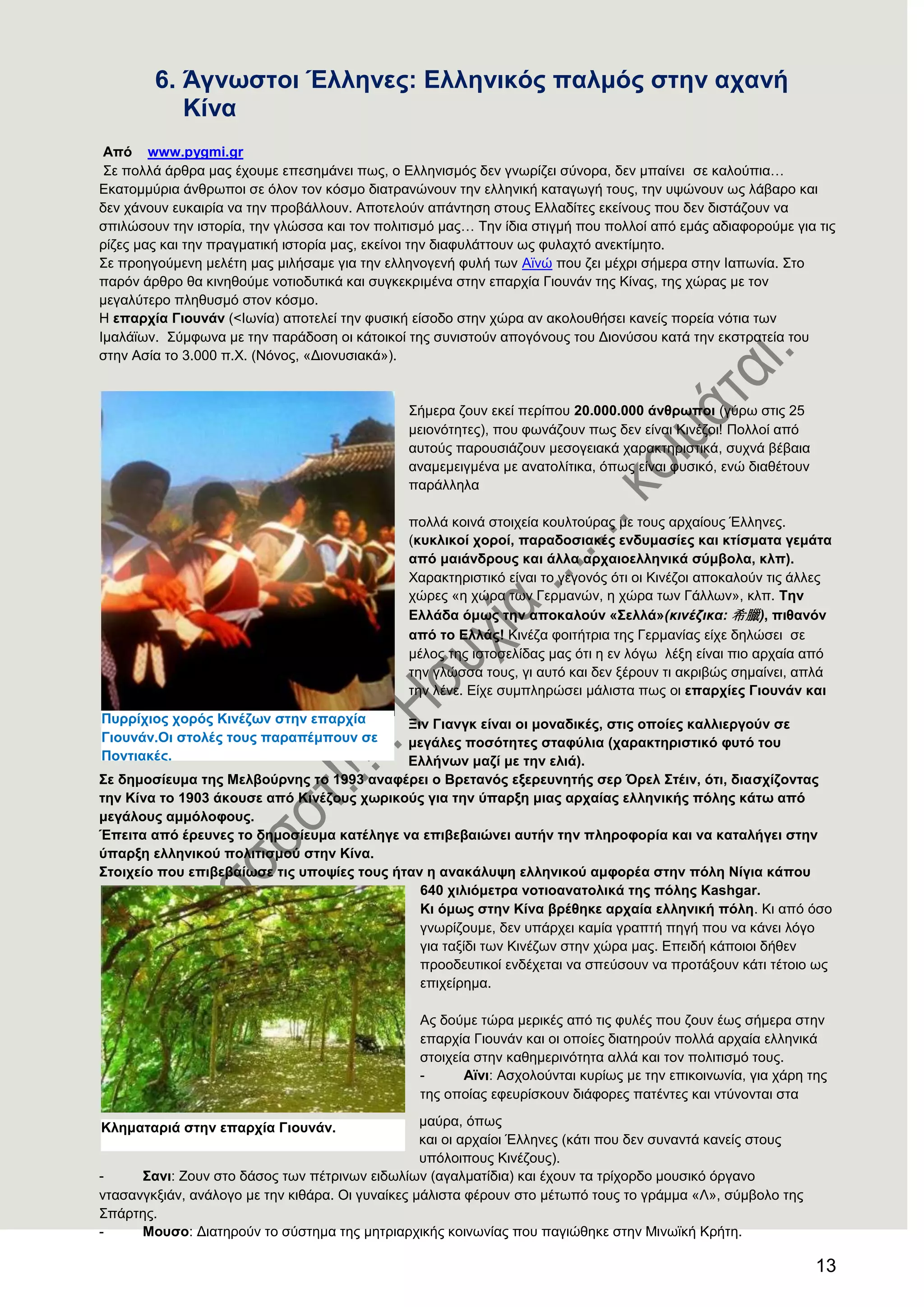 13
6. Άγλσζηνη Έιιελεο: Διιεληθφο παικφο ζηελ αραλή
Κίλα
Απφ www.pygmi.gr
΢ε πνιιά άξζξα καο έρνπκε επεζεκάλεη πσο, ν Διιεληζκόο δελ γλσξίδεη ζύλνξα, δελ κπαίλεη ζε θαινύπηα…
Δθαηνκκύξηα άλζξσπνη ζε όινλ ηνλ θόζκν δηαηξαλώλνπλ ηελ ειιεληθή θαηαγσγή ηνπο, ηελ πςώλνπλ σο ιάβαξν θαη
δελ ράλνπλ επθαηξία λα ηελ πξνβάιινπλ. Απνηεινύλ απάληεζε ζηνπο Διιαδίηεο εθείλνπο πνπ δελ δηζηάδνπλ λα
ζπηιώζνπλ ηελ ηζηνξία, ηελ γιώζζα θαη ηνλ πνιηηηζκό καο… Σελ ίδηα ζηηγκή πνπ πνιινί από εκάο αδηαθνξνύκε γηα ηηο
ξίδεο καο θαη ηελ πξαγκαηηθή ηζηνξία καο, εθείλνη ηελ δηαθπιάηηνπλ σο θπιαρηό αλεθηίκεην.
΢ε πξνεγνύκελε κειέηε καο κηιήζακε γηα ηελ ειιελνγελή θπιή ησλ Ατλώ πνπ δεη κέρξη ζήκεξα ζηελ Ηαπσλία. ΢ην
παξόλ άξζξν ζα θηλεζνύκε λνηηνδπηηθά θαη ζπγθεθξηκέλα ζηελ επαξρία Γηνπλάλ ηεο Κίλαο, ηεο ρώξαο κε ηνλ
κεγαιύηεξν πιεζπζκό ζηνλ θόζκν.
Ζ επαξρία Γηνπλάλ (<Ησλία) απνηειεί ηελ θπζηθή είζνδν ζηελ ρώξα αλ αθνινπζήζεη θαλείο πνξεία λόηηα ησλ
Ηκαιάτσλ. ΢ύκθσλα κε ηελ παξάδνζε νη θάηνηθνί ηεο ζπληζηνύλ απνγόλνπο ηνπ Γηνλύζνπ θαηά ηελ εθζηξαηεία ηνπ
ζηελ Αζία ην 3.000 π.Υ. (Νόλνο, «Γηνλπζηαθά»).
΢ήκεξα δνπλ εθεί πεξίπνπ 20.000.000 άλζξσπνη (γύξσ ζηηο 25
κεηνλόηεηεο), πνπ θσλάδνπλ πσο δελ είλαη Κηλέδνη! Πνιινί από
απηνύο παξνπζηάδνπλ κεζνγεηαθά ραξαθηεξηζηηθά, ζπρλά βέβαηα
αλακεκεηγκέλα κε αλαηνιίηηθα, όπσο είλαη θπζηθό, ελώ δηαζέηνπλ
παξάιιεια
πνιιά θνηλά ζηνηρεία θνπιηνύξαο κε ηνπο αξραίνπο Έιιελεο.
(θπθιηθνί ρνξνί, παξαδνζηαθέο ελδπκαζίεο θαη θηίζκαηα γεκάηα
απφ καηάλδξνπο θαη άιια αξραηνειιεληθά ζχκβνια, θιπ).
Υαξαθηεξηζηηθό είλαη ην γεγνλόο όηη νη Κηλέδνη απνθαινύλ ηηο άιιεο
ρώξεο «ε ρώξα ησλ Γεξκαλώλ, ε ρώξα ησλ Γάιισλ», θιπ. Σελ
Διιάδα φκσο ηελ απνθαινχλ «΢ειιά»(θηλέδηθα: 希臘), πηζαλφλ
απφ ην Διιάο! Κηλέδα θνηηήηξηα ηεο Γεξκαλίαο είρε δειώζεη ζε
κέινο ηεο ηζηνζειίδαο καο όηη ε ελ ιόγσ ιέμε είλαη πην αξραία από
ηελ γιώζζα ηνπο, γη απηό θαη δελ μέξνπλ ηη αθξηβώο ζεκαίλεη, απιά
ηελ ιέλε. Δίρε ζπκπιεξώζεη κάιηζηα πσο νη επαξρίεο Γηνπλάλ θαη
Ξηλ Γηαλγθ είλαη νη κνλαδηθέο, ζηηο νπνίεο θαιιηεξγνχλ ζε
κεγάιεο πνζφηεηεο ζηαθχιηα (ραξαθηεξηζηηθφ θπηφ ηνπ
Διιήλσλ καδί κε ηελ ειηά).
΢ε δεκνζίεπκα ηεο Μειβνχξλεο ην 1993 αλαθέξεη ν Βξεηαλφο εμεξεπλεηήο ζεξ Όξει ΢ηέηλ, φηη, δηαζρίδνληαο
ηελ Κίλα ην 1903 άθνπζε απφ Κηλέδνπο ρσξηθνχο γηα ηελ χπαξμε κηαο αξραίαο ειιεληθήο πφιεο θάησ απφ
κεγάινπο ακκφινθνπο.
Έπεηηα απφ έξεπλεο ην δεκνζίεπκα θαηέιεγε λα επηβεβαηψλεη απηήλ ηελ πιεξνθνξία θαη λα θαηαιήγεη ζηελ
χπαξμε ειιεληθνχ πνιηηηζκνχ ζηελ Κίλα.
΢ηνηρείν πνπ επηβεβαίσζε ηηο ππνςίεο ηνπο ήηαλ ε αλαθάιπςε ειιεληθνχ ακθνξέα ζηελ πφιε Νίγηα θάπνπ
640 ρηιηφκεηξα λνηηναλαηνιηθά ηεο πφιεο Kashgar.
Κη φκσο ζηελ Κίλα βξέζεθε αξραία ειιεληθή πφιε. Κη από όζν
γλσξίδνπκε, δελ ππάξρεη θακία γξαπηή πεγή πνπ λα θάλεη ιόγν
γηα ηαμίδη ησλ Κηλέδσλ ζηελ ρώξα καο. Δπεηδή θάπνηνη δήζελ
πξννδεπηηθνί ελδέρεηαη λα ζπεύζνπλ λα πξνηάμνπλ θάηη ηέηνην σο
επηρείξεκα.
Αο δνύκε ηώξα κεξηθέο από ηηο θπιέο πνπ δνπλ έσο ζήκεξα ζηελ
επαξρία Γηνπλάλ θαη νη νπνίεο δηαηεξνύλ πνιιά αξραία ειιεληθά
ζηνηρεία ζηελ θαζεκεξηλόηεηα αιιά θαη ηνλ πνιηηηζκό ηνπο.
- Ατλη: Αζρνινύληαη θπξίσο κε ηελ επηθνηλσλία, γηα ράξε ηεο
ηεο νπνίαο εθεπξίζθνπλ δηάθνξεο παηέληεο θαη ληύλνληαη ζηα
καύξα, όπσο
θαη νη αξραίνη Έιιελεο (θάηη πνπ δελ ζπλαληά θαλείο ζηνπο
ππόινηπνπο Κηλέδνπο).
- ΢αλη: Ενπλ ζην δάζνο ησλ πέηξηλσλ εηδσιίσλ (αγαικαηίδηα) θαη έρνπλ ηα ηξίρνξδν κνπζηθό όξγαλν
ληαζαλγθμηάλ, αλάινγν κε ηελ θηζάξα. Οη γπλαίθεο κάιηζηα θέξνπλ ζην κέησπό ηνπο ην γξάκκα «Λ», ζύκβνιν ηεο
΢πάξηεο.
- Μνπζν: Γηαηεξνύλ ην ζύζηεκα ηεο κεηξηαξρηθήο θνηλσλίαο πνπ παγηώζεθε ζηελ Μηλστθή Κξήηε.
Κιεκαηαξηά ζηελ επαξρία Γηνπλάλ.
Ππξξίρηνο ρνξφο Κηλέδσλ ζηελ επαξρία
Γηνπλάλ.Οη ζηνιέο ηνπο παξαπέκπνπλ ζε
Πνληηαθέο.
 