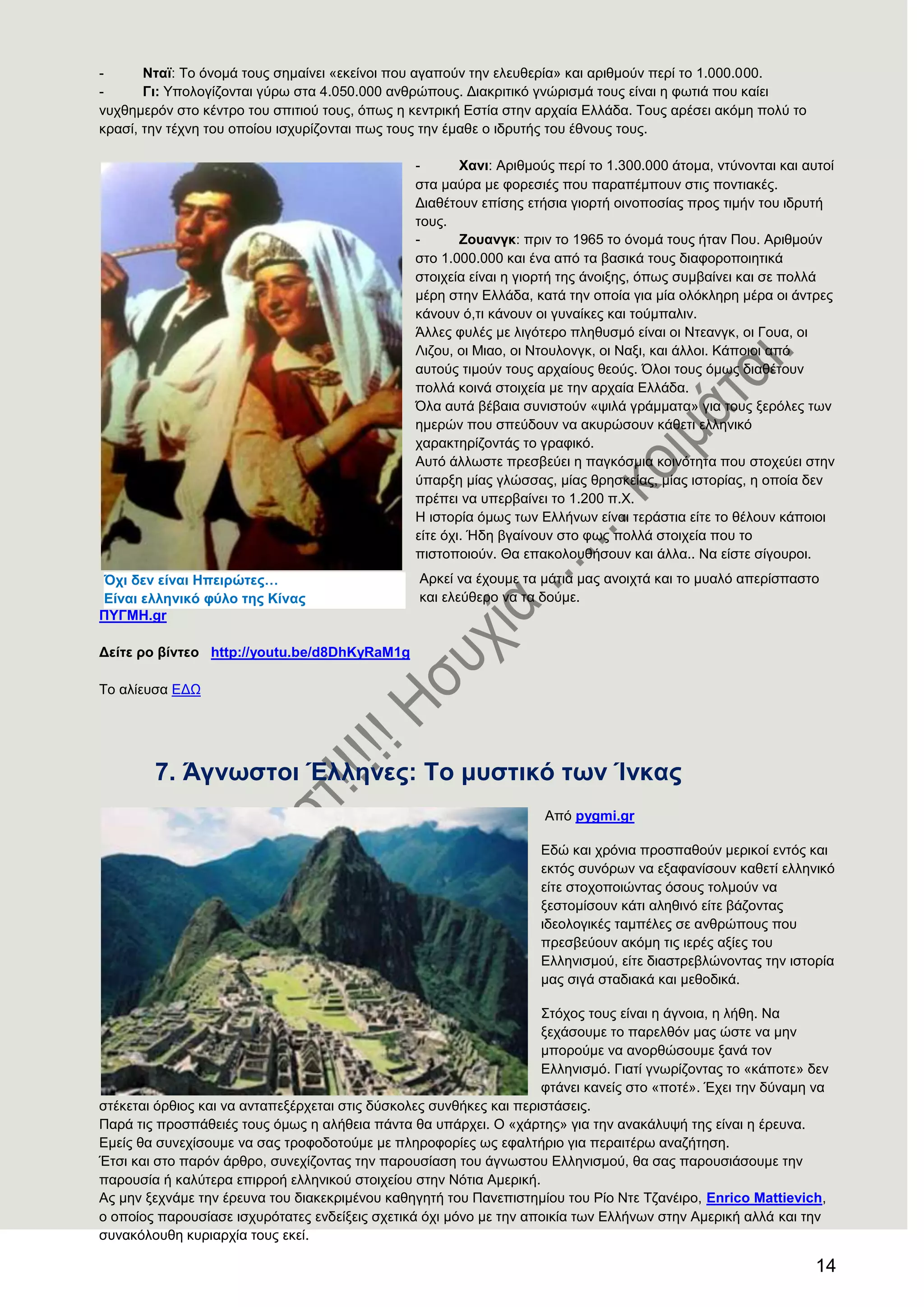 14
- Νηατ: Σν όλνκά ηνπο ζεκαίλεη «εθείλνη πνπ αγαπνύλ ηελ ειεπζεξία» θαη αξηζκνύλ πεξί ην 1.000.000.
- Γη: Τπνινγίδνληαη γύξσ ζηα 4.050.000 αλζξώπνπο. Γηαθξηηηθό γλώξηζκά ηνπο είλαη ε θσηηά πνπ θαίεη
λπρζεκεξόλ ζην θέληξν ηνπ ζπηηηνύ ηνπο, όπσο ε θεληξηθή Δζηία ζηελ αξραία Διιάδα. Σνπο αξέζεη αθόκε πνιύ ην
θξαζί, ηελ ηέρλε ηνπ νπνίνπ ηζρπξίδνληαη πσο ηνπο ηελ έκαζε ν ηδξπηήο ηνπ έζλνπο ηνπο.
- Υαλη: Αξηζκνύο πεξί ην 1.300.000 άηνκα, ληύλνληαη θαη απηνί
ζηα καύξα κε θνξεζηέο πνπ παξαπέκπνπλ ζηηο πνληηαθέο.
Γηαζέηνπλ επίζεο εηήζηα γηνξηή νηλνπνζίαο πξνο ηηκήλ ηνπ ηδξπηή
ηνπο.
- Ενπαλγθ: πξηλ ην 1965 ην όλνκά ηνπο ήηαλ Πνπ. Αξηζκνύλ
ζην 1.000.000 θαη έλα από ηα βαζηθά ηνπο δηαθνξνπνηεηηθά
ζηνηρεία είλαη ε γηνξηή ηεο άλνημεο, όπσο ζπκβαίλεη θαη ζε πνιιά
κέξε ζηελ Διιάδα, θαηά ηελ νπνία γηα κία νιόθιεξε κέξα νη άληξεο
θάλνπλ ό,ηη θάλνπλ νη γπλαίθεο θαη ηνύκπαιηλ.
Άιιεο θπιέο κε ιηγόηεξν πιεζπζκό είλαη νη Νηεαλγθ, νη Γνπα, νη
Ληδνπ, νη Μηαν, νη Νηνπινλγθ, νη Ναμη, θαη άιινη. Κάπνηνη από
απηνύο ηηκνύλ ηνπο αξραίνπο ζενύο. ΋ινη ηνπο όκσο δηαζέηνπλ
πνιιά θνηλά ζηνηρεία κε ηελ αξραία Διιάδα.
΋ια απηά βέβαηα ζπληζηνύλ «ςηιά γξάκκαηα» γηα ηνπο μεξόιεο ησλ
εκεξώλ πνπ ζπεύδνπλ λα αθπξώζνπλ θάζεηη ειιεληθό
ραξαθηεξίδνληάο ην γξαθηθό.
Απηό άιισζηε πξεζβεύεη ε παγθόζκηα θνηλόηεηα πνπ ζηνρεύεη ζηελ
ύπαξμε κίαο γιώζζαο, κίαο ζξεζθείαο, κίαο ηζηνξίαο, ε νπνία δελ
πξέπεη λα ππεξβαίλεη ην 1.200 π.Υ.
Ζ ηζηνξία όκσο ησλ Διιήλσλ είλαη ηεξάζηηα είηε ην ζέινπλ θάπνηνη
είηε όρη. Ήδε βγαίλνπλ ζην θσο πνιιά ζηνηρεία πνπ ην
πηζηνπνηνύλ. Θα επαθνινπζήζνπλ θαη άιια.. Να είζηε ζίγνπξνη.
Αξθεί λα έρνπκε ηα κάηηα καο αλνηρηά θαη ην κπαιό απεξίζπαζην
θαη ειεύζεξν λα ηα δνύκε.
ΠΤΓΜΖ.gr
Γείηε ξν βίληεν http://youtu.be/d8DhKyRaM1g
Σν αιίεπζα ΔΓΧ
7. Άγλσζηνη Έιιελεο: Σν κπζηηθφ ησλ Ίλθαο
Από pygmi.gr
Δδώ θαη ρξόληα πξνζπαζνύλ κεξηθνί εληόο θαη
εθηόο ζπλόξσλ λα εμαθαλίζνπλ θαζεηί ειιεληθό
είηε ζηνρνπνηώληαο όζνπο ηνικνύλ λα
μεζηνκίζνπλ θάηη αιεζηλό είηε βάδνληαο
ηδενινγηθέο ηακπέιεο ζε αλζξώπνπο πνπ
πξεζβεύνπλ αθόκε ηηο ηεξέο αμίεο ηνπ
Διιεληζκνύ, είηε δηαζηξεβιώλνληαο ηελ ηζηνξία
καο ζηγά ζηαδηαθά θαη κεζνδηθά.
΢ηόρνο ηνπο είλαη ε άγλνηα, ε ιήζε. Να
μεράζνπκε ην παξειζόλ καο ώζηε λα κελ
κπνξνύκε λα αλνξζώζνπκε μαλά ηνλ
Διιεληζκό. Γηαηί γλσξίδνληαο ην «θάπνηε» δελ
θηάλεη θαλείο ζην «πνηέ». Έρεη ηελ δύλακε λα
ζηέθεηαη όξζηνο θαη λα αληαπεμέξρεηαη ζηηο δύζθνιεο ζπλζήθεο θαη πεξηζηάζεηο.
Παξά ηηο πξνζπάζεηέο ηνπο όκσο ε αιήζεηα πάληα ζα ππάξρεη. Ο «ράξηεο» γηα ηελ αλαθάιπςή ηεο είλαη ε έξεπλα.
Δκείο ζα ζπλερίζνπκε λα ζαο ηξνθνδνηνύκε κε πιεξνθνξίεο σο εθαιηήξην γηα πεξαηηέξσ αλαδήηεζε.
Έηζη θαη ζην παξόλ άξζξν, ζπλερίδνληαο ηελ παξνπζίαζε ηνπ άγλσζηνπ Διιεληζκνύ, ζα ζαο παξνπζηάζνπκε ηελ
παξνπζία ή θαιύηεξα επηξξνή ειιεληθνύ ζηνηρείνπ ζηελ Νόηηα Ακεξηθή.
Αο κελ μερλάκε ηελ έξεπλα ηνπ δηαθεθξηκέλνπ θαζεγεηή ηνπ Παλεπηζηεκίνπ ηνπ Ρίν Νηε Σδαλέηξν, Enrico Mattievich,
ν νπνίνο παξνπζίαζε ηζρπξόηαηεο ελδείμεηο ζρεηηθά όρη κόλν κε ηελ απνηθία ησλ Διιήλσλ ζηελ Ακεξηθή αιιά θαη ηελ
ζπλαθόινπζε θπξηαξρία ηνπο εθεί.
Όρη δελ είλαη Ζπεηξψηεο…
Δίλαη ειιεληθφ θχιν ηεο Κίλαο
 