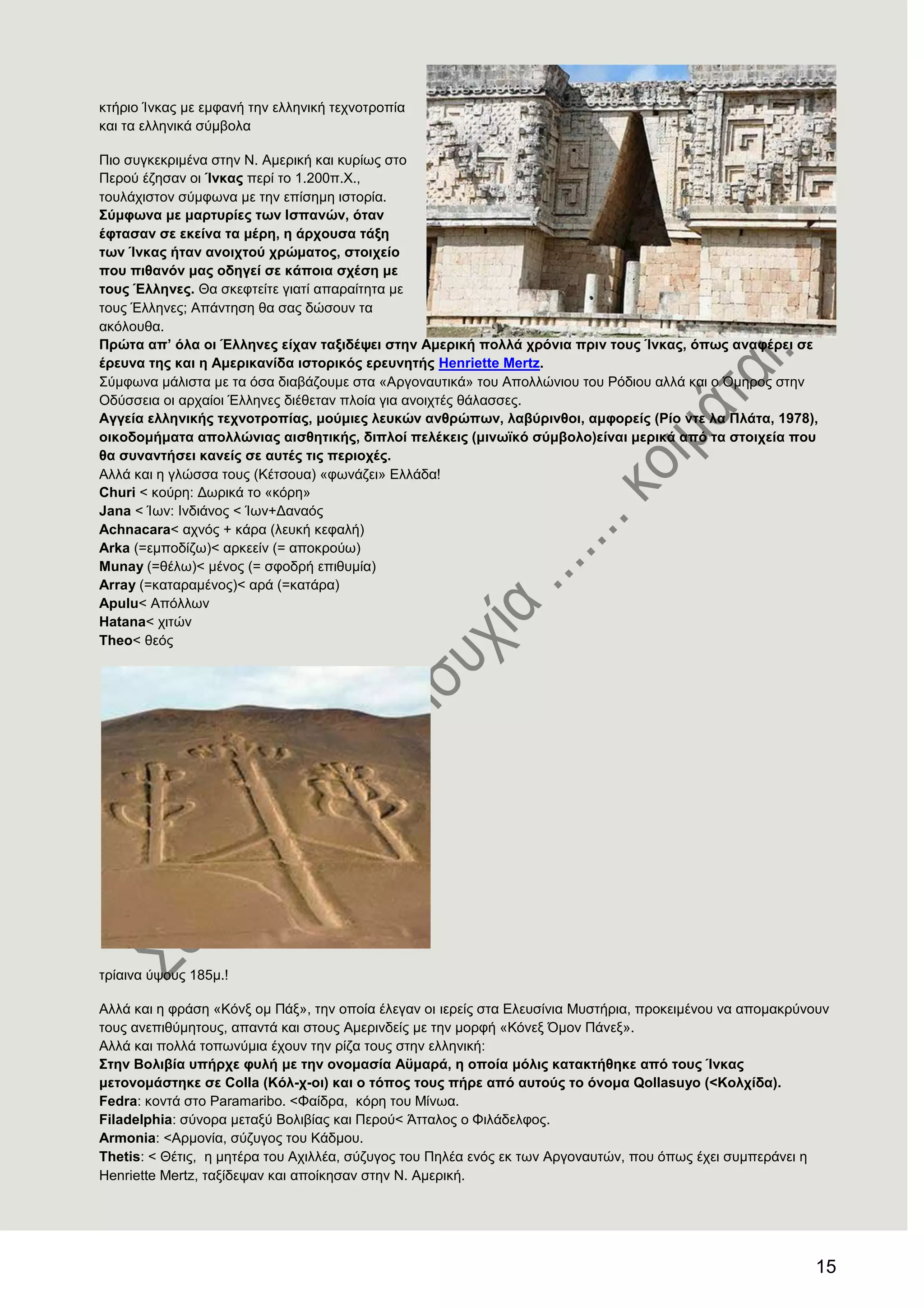 15
θηήξην Ίλθαο κε εκθαλή ηελ ειιεληθή ηερλνηξνπία
θαη ηα ειιεληθά ζύκβνια
Πην ζπγθεθξηκέλα ζηελ Ν. Ακεξηθή θαη θπξίσο ζην
Πεξνύ έδεζαλ νη Ίλθαο πεξί ην 1.200π.Υ.,
ηνπιάρηζηνλ ζύκθσλα κε ηελ επίζεκε ηζηνξία.
΢χκθσλα κε καξηπξίεο ησλ Ηζπαλψλ, φηαλ
έθηαζαλ ζε εθείλα ηα κέξε, ε άξρνπζα ηάμε
ησλ Ίλθαο ήηαλ αλνηρηνχ ρξψκαηνο, ζηνηρείν
πνπ πηζαλφλ καο νδεγεί ζε θάπνηα ζρέζε κε
ηνπο Έιιελεο. Θα ζθεθηείηε γηαηί απαξαίηεηα κε
ηνπο Έιιελεο; Απάληεζε ζα ζαο δώζνπλ ηα
αθόινπζα.
Πξψηα απ’ φια νη Έιιελεο είραλ ηαμηδέςεη ζηελ Ακεξηθή πνιιά ρξφληα πξηλ ηνπο Ίλθαο, φπσο αλαθέξεη ζε
έξεπλα ηεο θαη ε Ακεξηθαλίδα ηζηνξηθφο εξεπλεηήο Henriette Mertz.
΢ύκθσλα κάιηζηα κε ηα όζα δηαβάδνπκε ζηα «Αξγνλαπηηθά» ηνπ Απνιιώληνπ ηνπ Ρόδηνπ αιιά θαη ν ΋κεξνο ζηελ
Οδύζζεηα νη αξραίνη Έιιελεο δηέζεηαλ πινία γηα αλνηρηέο ζάιαζζεο.
Αγγεία ειιεληθήο ηερλνηξνπίαο, κνχκηεο ιεπθψλ αλζξψπσλ, ιαβχξηλζνη, ακθνξείο (Ρίν ληε ια Πιάηα, 1978),
νηθνδνκήκαηα απνιιψληαο αηζζεηηθήο, δηπινί πειέθεηο (κηλστθφ ζχκβνιν)είλαη κεξηθά απφ ηα ζηνηρεία πνπ
ζα ζπλαληήζεη θαλείο ζε απηέο ηηο πεξηνρέο.
Αιιά θαη ε γιώζζα ηνπο (Κέηζνπα) «θσλάδεη» Διιάδα!
Churi < θνύξε: Γσξηθά ην «θόξε»
Jana < Ίσλ: Ηλδηάλνο < Ίσλ+Γαλαόο
Αchnacara< αρλόο + θάξα (ιεπθή θεθαιή)
Arka (=εκπνδίδσ)< αξθεείλ (= απνθξνύσ)
Munay (=ζέισ)< κέλνο (= ζθνδξή επηζπκία)
Array (=θαηαξακέλνο)< αξά (=θαηάξα)
Αpulu< Απόιισλ
Hatana< ρηηώλ
Σheo< ζεόο
ηξίαηλα ύςνπο 185κ.!
Αιιά θαη ε θξάζε «Κόλμ νκ Πάμ», ηελ νπνία έιεγαλ νη ηεξείο ζηα Διεπζίληα Μπζηήξηα, πξνθεηκέλνπ λα απνκαθξύλνπλ
ηνπο αλεπηζύκεηνπο, απαληά θαη ζηνπο Ακεξηλδείο κε ηελ κνξθή «Κόλεμ ΋κνλ Πάλεμ».
Αιιά θαη πνιιά ηνπσλύκηα έρνπλ ηελ ξίδα ηνπο ζηελ ειιεληθή:
΢ηελ Βνιηβία ππήξρε θπιή κε ηελ νλνκαζία Αυκαξά, ε νπνία κφιηο θαηαθηήζεθε απφ ηνπο Ίλθαο
κεηνλνκάζηεθε ζε Colla (Κφι-ρ-νη) θαη ν ηφπνο ηνπο πήξε απφ απηνχο ην φλνκα Qollasuyo (<Κνιρίδα).
Fedra: θνληά ζην Paramaribν. <Φαίδξα, θόξε ηνπ Μίλσα.
Filadelphia: ζύλνξα κεηαμύ Βνιηβίαο θαη Πεξνύ< Άηηαινο ν Φηιάδειθνο.
Armonia: <Αξκνλία, ζύδπγνο ηνπ Κάδκνπ.
Thetis: < Θέηηο, ε κεηέξα ηνπ Αρηιιέα, ζύδπγνο ηνπ Πειέα ελόο εθ ησλ Αξγνλαπηώλ, πνπ όπσο έρεη ζπκπεξάλεη ε
Henriette Mertz, ηαμίδεςαλ θαη απνίθεζαλ ζηελ Ν. Ακεξηθή.
 