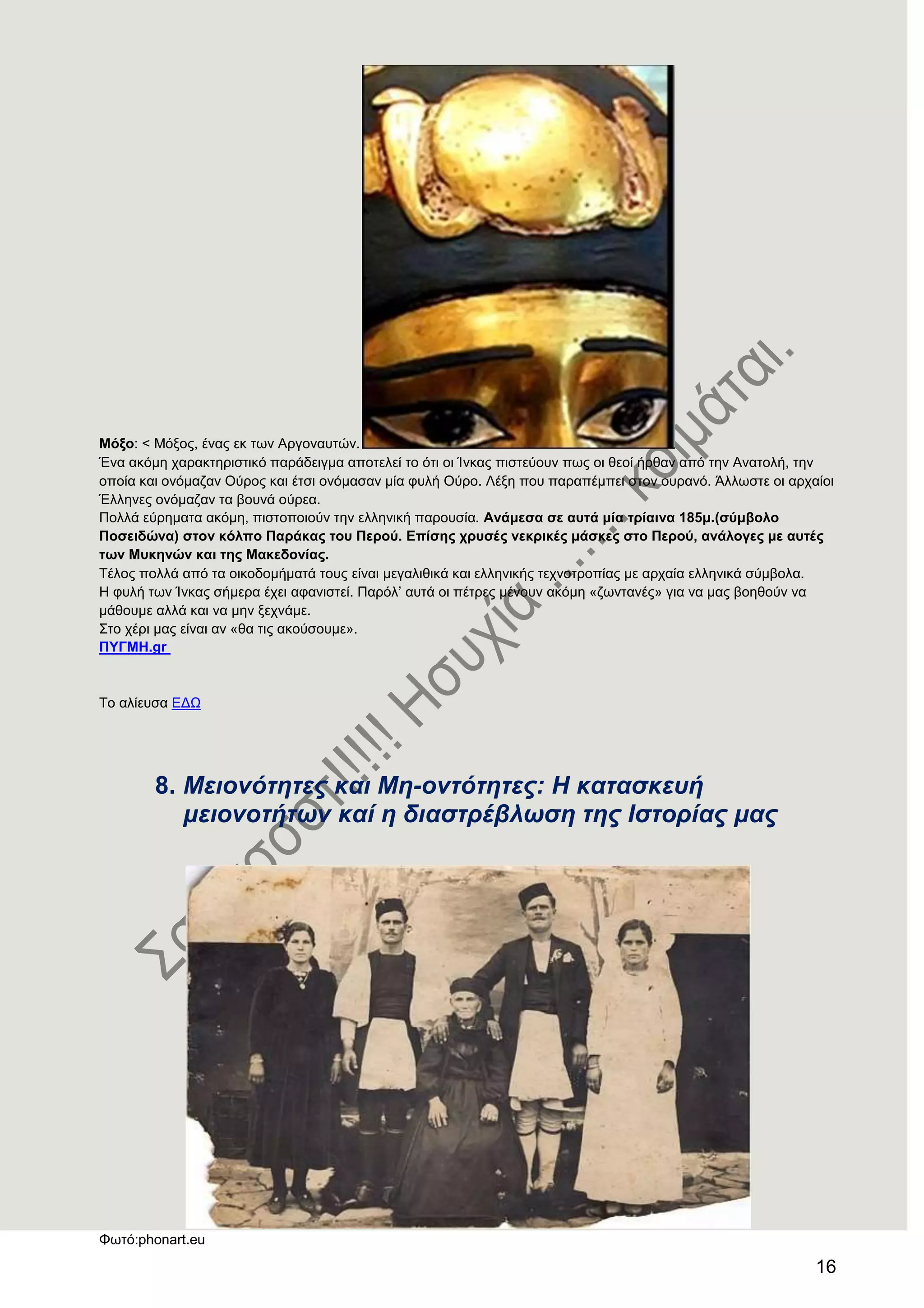 16
Μφμν: < Μόμνο, έλαο εθ ησλ Αξγνλαπηώλ.
Έλα αθόκε ραξαθηεξηζηηθό παξάδεηγκα απνηειεί ην όηη νη Ίλθαο πηζηεύνπλ πσο νη ζενί ήξζαλ από ηελ Αλαηνιή, ηελ
νπνία θαη νλόκαδαλ Ούξνο θαη έηζη νλόκαζαλ κία θπιή Ούξν. Λέμε πνπ παξαπέκπεη ζηνλ νπξαλό. Άιισζηε νη αξραίνη
Έιιελεο νλόκαδαλ ηα βνπλά νύξεα.
Πνιιά εύξεκαηα αθόκε, πηζηνπνηνύλ ηελ ειιεληθή παξνπζία. Αλάκεζα ζε απηά κία ηξίαηλα 185κ.(ζχκβνιν
Πνζεηδψλα) ζηνλ θφιπν Παξάθαο ηνπ Πεξνχ. Δπίζεο ρξπζέο λεθξηθέο κάζθεο ζην Πεξνχ, αλάινγεο κε απηέο
ησλ Μπθελψλ θαη ηεο Μαθεδνλίαο.
Σέινο πνιιά από ηα νηθνδνκήκαηά ηνπο είλαη κεγαιηζηθά θαη ειιεληθήο ηερλνηξνπίαο κε αξραία ειιεληθά ζύκβνια.
Ζ θπιή ησλ Ίλθαο ζήκεξα έρεη αθαληζηεί. Παξόι’ απηά νη πέηξεο κέλνπλ αθόκε «δσληαλέο» γηα λα καο βνεζνύλ λα
κάζνπκε αιιά θαη λα κελ μερλάκε.
΢ην ρέξη καο είλαη αλ «ζα ηηο αθνύζνπκε».
ΠΤΓΜΖ.gr
Σν αιίεπζα ΔΓΧ
8. Μεηνλόηεηεο θαη Με-νληόηεηεο: Η θαηαζθεπή
κεηνλνηήηωλ θαί ε δηαζηξέβιωζε ηεο Ιζηνξίαο καο
Φσηό:phonart.eu
 