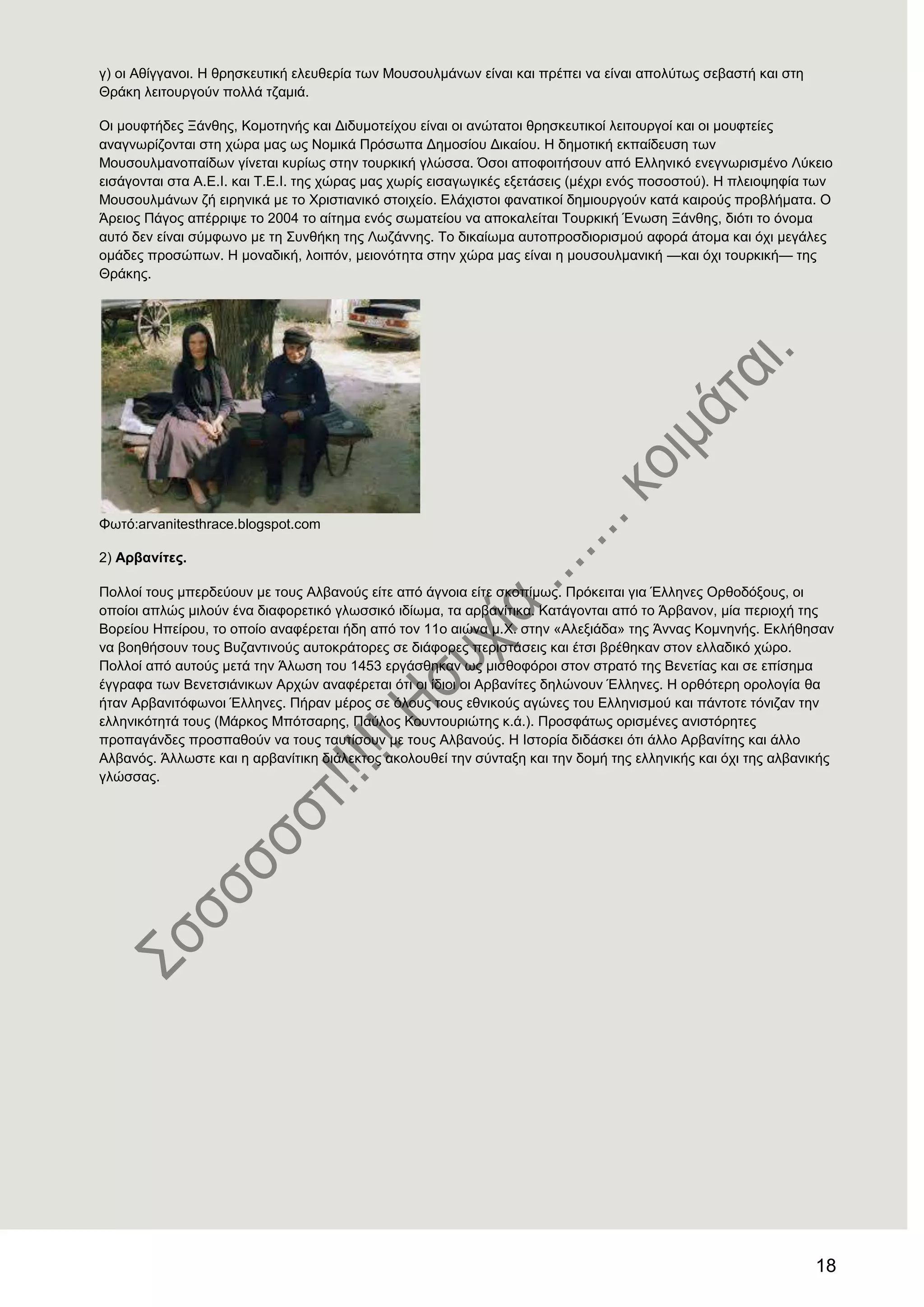 18
γ) νη Αζίγγαλνη. Ζ ζξεζθεπηηθή ειεπζεξία ησλ Μνπζνπικάλσλ είλαη θαη πξέπεη λα είλαη απνιύησο ζεβαζηή θαη ζηε
Θξάθε ιεηηνπξγνύλ πνιιά ηδακηά.
Οη κνπθηήδεο Ξάλζεο, Κνκνηελήο θαη Γηδπκνηείρνπ είλαη νη αλώηαηνη ζξεζθεπηηθνί ιεηηνπξγνί θαη νη κνπθηείεο
αλαγλσξίδνληαη ζηε ρώξα καο σο Ννκηθά Πξόζσπα Γεκνζίνπ Γηθαίνπ. Ζ δεκνηηθή εθπαίδεπζε ησλ
Μνπζνπικαλνπαίδσλ γίλεηαη θπξίσο ζηελ ηνπξθηθή γιώζζα. ΋ζνη απνθνηηήζνπλ από Διιεληθό ελεγλσξηζκέλν Λύθεην
εηζάγνληαη ζηα Α.Δ.Η. θαη Σ.Δ.Η. ηεο ρώξαο καο ρσξίο εηζαγσγηθέο εμεηάζεηο (κέρξη ελόο πνζνζηνύ). Ζ πιεηνςεθία ησλ
Μνπζνπικάλσλ δή εηξεληθά κε ην Υξηζηηαληθό ζηνηρείν. Διάρηζηνη θαλαηηθνί δεκηνπξγνύλ θαηά θαηξνύο πξνβιήκαηα. Ο
Άξεηνο Πάγνο απέξξηςε ην 2004 ην αίηεκα ελόο ζσκαηείνπ λα απνθαιείηαη Σνπξθηθή Έλσζε Ξάλζεο, δηόηη ην όλνκα
απηό δελ είλαη ζύκθσλν κε ηε ΢πλζήθε ηεο Λσδάλλεο. Σν δηθαίσκα απηνπξνζδηνξηζκνύ αθνξά άηνκα θαη όρη κεγάιεο
νκάδεο πξνζώπσλ. Ζ κνλαδηθή, ινηπόλ, κεηνλόηεηα ζηελ ρώξα καο είλαη ε κνπζνπικαληθή —θαη όρη ηνπξθηθή— ηεο
Θξάθεο.
Φσηό:arvanitesthrace.blogspot.com
2) Αξβαλίηεο.
Πνιινί ηνπο κπεξδεύνπλ κε ηνπο Αιβαλνύο είηε από άγλνηα είηε ζθνπίκσο. Πξόθεηηαη γηα Έιιελεο Οξζνδόμνπο, νη
νπνίνη απιώο κηινύλ έλα δηαθνξεηηθό γισζζηθό ηδίσκα, ηα αξβαλίηηθα. Καηάγνληαη από ην Άξβαλνλ, κία πεξηνρή ηεο
Βνξείνπ Ζπείξνπ, ην νπνίν αλαθέξεηαη ήδε από ηνλ 11ν αηώλα κ.Υ. ζηελ «Αιεμηάδα» ηεο Άλλαο Κνκλελήο. Δθιήζεζαλ
λα βνεζήζνπλ ηνπο Βπδαληηλνύο απηνθξάηνξεο ζε δηάθνξεο πεξηζηάζεηο θαη έηζη βξέζεθαλ ζηνλ ειιαδηθό ρώξν.
Πνιινί από απηνύο κεηά ηελ Άισζε ηνπ 1453 εξγάζζεθαλ σο κηζζνθόξνη ζηνλ ζηξαηό ηεο Βελεηίαο θαη ζε επίζεκα
έγγξαθα ησλ Βελεηζηάληθσλ Αξρώλ αλαθέξεηαη όηη νη ίδηνη νη Αξβαλίηεο δειώλνπλ Έιιελεο. Ζ νξζόηεξε νξνινγία ζα
ήηαλ Αξβαληηόθσλνη Έιιελεο. Πήξαλ κέξνο ζε όινπο ηνπο εζληθνύο αγώλεο ηνπ Διιεληζκνύ θαη πάληνηε ηόληδαλ ηελ
ειιεληθόηεηά ηνπο (Μάξθνο Μπόηζαξεο, Παύινο Κνπληνπξηώηεο θ.ά.). Πξνζθάησο νξηζκέλεο αληζηόξεηεο
πξνπαγάλδεο πξνζπαζνύλ λα ηνπο ηαπηίζνπλ κε ηνπο Αιβαλνύο. Ζ Ηζηνξία δηδάζθεη όηη άιιν Αξβαλίηεο θαη άιιν
Αιβαλόο. Άιισζηε θαη ε αξβαλίηηθε δηάιεθηνο αθνινπζεί ηελ ζύληαμε θαη ηελ δνκή ηεο ειιεληθήο θαη όρη ηεο αιβαληθήο
γιώζζαο.
 