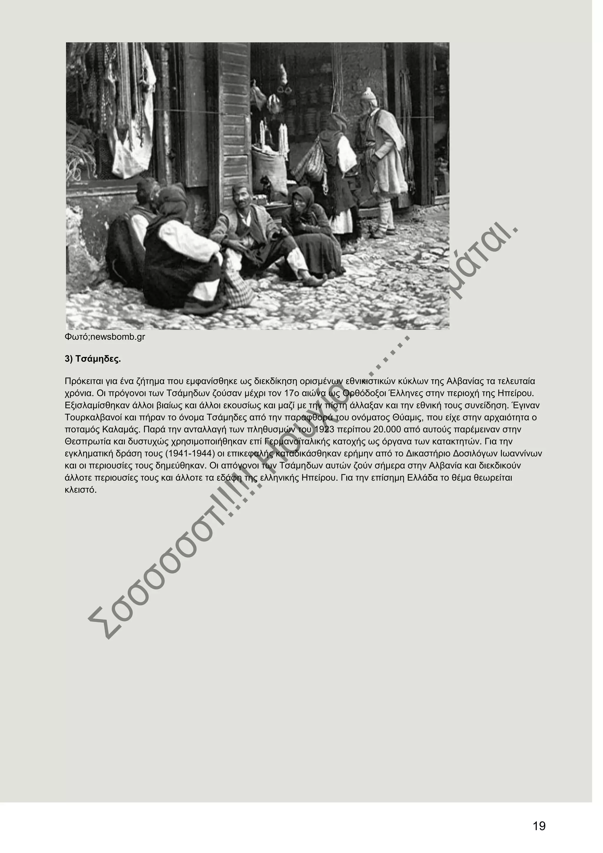 19
Φσηό;newsbomb.gr
3) Σζάκεδεο.
Πξόθεηηαη γηα έλα δήηεκα πνπ εκθαλίζζεθε σο δηεθδίθεζε νξηζκέλσλ εζληθηζηηθώλ θύθισλ ηεο Αιβαλίαο ηα ηειεπηαία
ρξόληα. Οη πξόγνλνη ησλ Σζάκεδσλ δνύζαλ κέρξη ηνλ 17ν αηώλα σο Οξζόδνμνη Έιιελεο ζηελ πεξηνρή ηεο Ζπείξνπ.
Δμηζιακίζζεθαλ άιινη βηαίσο θαη άιινη εθνπζίσο θαη καδί κε ηελ πίζηε άιιαμαλ θαη ηελ εζληθή ηνπο ζπλείδεζε. Έγηλαλ
Σνπξθαιβαλνί θαη πήξαλ ην όλνκα Σζάκεδεο από ηελ παξαθζνξά ηνπ νλόκαηνο Θύακηο, πνπ είρε ζηελ αξραηόηεηα ν
πνηακόο Καιακάο. Παξά ηελ αληαιιαγή ησλ πιεζπζκώλ ηνπ 1923 πεξίπνπ 20.000 από απηνύο παξέκεηλαλ ζηελ
Θεζπξσηία θαη δπζηπρώο ρξεζηκνπνηήζεθαλ επί Γεξκαλντηαιηθήο θαηνρήο σο όξγαλα ησλ θαηαθηεηώλ. Γηα ηελ
εγθιεκαηηθή δξάζε ηνπο (1941-1944) νη επηθεθαιήο θαηαδηθάζζεθαλ εξήκελ από ην Γηθαζηήξην Γνζηιόγσλ Ησαλλίλσλ
θαη νη πεξηνπζίεο ηνπο δεκεύζεθαλ. Οη απόγνλνη ησλ Σζάκεδσλ απηώλ δνύλ ζήκεξα ζηελ Αιβαλία θαη δηεθδηθνύλ
άιινηε πεξηνπζίεο ηνπο θαη άιινηε ηα εδάθε ηεο ειιεληθήο Ζπείξνπ. Γηα ηελ επίζεκε Διιάδα ην ζέκα ζεσξείηαη
θιεηζηό.
 