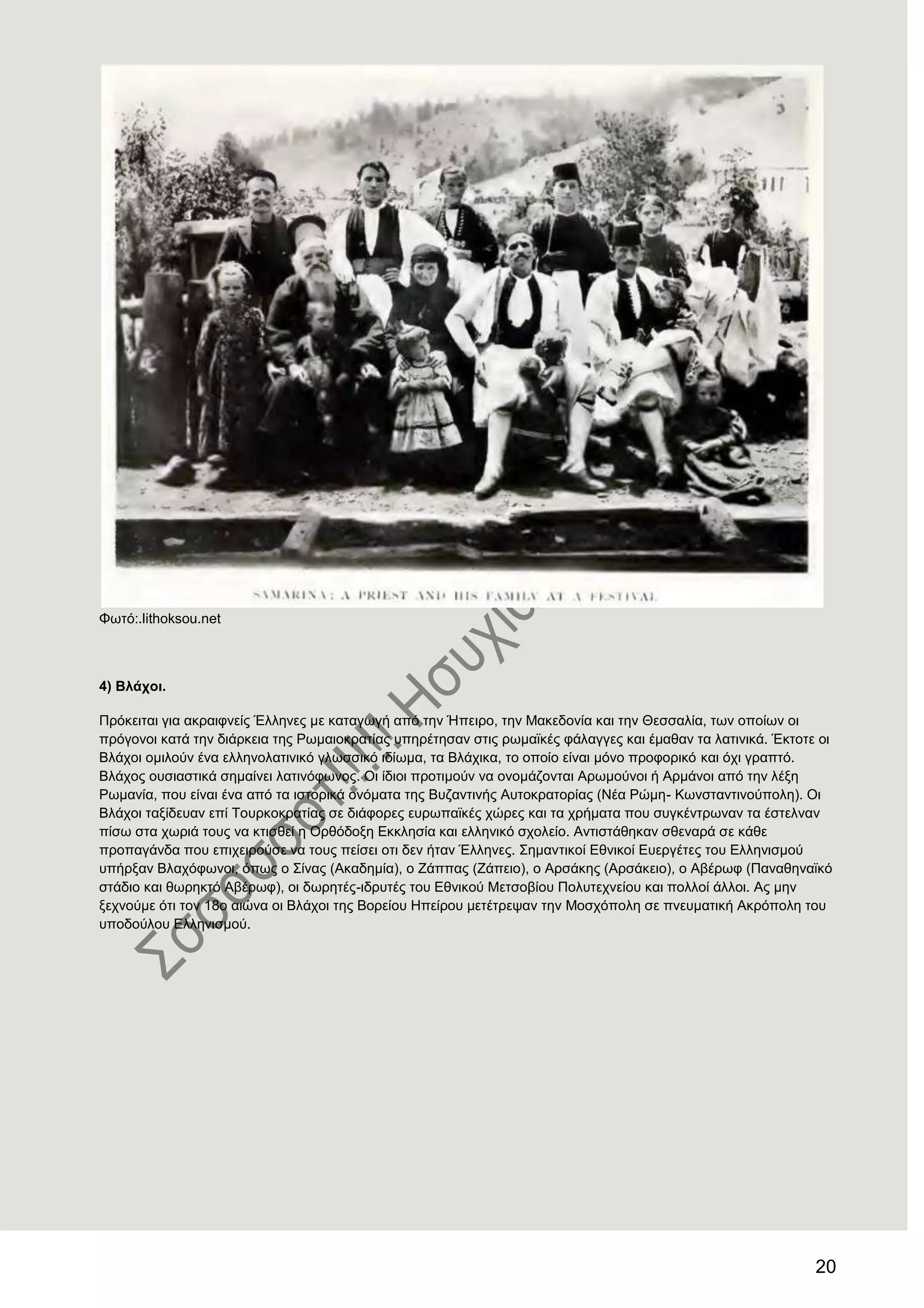 20
Φσηό:.lithoksou.net
4) Βιάρνη.
Πξόθεηηαη γηα αθξαηθλείο Έιιελεο κε θαηαγσγή από ηελ Ήπεηξν, ηελ Μαθεδνλία θαη ηελ Θεζζαιία, ησλ νπνίσλ νη
πξόγνλνη θαηά ηελ δηάξθεηα ηεο Ρσκαηνθξαηίαο ππεξέηεζαλ ζηηο ξσκατθέο θάιαγγεο θαη έκαζαλ ηα ιαηηληθά. Έθηνηε νη
Βιάρνη νκηινύλ έλα ειιελνιαηηληθό γισζζηθό ηδίσκα, ηα Βιάρηθα, ην νπνίν είλαη κόλν πξνθνξηθό θαη όρη γξαπηό.
Βιάρνο νπζηαζηηθά ζεκαίλεη ιαηηλόθσλνο. Οη ίδηνη πξνηηκνύλ λα νλνκάδνληαη Αξσκνύλνη ή Αξκάλνη από ηελ ιέμε
Ρσκαλία, πνπ είλαη έλα από ηα ηζηνξηθά νλόκαηα ηεο Βπδαληηλήο Απηνθξαηνξίαο (Νέα Ρώκε- Κσλζηαληηλνύπνιε). Οη
Βιάρνη ηαμίδεπαλ επί Σνπξθνθξαηίαο ζε δηάθνξεο επξσπατθέο ρώξεο θαη ηα ρξήκαηα πνπ ζπγθέληξσλαλ ηα έζηειλαλ
πίζσ ζηα ρσξηά ηνπο λα θηηζζεί ε Οξζόδνμε Δθθιεζία θαη ειιεληθό ζρνιείν. Αληηζηάζεθαλ ζζελαξά ζε θάζε
πξνπαγάλδα πνπ επηρεηξνύζε λα ηνπο πείζεη νηη δελ ήηαλ Έιιελεο. ΢εκαληηθνί Δζληθνί Δπεξγέηεο ηνπ Διιεληζκνύ
ππήξμαλ Βιαρόθσλνη, όπσο ν ΢ίλαο (Αθαδεκία), ν Εάππαο (Εάπεην), ν Αξζάθεο (Αξζάθεην), ν Αβέξσθ (Παλαζελατθό
ζηάδην θαη ζσξεθηό Αβέξσθ), νη δσξεηέο-ηδξπηέο ηνπ Δζληθνύ Μεηζνβίνπ Πνιπηερλείνπ θαη πνιινί άιινη. Αο κελ
μερλνύκε όηη ηνλ 18ν αηώλα νη Βιάρνη ηεο Βνξείνπ Ζπείξνπ κεηέηξεςαλ ηελ Μνζρόπνιε ζε πλεπκαηηθή Αθξόπνιε ηνπ
ππνδνύινπ Διιεληζκνύ.
 