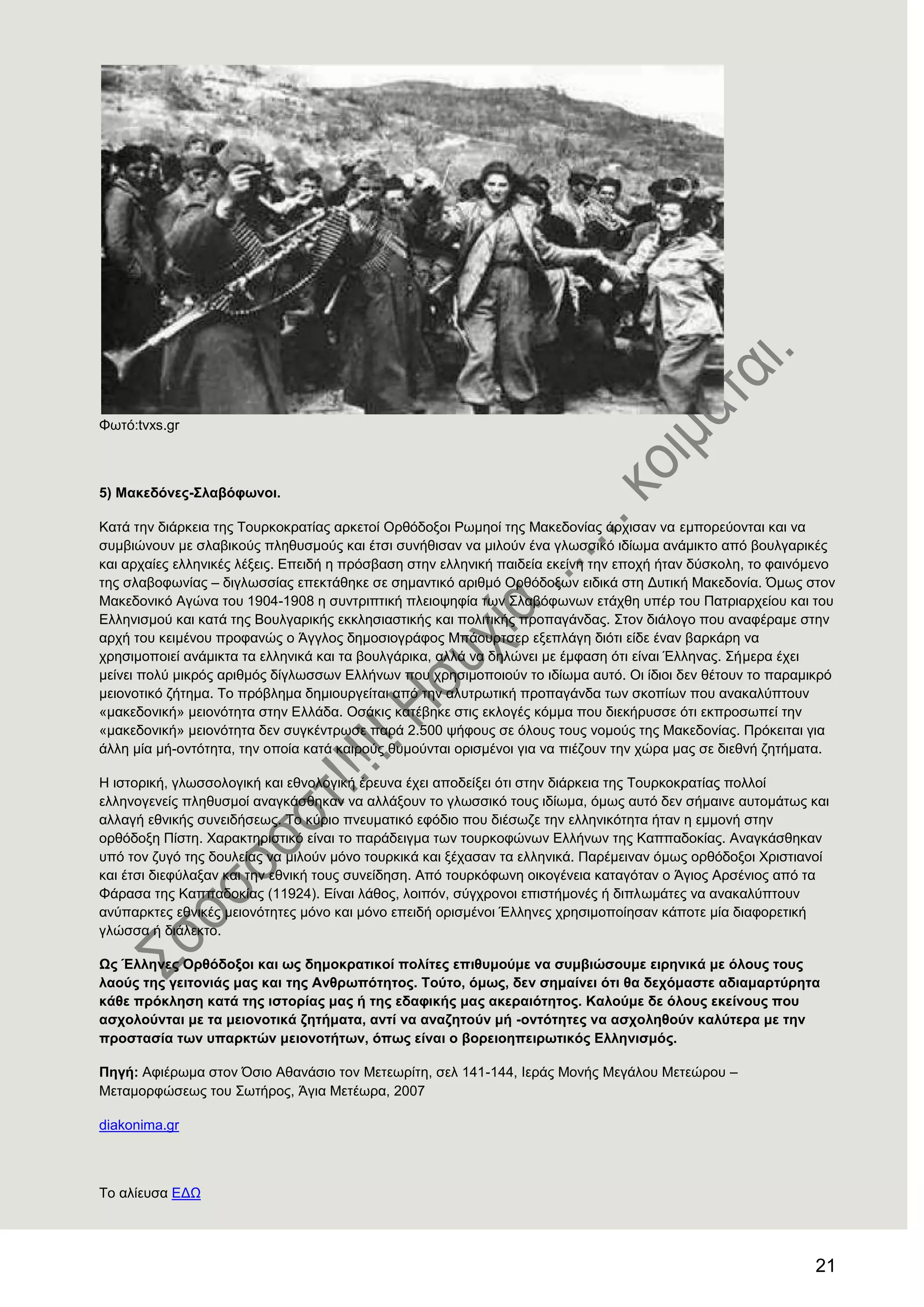 21
Φσηό:tvxs.gr
5) Μαθεδφλεο-΢ιαβφθσλνη.
Καηά ηελ δηάξθεηα ηεο Σνπξθνθξαηίαο αξθεηνί Οξζόδνμνη Ρσκενί ηεο Μαθεδνλίαο άξρηζαλ λα εκπνξεύνληαη θαη λα
ζπκβηώλνπλ κε ζιαβηθνύο πιεζπζκνύο θαη έηζη ζπλήζηζαλ λα κηινύλ έλα γισζζηθό ηδίσκα αλάκηθην από βνπιγαξηθέο
θαη αξραίεο ειιεληθέο ιέμεηο. Δπεηδή ε πξόζβαζε ζηελ ειιεληθή παηδεία εθείλε ηελ επνρή ήηαλ δύζθνιε, ην θαηλόκελν
ηεο ζιαβνθσλίαο – δηγισζζίαο επεθηάζεθε ζε ζεκαληηθό αξηζκό Οξζόδνμσλ εηδηθά ζηε Γπηηθή Μαθεδνλία. ΋κσο ζηνλ
Μαθεδνληθό Αγώλα ηνπ 1904-1908 ε ζπληξηπηηθή πιεηνςεθία ησλ ΢ιαβόθσλσλ εηάρζε ππέξ ηνπ Παηξηαξρείνπ θαη ηνπ
Διιεληζκνύ θαη θαηά ηεο Βνπιγαξηθήο εθθιεζηαζηηθήο θαη πνιηηηθήο πξνπαγάλδαο. ΢ηνλ δηάινγν πνπ αλαθέξακε ζηελ
αξρή ηνπ θεηκέλνπ πξνθαλώο ν Άγγινο δεκνζηνγξάθνο Μπάνπξηζεξ εμεπιάγε δηόηη είδε έλαλ βαξθάξε λα
ρξεζηκνπνηεί αλάκηθηα ηα ειιεληθά θαη ηα βνπιγάξηθα, αιιά λα δειώλεη κε έκθαζε όηη είλαη Έιιελαο. ΢ήκεξα έρεη
κείλεη πνιύ κηθξόο αξηζκόο δίγισζζσλ Διιήλσλ πνπ ρξεζηκνπνηνύλ ην ηδίσκα απηό. Οη ίδηνη δελ ζέηνπλ ην παξακηθξό
κεηνλνηηθό δήηεκα. Σν πξόβιεκα δεκηνπξγείηαη από ηελ αιπηξσηηθή πξνπαγάλδα ησλ ζθνπίσλ πνπ αλαθαιύπηνπλ
«καθεδνληθή» κεηνλόηεηα ζηελ Διιάδα. Οζάθηο θαηέβεθε ζηηο εθινγέο θόκκα πνπ δηεθήξπζζε όηη εθπξνζσπεί ηελ
«καθεδνληθή» κεηνλόηεηα δελ ζπγθέληξσζε παξά 2.500 ςήθνπο ζε όινπο ηνπο λνκνύο ηεο Μαθεδνλίαο. Πξόθεηηαη γηα
άιιε κία κή-νληόηεηα, ηελ νπνία θαηά θαηξνύο ζπκνύληαη νξηζκέλνη γηα λα πηέδνπλ ηελ ρώξα καο ζε δηεζλή δεηήκαηα.
Ζ ηζηνξηθή, γισζζνινγηθή θαη εζλνινγηθή έξεπλα έρεη απνδείμεη όηη ζηελ δηάξθεηα ηεο Σνπξθνθξαηίαο πνιινί
ειιελνγελείο πιεζπζκνί αλαγθάζζεθαλ λα αιιάμνπλ ην γισζζηθό ηνπο ηδίσκα, όκσο απηό δελ ζήκαηλε απηνκάησο θαη
αιιαγή εζληθήο ζπλεηδήζεσο. Σν θύξην πλεπκαηηθό εθόδην πνπ δηέζσδε ηελ ειιεληθόηεηα ήηαλ ε εκκνλή ζηελ
νξζόδνμε Πίζηε. Υαξαθηεξηζηηθό είλαη ην παξάδεηγκα ησλ ηνπξθνθώλσλ Διιήλσλ ηεο Καππαδνθίαο. Αλαγθάζζεθαλ
ππό ηνλ δπγό ηεο δνπιείαο λα κηινύλ κόλν ηνπξθηθά θαη μέραζαλ ηα ειιεληθά. Παξέκεηλαλ όκσο νξζόδνμνη Υξηζηηαλνί
θαη έηζη δηεθύιαμαλ θαη ηελ εζληθή ηνπο ζπλείδεζε. Από ηνπξθόθσλε νηθνγέλεηα θαηαγόηαλ ν Άγηνο Αξζέληνο από ηα
Φάξαζα ηεο Καππαδνθίαο (11924). Δίλαη ιάζνο, ινηπόλ, ζύγρξνλνη επηζηήκνλέο ή δηπισκάηεο λα αλαθαιύπηνπλ
αλύπαξθηεο εζληθέο κεηνλόηεηεο κόλν θαη κόλν επεηδή νξηζκέλνη Έιιελεο ρξεζηκνπνίεζαλ θάπνηε κία δηαθνξεηηθή
γιώζζα ή δηάιεθην.
Ωο Έιιελεο Οξζφδνμνη θαη σο δεκνθξαηηθνί πνιίηεο επηζπκνχκε λα ζπκβηψζνπκε εηξεληθά κε φινπο ηνπο
ιανχο ηεο γεηηνληάο καο θαη ηεο Αλζξσπφηεηνο. Σνχην, φκσο, δελ ζεκαίλεη φηη ζα δερφκαζηε αδηακαξηχξεηα
θάζε πξφθιεζε θαηά ηεο ηζηνξίαο καο ή ηεο εδαθηθήο καο αθεξαηφηεηνο. Καινχκε δε φινπο εθείλνπο πνπ
αζρνινχληαη κε ηα κεηνλνηηθά δεηήκαηα, αληί λα αλαδεηνχλ κή -νληφηεηεο λα αζρνιεζνχλ θαιχηεξα κε ηελ
πξνζηαζία ησλ ππαξθηψλ κεηνλνηήησλ, φπσο είλαη ν βνξεηνεπεηξσηηθφο Διιεληζκφο.
Πεγή: Αθηέξσκα ζηνλ ΋ζην Αζαλάζην ηνλ Μεηεσξίηε, ζει 141-144, Ηεξάο Μνλήο Μεγάινπ Μεηεώξνπ –
Μεηακνξθώζεσο ηνπ ΢σηήξνο, Άγηα Μεηέσξα, 2007
diakonima.gr
Σν αιίεπζα ΔΓΧ
 