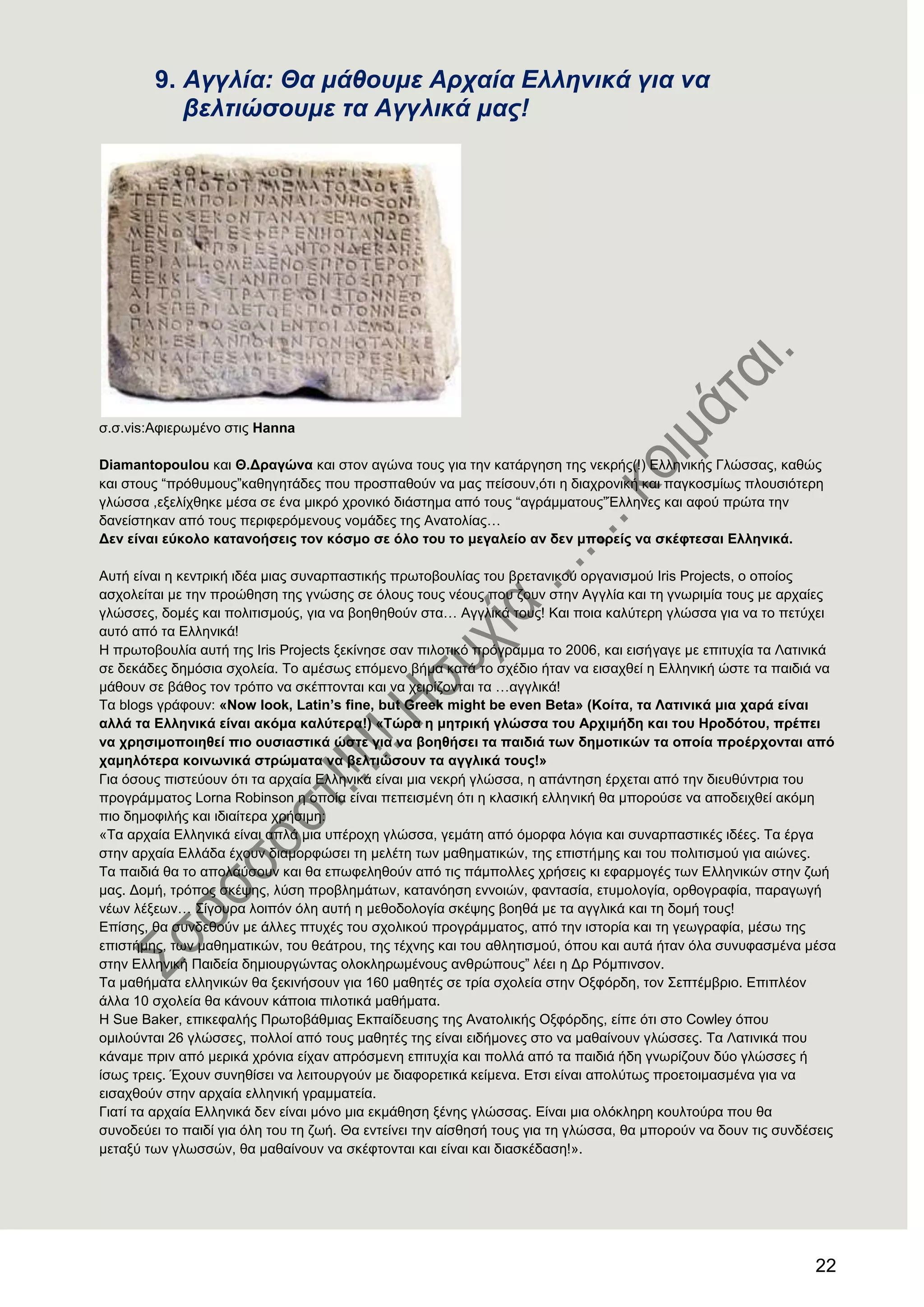 22
9. Αγγιία: Θα κάζνπκε Αξραία Ειιεληθά γηα λα
βειηηώζνπκε ηα Αγγιηθά καο!
ζ.ζ.vis:Αθηεξσκέλν ζηηο Hanna
Diamantopoulou θαη Θ.Γξαγψλα θαη ζηνλ αγώλα ηνπο γηα ηελ θαηάξγεζε ηεο λεθξήο(!) Διιεληθήο Γιώζζαο, θαζώο
θαη ζηνπο ―πξόζπκνπο‖θαζεγεηάδεο πνπ πξνζπαζνύλ λα καο πείζνπλ,όηη ε δηαρξνληθή θαη παγθνζκίσο πινπζηόηεξε
γιώζζα ,εμειίρζεθε κέζα ζε έλα κηθξό ρξνληθό δηάζηεκα από ηνπο ―αγξάκκαηνπο‖Έιιελεο θαη αθνύ πξώηα ηελ
δαλείζηεθαλ από ηνπο πεξηθεξόκελνπο λνκάδεο ηεο Αλαηνιίαο…
Γελ είλαη εχθνιν θαηαλνήζεηο ηνλ θφζκν ζε φιν ηνπ ην κεγαιείν αλ δελ κπνξείο λα ζθέθηεζαη Διιεληθά.
Απηή είλαη ε θεληξηθή ηδέα κηαο ζπλαξπαζηηθήο πξσηνβνπιίαο ηνπ βξεηαληθνύ νξγαληζκνύ Iris Projects, o νπνίνο
αζρνιείηαη κε ηελ πξνώζεζε ηεο γλώζεο ζε όινπο ηνπο λένπο πνπ δνπλ ζηελ Αγγιία θαη ηε γλσξηκία ηνπο κε αξραίεο
γιώζζεο, δνκέο θαη πνιηηηζκνύο, γηα λα βνεζεζνύλ ζηα… Αγγιηθά ηνπο! Καη πνηα θαιύηεξε γιώζζα γηα λα ην πεηύρεη
απηό από ηα Διιεληθά!
Ζ πξσηνβνπιία απηή ηεο Iris Projects μεθίλεζε ζαλ πηινηηθό πξόγξακκα ην 2006, θαη εηζήγαγε κε επηηπρία ηα Λαηηληθά
ζε δεθάδεο δεκόζηα ζρνιεία. Σν ακέζσο επόκελν βήκα θαηά ην ζρέδην ήηαλ λα εηζαρζεί ε Διιεληθή ώζηε ηα παηδηά λα
κάζνπλ ζε βάζνο ηνλ ηξόπν λα ζθέπηνληαη θαη λα ρεηξίδνληαη ηα …αγγιηθά!
Σα blogs γξάθνπλ: «Now look, Latin’s fine, but Greek might be even Beta» (Κνίηα, ηα Λαηηληθά κηα ραξά είλαη
αιιά ηα Διιεληθά είλαη αθφκα θαιχηεξα!) «Σψξα ε κεηξηθή γιψζζα ηνπ Αξρηκήδε θαη ηνπ Ζξνδφηνπ, πξέπεη
λα ρξεζηκνπνηεζεί πην νπζηαζηηθά ψζηε γηα λα βνεζήζεη ηα παηδηά ησλ δεκνηηθψλ ηα νπνία πξνέξρνληαη απφ
ρακειφηεξα θνηλσληθά ζηξψκαηα λα βειηηψζνπλ ηα αγγιηθά ηνπο!»
Γηα όζνπο πηζηεύνπλ όηη ηα αξραία Διιεληθά είλαη κηα λεθξή γιώζζα, ε απάληεζε έξρεηαη από ηελ δηεπζύληξηα ηνπ
πξνγξάκκαηνο Lorna Robinson ε νπνία είλαη πεπεηζκέλε όηη ε θιαζηθή ειιεληθή ζα κπνξνύζε λα απνδεηρζεί αθόκε
πην δεκνθηιήο θαη ηδηαίηεξα ρξήζηκε:
«Σα αξραία Διιεληθά είλαη απιά κηα ππέξνρε γιώζζα, γεκάηε από όκνξθα ιόγηα θαη ζπλαξπαζηηθέο ηδέεο. Σα έξγα
ζηελ αξραία Διιάδα έρνπλ δηακνξθώζεη ηε κειέηε ησλ καζεκαηηθώλ, ηεο επηζηήκεο θαη ηνπ πνιηηηζκνύ γηα αηώλεο.
Σα παηδηά ζα ην απνιαύζνπλ θαη ζα επσθειεζνύλ από ηηο πάκπνιιεο ρξήζεηο θη εθαξκνγέο ησλ Διιεληθώλ ζηελ δσή
καο. Γνκή, ηξόπνο ζθέςεο, ιύζε πξνβιεκάησλ, θαηαλόεζε ελλνηώλ, θαληαζία, εηπκνινγία, νξζνγξαθία, παξαγσγή
λέσλ ιέμεσλ… ΢ίγνπξα ινηπόλ όιε απηή ε κεζνδνινγία ζθέςεο βνεζά κε ηα αγγιηθά θαη ηε δνκή ηνπο!
Δπίζεο, ζα ζπλδεζνύλ κε άιιεο πηπρέο ηνπ ζρνιηθνύ πξνγξάκκαηνο, από ηελ ηζηνξία θαη ηε γεσγξαθία, κέζσ ηεο
επηζηήκεο, ησλ καζεκαηηθώλ, ηνπ ζεάηξνπ, ηεο ηέρλεο θαη ηνπ αζιεηηζκνύ, όπνπ θαη απηά ήηαλ όια ζπλπθαζκέλα κέζα
ζηελ Διιεληθή Παηδεία δεκηνπξγώληαο νινθιεξσκέλνπο αλζξώπνπο‖ ιέεη ε Γξ Ρόκπηλζνλ.
Σα καζήκαηα ειιεληθώλ ζα μεθηλήζνπλ γηα 160 καζεηέο ζε ηξία ζρνιεία ζηελ Ομθόξδε, ηνλ ΢επηέκβξην. Δπηπιένλ
άιια 10 ζρνιεία ζα θάλνπλ θάπνηα πηινηηθά καζήκαηα.
Ζ Sue Baker, επηθεθαιήο Πξσηνβάζκηαο Δθπαίδεπζεο ηεο Αλαηνιηθήο Ομθόξδεο, είπε όηη ζην Cowley όπνπ
νκηινύληαη 26 γιώζζεο, πνιινί από ηνπο καζεηέο ηεο είλαη εηδήκνλεο ζην λα καζαίλνπλ γιώζζεο. Σα Λαηηληθά πνπ
θάλακε πξηλ από κεξηθά ρξόληα είραλ απξόζκελε επηηπρία θαη πνιιά από ηα παηδηά ήδε γλσξίδνπλ δύν γιώζζεο ή
ίζσο ηξεηο. Έρνπλ ζπλεζίζεη λα ιεηηνπξγνύλ κε δηαθνξεηηθά θείκελα. Δηζη είλαη απνιύησο πξνεηνηκαζκέλα γηα λα
εηζαρζνύλ ζηελ αξραία ειιεληθή γξακκαηεία.
Γηαηί ηα αξραία Διιεληθά δελ είλαη κόλν κηα εθκάζεζε μέλεο γιώζζαο. Δίλαη κηα νιόθιεξε θνπιηνύξα πνπ ζα
ζπλνδεύεη ην παηδί γηα όιε ηνπ ηε δσή. Θα εληείλεη ηελ αίζζεζή ηνπο γηα ηε γιώζζα, ζα κπνξνύλ λα δνπλ ηηο ζπλδέζεηο
κεηαμύ ησλ γισζζώλ, ζα καζαίλνπλ λα ζθέθηνληαη θαη είλαη θαη δηαζθέδαζε!».
 