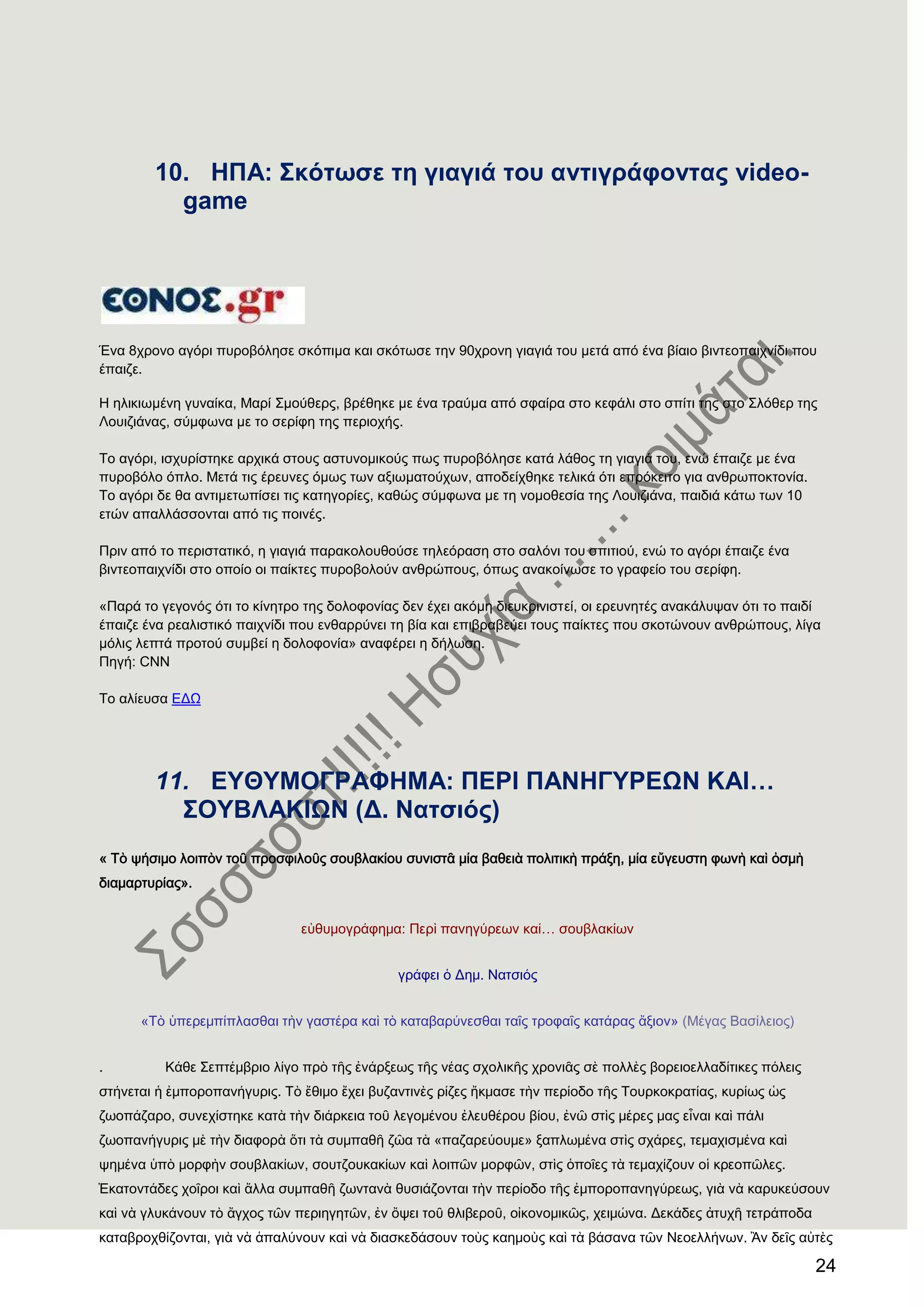 24
10. ΖΠΑ: ΢θφησζε ηε γηαγηά ηνπ αληηγξάθνληαο video-
game
Έλα 8ρξνλν αγόξη ππξνβόιεζε ζθόπηκα θαη ζθόησζε ηελ 90ρξνλε γηαγηά ηνπ κεηά από έλα βίαην βηληενπαηρλίδη πνπ
έπαηδε.
Ζ ειηθησκέλε γπλαίθα, Μαξί ΢κνύζεξο, βξέζεθε κε έλα ηξαύκα από ζθαίξα ζην θεθάιη ζην ζπίηη ηεο ζην ΢ιόζεξ ηεο
Λνπηδηάλαο, ζύκθσλα κε ην ζεξίθε ηεο πεξηνρήο.
Σν αγόξη, ηζρπξίζηεθε αξρηθά ζηνπο αζηπλνκηθνύο πσο ππξνβόιεζε θαηά ιάζνο ηε γηαγηά ηνπ, ελώ έπαηδε κε έλα
ππξνβόιν όπιν. Μεηά ηηο έξεπλεο όκσο ησλ αμησκαηνύρσλ, απνδείρζεθε ηειηθά όηη επξόθεηην γηα αλζξσπνθηνλία.
Σν αγόξη δε ζα αληηκεησπίζεη ηηο θαηεγνξίεο, θαζώο ζύκθσλα κε ηε λνκνζεζία ηεο Λνπηδηάλα, παηδηά θάησ ησλ 10
εηώλ απαιιάζζνληαη από ηηο πνηλέο.
Πξηλ από ην πεξηζηαηηθό, ε γηαγηά παξαθνινπζνύζε ηειεόξαζε ζην ζαιόλη ηνπ ζπηηηνύ, ελώ ην αγόξη έπαηδε έλα
βηληενπαηρλίδη ζην νπνίν νη παίθηεο ππξνβνινύλ αλζξώπνπο, όπσο αλαθνίλσζε ην γξαθείν ηνπ ζεξίθε.
«Παξά ην γεγνλόο όηη ην θίλεηξν ηεο δνινθνλίαο δελ έρεη αθόκε δηεπθξηληζηεί, νη εξεπλεηέο αλαθάιπςαλ όηη ην παηδί
έπαηδε έλα ξεαιηζηηθό παηρλίδη πνπ ελζαξξύλεη ηε βία θαη επηβξαβεύεη ηνπο παίθηεο πνπ ζθνηώλνπλ αλζξώπνπο, ιίγα
κόιηο ιεπηά πξνηνύ ζπκβεί ε δνινθνλία» αλαθέξεη ε δήισζε.
Πεγή: CNN
Σν αιίεπζα ΔΓΧ
11. ΔΤΘΤΜΟΓΡΑΦΖΜΑ: ΠΔΡΗ ΠΑΝΖΓΤΡΔΩΝ ΚΑΗ…
΢ΟΤΒΛΑΚΗΩΝ (Γ. Ναηζηφο)
« Σὸ ψήσιμο λοιπὸν τοῦ προσφιλοῦς σουβλακίου συνιστᾶ μία βαθειὰ πολιτικὴ πράξη, μία εὔγευστη φωνὴ καὶ ὀσμὴ
διαμαρτυρίας».
εὐθυμογράφημα: Περὶ πανηγύρεων καί… σουβλακίων
γράφει ὁ Δημ. Νατσιός
«Σὸ ὑπερεμπίπλασθαι τὴν γαστέρα καὶ τὸ καταβαρύνεσθαι ταῖς τροφαῖς κατάρας ἄξιον» (Μέγας Βασίλειος)
. Κάθε ΢επτέμβριο λίγο πρὸ τῆς ἐνάρξεως τῆς νέας σχολικῆς χρονιᾶς σὲ πολλὲς βορειοελλαδίτικες πόλεις
στήνεται ἟ ἐμποροπανήγυρις. Σὸ ἔθιμο ἔχει βυζαντινὲς ρίζες ἢκμασε τὴν περίοδο τῆς Σουρκοκρατίας, κυρίως ὡς
ζωοπάζαρο, συνεχίστηκε κατὰ τὴν διάρκεια τοῦ λεγομένου ἐλευθέρου βίου, ἐνῶ στὶς μέρες μας εἶναι καὶ πάλι
ζωοπανήγυρις μὲ τὴν διαφορὰ ὅτι τὰ συμπαθῆ ζῶα τὰ «παζαρεύουμε» ξαπλωμένα στὶς σχάρες, τεμαχισμένα καὶ
ψημένα ὑπὸ μορφὴν σουβλακίων, σουτζουκακίων καὶ λοιπῶν μορφῶν, στὶς ὁποῖες τὰ τεμαχίζουν οἱ κρεοπῶλες.
἗κατοντάδες χοῖροι καὶ ἄλλα συμπαθῆ ζωντανὰ θυσιάζονται τὴν περίοδο τῆς ἐμποροπανηγύρεως, γιὰ νὰ καρυκεύσουν
καὶ νὰ γλυκάνουν τὸ ἄγχος τῶν περιηγητῶν, ἐν ὄψει τοῦ θλιβεροῦ, οἰκονομικῶς, χειμώνα. Δεκάδες ἀτυχῆ τετράποδα
καταβροχθίζονται, γιὰ νὰ ἁπαλύνουν καὶ νὰ διασκεδάσουν τοὺς καημοὺς καὶ τὰ βάσανα τῶν Νεοελλήνων. Ἂν δεῖς αὐτὲς
 