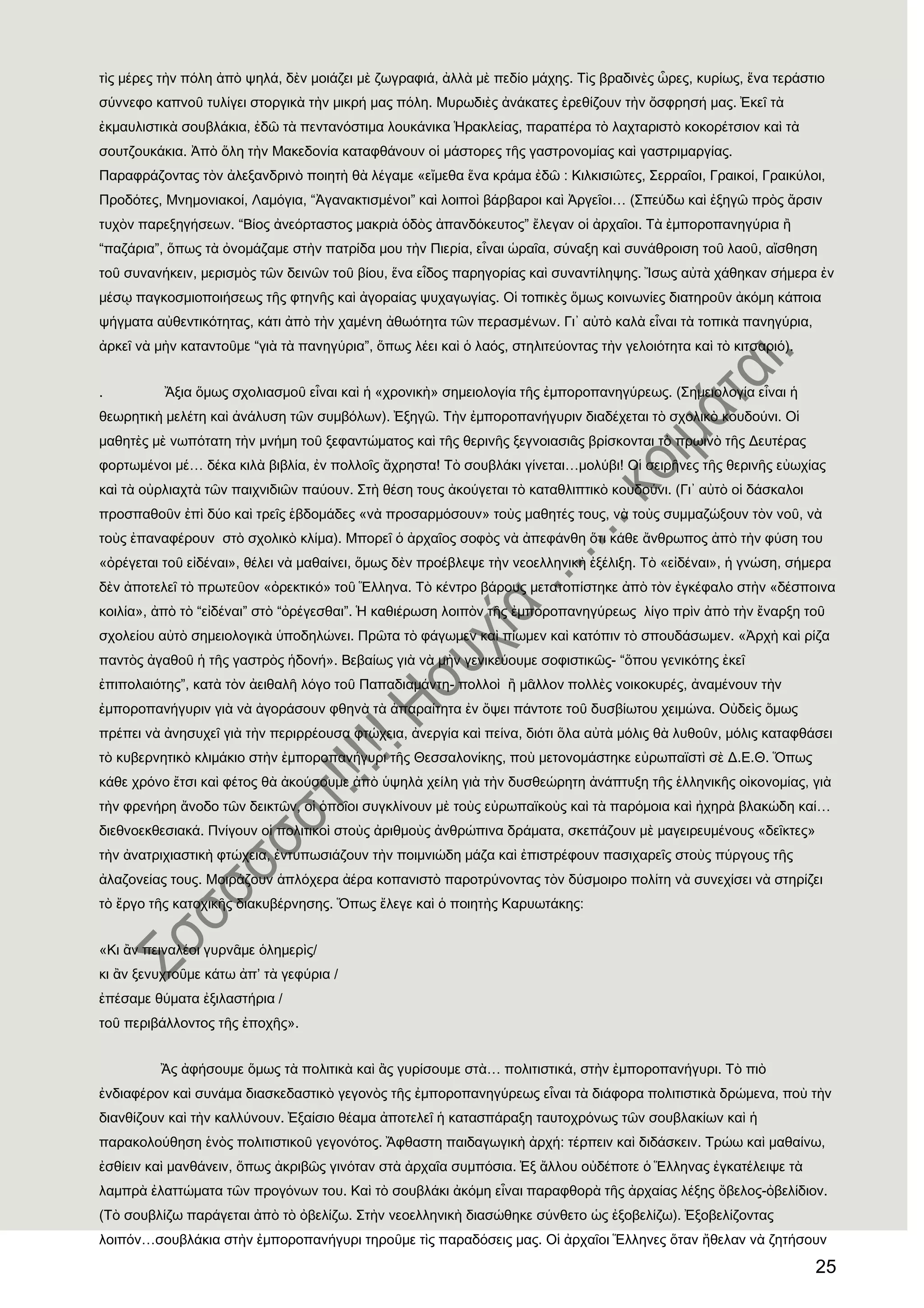 25
τὶς μέρες τὴν πόλη ἀπὸ ψηλά, δὲν μοιάζει μὲ ζωγραφιά, ἀλλὰ μὲ πεδίο μάχης. Σὶς βραδινὲς ὧρες, κυρίως, ἕνα τεράστιο
σύννεφο καπνοῦ τυλίγει στοργικὰ τὴν μικρή μας πόλη. Μυρωδιὲς ἀνάκατες ἐρεθίζουν τὴν ὄσφρησή μας. ἖κεῖ τὰ
ἐκμαυλιστικὰ σουβλάκια, ἐδῶ τὰ πεντανόστιμα λουκάνικα Ἡρακλείας, παραπέρα τὸ λαχταριστὸ κοκορέτσιον καὶ τὰ
σουτζουκάκια. Ἀπὸ ὅλη τὴν Μακεδονία καταφθάνουν οἱ μάστορες τῆς γαστρονομίας καὶ γαστριμαργίας.
Παραφράζοντας τὸν ἀλεξανδρινὸ ποιητὴ θὰ λέγαμε «εἴμεθα ἕνα κράμα ἐδῶ : Κιλκισιῶτες, ΢ερραῖοι, Γραικοί, Γραικύλοι,
Προδότες, Μνημονιακοί, Λαμόγια, “Ἀγανακτισμένοι” καὶ λοιποὶ βάρβαροι καὶ Ἀργεῖοι… (΢πεύδω καὶ ἐξηγῶ πρὸς ἄρσιν
τυχὸν παρεξηγήσεων. “Βίος ἀνεόρταστος μακριὰ ὁδὸς ἀπανδόκευτος” ἔλεγαν οἱ ἀρχαῖοι. Σὰ ἐμποροπανηγύρια ἠ
“παζάρια”, ὅπως τὰ ὀνομάζαμε στὴν πατρίδα μου τὴν Πιερία, εἶναι ὡραῖα, σύναξη καὶ συνάθροιση τοῦ λαοῦ, αἴσθηση
τοῦ συνανήκειν, μερισμὸς τῶν δεινῶν τοῦ βίου, ἕνα εἶδος παρηγορίας καὶ συναντίληψης. Ἴσως αὐτὰ χάθηκαν σήμερα ἐν
μέσῳ παγκοσμιοποιήσεως τῆς φτηνῆς καὶ ἀγοραίας ψυχαγωγίας. Οἱ τοπικὲς ὅμως κοινωνίες διατηροῦν ἀκόμη κάποια
ψήγματα αὐθεντικότητας, κάτι ἀπὸ τὴν χαμένη ἀθωότητα τῶν περασμένων. Γι᾽ αὐτὸ καλὰ εἶναι τὰ τοπικὰ πανηγύρια,
ἀρκεῖ νὰ μὴν καταντοῦμε “γιὰ τὰ πανηγύρια”, ὅπως λέει καὶ ὁ λαός, στηλιτεύοντας τὴν γελοιότητα καὶ τὸ κιτσαριό).
. Ἄξια ὅμως σχολιασμοῦ εἶναι καὶ ἟ «χρονικὴ» σημειολογία τῆς ἐμποροπανηγύρεως. (΢ημειολογία εἶναι ἟
θεωρητικὴ μελέτη καὶ ἀνάλυση τῶν συμβόλων). ἖ξηγῶ. Σὴν ἐμποροπανήγυριν διαδέχεται τὸ σχολικὸ κουδούνι. Οἱ
μαθητὲς μὲ νωπότατη τὴν μνήμη τοῦ ξεφαντώματος καὶ τῆς θερινῆς ξεγνοιασιᾶς βρίσκονται τὸ πρωινὸ τῆς Δευτέρας
φορτωμένοι μέ… δέκα κιλὰ βιβλία, ἐν πολλοῖς ἄχρηστα! Σὸ σουβλάκι γίνεται…μολύβι! Οἱ σειρῆνες τῆς θερινῆς εὐωχίας
καὶ τὰ οὐρλιαχτὰ τῶν παιχνιδιῶν παύουν. ΢τὴ θέση τους ἀκούγεται τὸ καταθλιπτικὸ κουδούνι. (Γι᾽ αὐτὸ οἱ δάσκαλοι
προσπαθοῦν ἐπὶ δύο καὶ τρεῖς ἑβδομάδες «νὰ προσαρμόσουν» τοὺς μαθητές τους, νὰ τοὺς συμμαζώξουν τὸν νοῦ, νὰ
τοὺς ἐπαναφέρουν στὸ σχολικὸ κλίμα). Μπορεῖ ὁ ἀρχαῖος σοφὸς νὰ ἀπεφάνθη ὅτι κάθε ἄνθρωπος ἀπὸ τὴν φύση του
«ὀρέγεται τοῦ εἰδέναι», θέλει νὰ μαθαίνει, ὅμως δὲν προέβλεψε τὴν νεοελληνικὴ ἐξέλιξη. Σὸ «εἰδέναι», ἟ γνώση, σήμερα
δὲν ἀποτελεῖ τὸ πρωτεῦον «ὀρεκτικό» τοῦ Ἕλληνα. Σὸ κέντρο βάρους μετατοπίστηκε ἀπὸ τὸν ἐγκέφαλο στὴν «δέσποινα
κοιλία», ἀπὸ τὸ “εἰδέναι” στὸ “ὀρέγεσθαι”. Ἡ καθιέρωση λοιπὸν τῆς ἐμποροπανηγύρεως λίγο πρὶν ἀπὸ τὴν ἔναρξη τοῦ
σχολείου αὐτὸ σημειολογικὰ ὑποδηλώνει. Πρῶτα τὸ φάγωμεν καὶ πίωμεν καὶ κατόπιν τὸ σπουδάσωμεν. «Ἀρχὴ καὶ ρίζα
παντὸς ἀγαθοῦ ἟ τῆς γαστρὸς ἟δονή». Βεβαίως γιὰ νὰ μὴν γενικεύουμε σοφιστικῶς- “ὅπου γενικότης ἐκεῖ
ἐπιπολαιότης”, κατὰ τὸν ἀειθαλῆ λόγο τοῦ Παπαδιαμάντη- πολλοὶ ἠ μᾶλλον πολλὲς νοικοκυρές, ἀναμένουν τὴν
ἐμποροπανήγυριν γιὰ νὰ ἀγοράσουν φθηνὰ τὰ ἀπαραίτητα ἐν ὄψει πάντοτε τοῦ δυσβίωτου χειμώνα. Οὐδεὶς ὅμως
πρέπει νὰ ἀνησυχεῖ γιὰ τὴν περιρρέουσα φτώχεια, ἀνεργία καὶ πείνα, διότι ὅλα αὐτὰ μόλις θὰ λυθοῦν, μόλις καταφθάσει
τὸ κυβερνητικὸ κλιμάκιο στὴν ἐμποροπανήγυρι τῆς Θεσσαλονίκης, ποὺ μετονομάστηκε εὐρωπαϊστὶ σὲ Δ.Ε.Θ. Ὅπως
κάθε χρόνο ἔτσι καὶ φέτος θὰ ἀκούσουμε ἀπὸ ὑψηλὰ χείλη γιὰ τὴν δυσθεώρητη ἀνάπτυξη τῆς ἑλληνικῆς οἰκονομίας, γιὰ
τὴν φρενήρη ἄνοδο τῶν δεικτῶν, οἱ ὁποῖοι συγκλίνουν μὲ τοὺς εὐρωπαϊκοὺς καὶ τὰ παρόμοια καὶ ἞χηρὰ βλακώδη καί…
διεθνοεκθεσιακά. Πνίγουν οἱ πολιτικοὶ στοὺς ἀριθμοὺς ἀνθρώπινα δράματα, σκεπάζουν μὲ μαγειρευμένους «δεῖκτες»
τὴν ἀνατριχιαστικὴ φτώχεια, ἐντυπωσιάζουν τὴν ποιμνιώδη μάζα καὶ ἐπιστρέφουν πασιχαρεῖς στοὺς πύργους τῆς
ἀλαζονείας τους. Μοιράζουν ἁπλόχερα ἀέρα κοπανιστὸ παροτρύνοντας τὸν δύσμοιρο πολίτη νὰ συνεχίσει νὰ στηρίζει
τὸ ἔργο τῆς κατοχικῆς διακυβέρνησης. Ὅπως ἔλεγε καὶ ὁ ποιητὴς Καρυωτάκης:
«Κι ἂν πειναλέοι γυρνᾶμε ὁλημερὶς/
κι ἂν ξενυχτοῦμε κάτω ἀπ’ τὰ γεφύρια /
ἐπέσαμε θύματα ἐξιλαστήρια /
τοῦ περιβάλλοντος τῆς ἐποχῆς».
Ἂς ἀφήσουμε ὅμως τὰ πολιτικὰ καὶ ἂς γυρίσουμε στὰ… πολιτιστικά, στὴν ἐμποροπανήγυρι. Σὸ πιὸ
ἐνδιαφέρον καὶ συνάμα διασκεδαστικὸ γεγονὸς τῆς ἐμποροπανηγύρεως εἶναι τὰ διάφορα πολιτιστικὰ δρώμενα, ποὺ τὴν
διανθίζουν καὶ τὴν καλλύνουν. ἖ξαίσιο θέαμα ἀποτελεῖ ἟ κατασπάραξη ταυτοχρόνως τῶν σουβλακίων καὶ ἟
παρακολούθηση ἑνὸς πολιτιστικοῦ γεγονότος. Ἄφθαστη παιδαγωγικὴ ἀρχή: τέρπειν καὶ διδάσκειν. Σρώω καὶ μαθαίνω,
ἐσθίειν καὶ μανθάνειν, ὅπως ἀκριβῶς γινόταν στὰ ἀρχαῖα συμπόσια. ἖ξ ἄλλου οὐδέποτε ὁ Ἕλληνας ἐγκατέλειψε τὰ
λαμπρὰ ἐλαττώματα τῶν προγόνων του. Καὶ τὸ σουβλάκι ἀκόμη εἶναι παραφθορὰ τῆς ἀρχαίας λέξης ὄβελος-ὀβελίδιον.
(Σὸ σουβλίζω παράγεται ἀπὸ τὸ ὀβελίζω. ΢τὴν νεοελληνικὴ διασώθηκε σύνθετο ὡς ἐξοβελίζω). ἖ξοβελίζοντας
λοιπόν…σουβλάκια στὴν ἐμποροπανήγυρι τηροῦμε τὶς παραδόσεις μας. Οἱ ἀρχαῖοι Ἕλληνες ὅταν ἢθελαν νὰ ζητήσουν
 