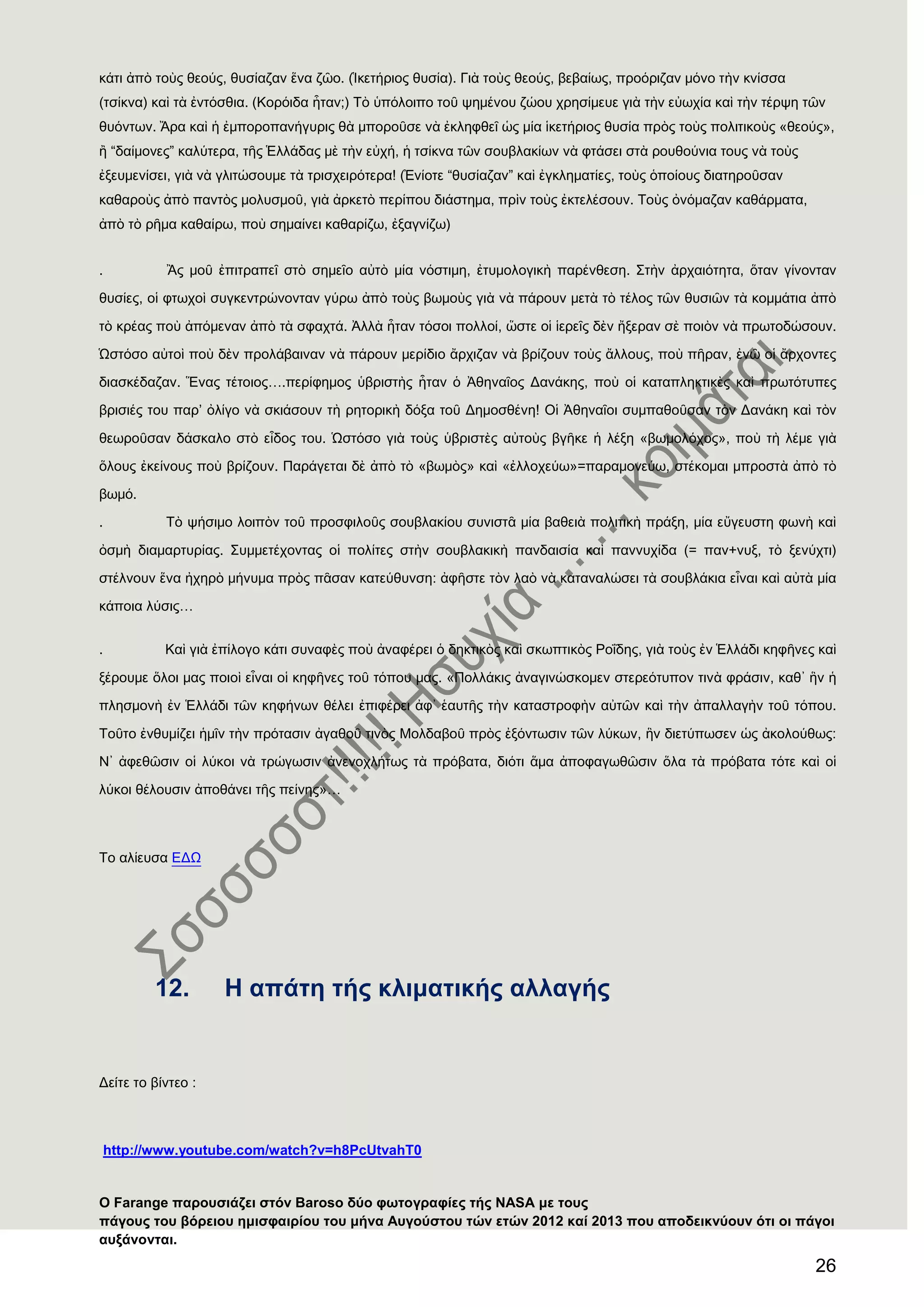 26
κάτι ἀπὸ τοὺς θεούς, θυσίαζαν ἕνα ζῶο. (Ἱκετήριος θυσία). Γιὰ τοὺς θεούς, βεβαίως, προόριζαν μόνο τὴν κνίσσα
(τσίκνα) καὶ τὰ ἐντόσθια. (Κορόιδα ἦταν;) Σὸ ὑπόλοιπο τοῦ ψημένου ζώου χρησίμευε γιὰ τὴν εὐωχία καὶ τὴν τέρψη τῶν
θυόντων. Ἄρα καὶ ἟ ἐμποροπανήγυρις θὰ μποροῦσε νὰ ἐκληφθεῖ ὡς μία ἱκετήριος θυσία πρὸς τοὺς πολιτικοὺς «θεούς»,
ἠ “δαίμονες” καλύτερα, τῆς ἗λλάδας μὲ τὴν εὐχή, ἟ τσίκνα τῶν σουβλακίων νὰ φτάσει στὰ ρουθούνια τους νὰ τοὺς
ἐξευμενίσει, γιὰ νὰ γλιτώσουμε τὰ τρισχειρότερα! (἖νίοτε “θυσίαζαν” καὶ ἐγκληματίες, τοὺς ὁποίους διατηροῦσαν
καθαροὺς ἀπὸ παντὸς μολυσμοῦ, γιὰ ἀρκετὸ περίπου διάστημα, πρὶν τοὺς ἐκτελέσουν. Σοὺς ὀνόμαζαν καθάρματα,
ἀπὸ τὸ ρῆμα καθαίρω, ποὺ σημαίνει καθαρίζω, ἐξαγνίζω)
. Ἂς μοῦ ἐπιτραπεῖ στὸ σημεῖο αὐτὸ μία νόστιμη, ἐτυμολογικὴ παρένθεση. ΢τὴν ἀρχαιότητα, ὅταν γίνονταν
θυσίες, οἱ φτωχοὶ συγκεντρώνονταν γύρω ἀπὸ τοὺς βωμοὺς γιὰ νὰ πάρουν μετὰ τὸ τέλος τῶν θυσιῶν τὰ κομμάτια ἀπὸ
τὸ κρέας ποὺ ἀπόμεναν ἀπὸ τὰ σφαχτά. Ἀλλὰ ἦταν τόσοι πολλοί, ὥστε οἱ ἱερεῖς δὲν ἢξεραν σὲ ποιὸν νὰ πρωτοδώσουν.
Ὡστόσο αὐτοὶ ποὺ δὲν προλάβαιναν νὰ πάρουν μερίδιο ἄρχιζαν νὰ βρίζουν τοὺς ἄλλους, ποὺ πῆραν, ἐνῶ οἱ ἄρχοντες
διασκέδαζαν. Ἕνας τέτοιος….περίφημος ὑβριστὴς ἦταν ὁ Ἀθηναῖος Δανάκης, ποὺ οἱ καταπληκτικὲς καὶ πρωτότυπες
βρισιές του παρ’ ὀλίγο νὰ σκιάσουν τὴ ρητορικὴ δόξα τοῦ Δημοσθένη! Οἱ Ἀθηναῖοι συμπαθοῦσαν τὸν Δανάκη καὶ τὸν
θεωροῦσαν δάσκαλο στὸ εἶδος του. Ὡστόσο γιὰ τοὺς ὑβριστὲς αὐτοὺς βγῆκε ἟ λέξη «βωμολόχος», ποὺ τὴ λέμε γιὰ
ὅλους ἐκείνους ποὺ βρίζουν. Παράγεται δὲ ἀπὸ τὸ «βωμὸς» καὶ «ἐλλοχεύω»=παραμονεύω, στέκομαι μπροστὰ ἀπὸ τὸ
βωμό.
. Σὸ ψήσιμο λοιπὸν τοῦ προσφιλοῦς σουβλακίου συνιστᾶ μία βαθειὰ πολιτικὴ πράξη, μία εὔγευστη φωνὴ καὶ
ὀσμὴ διαμαρτυρίας. ΢υμμετέχοντας οἱ πολίτες στὴν σουβλακικὴ πανδαισία καὶ παννυχίδα (= παν+νυξ, τὸ ξενύχτι)
στέλνουν ἕνα ἞χηρὸ μήνυμα πρὸς πᾶσαν κατεύθυνση: ἀφῆστε τὸν λαὸ νὰ καταναλώσει τὰ σουβλάκια εἶναι καὶ αὐτὰ μία
κάποια λύσις…
. Καὶ γιὰ ἐπίλογο κάτι συναφὲς ποὺ ἀναφέρει ὁ δηκτικὸς καὶ σκωπτικὸς Ροΐδης, γιὰ τοὺς ἐν ἗λλάδι κηφῆνες καὶ
ξέρουμε ὅλοι μας ποιοὶ εἶναι οἱ κηφῆνες τοῦ τόπου μας. «Πολλάκις ἀναγινώσκομεν στερεότυπον τινὰ φράσιν, καθ᾽ ἡν ἟
πλησμονὴ ἐν ἗λλάδι τῶν κηφήνων θέλει ἐπιφέρει ἀφ᾽ ἑαυτῆς τὴν καταστροφὴν αὐτῶν καὶ τὴν ἀπαλλαγὴν τοῦ τόπου.
Σοῦτο ἐνθυμίζει ἟μῖν τὴν πρότασιν ἀγαθοῦ τινὸς Μολδαβοῦ πρὸς ἐξόντωσιν τῶν λύκων, ἡν διετύπωσεν ὡς ἀκολούθως:
Ν᾽ ἀφεθῶσιν οἱ λύκοι νὰ τρώγωσιν ἀνενοχλήτως τὰ πρόβατα, διότι ἅμα ἀποφαγωθῶσιν ὅλα τὰ πρόβατα τότε καὶ οἱ
λύκοι θέλουσιν ἀποθάνει τῆς πείνης»…
Σο αλίευσα ΕΔΨ
12. Ζ απάηε ηήο θιηκαηηθήο αιιαγήο
Γείηε ην βίληεν :
http://www.youtube.com/watch?v=h8PcUtvahT0
Ο Farange παξνπζηάδεη ζηφλ Baroso δχν θσηνγξαθίεο ηήο NASA κε ηνπο
πάγνπο ηνπ βφξεηνπ εκηζθαηξίνπ ηνπ κήλα Απγνχζηνπ ηψλ εηψλ 2012 θαί 2013 πνπ απνδεηθλχνπλ φηη νη πάγνη
απμάλνληαη.
 