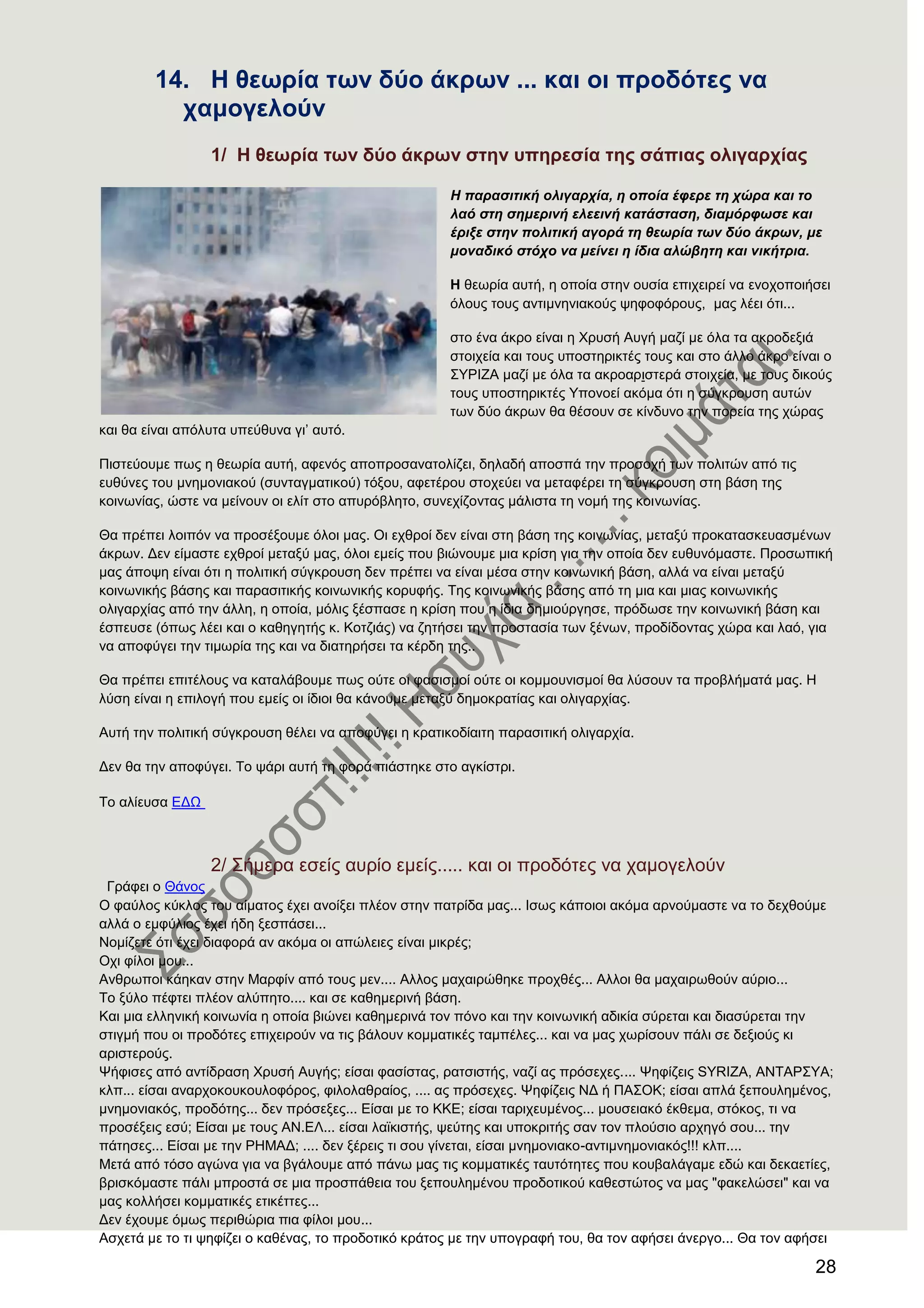 28
14. Ζ ζεσξία ησλ δχν άθξσλ ... θαη νη πξνδφηεο λα
ρακνγεινχλ
1/ Ζ ζεσξία ησλ δχν άθξσλ ζηελ ππεξεζία ηεο ζάπηαο νιηγαξρίαο
Η παξαζηηηθή νιηγαξρία, ε νπνία έθεξε ηε ρώξα θαη ην
ιαό ζηε ζεκεξηλή ειεεηλή θαηάζηαζε, δηακόξθωζε θαη
έξημε ζηελ πνιηηηθή αγνξά ηε ζεωξία ηωλ δύν άθξωλ, κε
κνλαδηθό ζηόρν λα κείλεη ε ίδηα αιώβεηε θαη ληθήηξηα.
Ζ ζεσξία απηή, ε νπνία ζηελ νπζία επηρεηξεί λα ελνρνπνηήζεη
όινπο ηνπο αληηκλεληαθνύο ςεθνθόξνπο, καο ιέεη όηη...
ζην έλα άθξν είλαη ε Υξπζή Απγή καδί κε όια ηα αθξνδεμηά
ζηνηρεία θαη ηνπο ππνζηεξηθηέο ηνπο θαη ζην άιιν άθξν είλαη ν
΢ΤΡΗΕΑ καδί κε όια ηα αθξναξηζηεξά ζηνηρεία, κε ηνπο δηθνύο
ηνπο ππνζηεξηθηέο Τπνλνεί αθόκα όηη ε ζύγθξνπζε απηώλ
ησλ δύν άθξσλ ζα ζέζνπλ ζε θίλδπλν ηελ πνξεία ηεο ρώξαο
θαη ζα είλαη απόιπηα ππεύζπλα γη’ απηό.
Πηζηεύνπκε πσο ε ζεσξία απηή, αθελόο απνπξνζαλαηνιίδεη, δειαδή απνζπά ηελ πξνζνρή ησλ πνιηηώλ από ηηο
επζύλεο ηνπ κλεκνληαθνύ (ζπληαγκαηηθνύ) ηόμνπ, αθεηέξνπ ζηνρεύεη λα κεηαθέξεη ηε ζύγθξνπζε ζηε βάζε ηεο
θνηλσλίαο, ώζηε λα κείλνπλ νη ειίη ζην αππξόβιεην, ζπλερίδνληαο κάιηζηα ηε λνκή ηεο θνηλσλίαο.
Θα πξέπεη ινηπόλ λα πξνζέμνπκε όινη καο. Οη ερζξνί δελ είλαη ζηε βάζε ηεο θνηλσλίαο, κεηαμύ πξνθαηαζθεπαζκέλσλ
άθξσλ. Γελ είκαζηε ερζξνί κεηαμύ καο, όινη εκείο πνπ βηώλνπκε κηα θξίζε γηα ηελ νπνία δελ επζπλόκαζηε. Πξνζσπηθή
καο άπνςε είλαη όηη ε πνιηηηθή ζύγθξνπζε δελ πξέπεη λα είλαη κέζα ζηελ θνηλσληθή βάζε, αιιά λα είλαη κεηαμύ
θνηλσληθήο βάζεο θαη παξαζηηηθήο θνηλσληθήο θνξπθήο. Σεο θνηλσληθήο βάζεο από ηε κηα θαη κηαο θνηλσληθήο
νιηγαξρίαο από ηελ άιιε, ε νπνία, κόιηο μέζπαζε ε θξίζε πνπ ε ίδηα δεκηνύξγεζε, πξόδσζε ηελ θνηλσληθή βάζε θαη
έζπεπζε (όπσο ιέεη θαη ν θαζεγεηήο θ. Κνηδηάο) λα δεηήζεη ηελ πξνζηαζία ησλ μέλσλ, πξνδίδνληαο ρώξα θαη ιαό, γηα
λα απνθύγεη ηελ ηηκσξία ηεο θαη λα δηαηεξήζεη ηα θέξδε ηεο..
Θα πξέπεη επηηέινπο λα θαηαιάβνπκε πσο νύηε νη θαζηζκνί νύηε νη θνκκνπληζκνί ζα ιύζνπλ ηα πξνβιήκαηά καο. Ζ
ιύζε είλαη ε επηινγή πνπ εκείο νη ίδηνη ζα θάλνπκε κεηαμύ δεκνθξαηίαο θαη νιηγαξρίαο.
Απηή ηελ πνιηηηθή ζύγθξνπζε ζέιεη λα απνθύγεη ε θξαηηθνδίαηηε παξαζηηηθή νιηγαξρία.
Γελ ζα ηελ απνθύγεη. Σν ςάξη απηή ηε θνξά πηάζηεθε ζην αγθίζηξη.
Σν αιίεπζα ΔΓΧ
2/ ΢ήκεξα εζείο απξίν εκείο..... θαη νη πξνδόηεο λα ρακνγεινύλ
Γξάθεη ν Θάλνο
Ο θαύινο θύθινο ηνπ αίκαηνο έρεη αλνίμεη πιένλ ζηελ παηξίδα καο... Ηζσο θάπνηνη αθόκα αξλνύκαζηε λα ην δερζνύκε
αιιά ν εκθύιηνο έρεη ήδε μεζπάζεη...
Ννκίδεηε όηη έρεη δηαθνξά αλ αθόκα νη απώιεηεο είλαη κηθξέο;
Ορη θίινη κνπ...
Αλζξσπνη θάεθαλ ζηελ Μαξθίλ από ηνπο κελ.... Αιινο καραηξώζεθε πξνρζέο... Αιινη ζα καραηξσζνύλ αύξην...
Σν μύιν πέθηεη πιένλ αιύπεην.... θαη ζε θαζεκεξηλή βάζε.
Καη κηα ειιεληθή θνηλσλία ε νπνία βηώλεη θαζεκεξηλά ηνλ πόλν θαη ηελ θνηλσληθή αδηθία ζύξεηαη θαη δηαζύξεηαη ηελ
ζηηγκή πνπ νη πξνδόηεο επηρεηξνύλ λα ηηο βάινπλ θνκκαηηθέο ηακπέιεο... θαη λα καο ρσξίζνπλ πάιη ζε δεμηνύο θη
αξηζηεξνύο.
Φήθηζεο από αληίδξαζε Υξπζή Απγήο; είζαη θαζίζηαο, ξαηζηζηήο, λαδί αο πξόζερεο.... Φεθίδεηο SYRIZA, ΑΝΣΑΡ΢ΤΑ;
θιπ... είζαη αλαξρνθνπθνπινθόξνο, θηινιαζξαίνο, .... αο πξόζερεο. Φεθίδεηο ΝΓ ή ΠΑ΢ΟΚ; είζαη απιά μεπνπιεκέλνο,
κλεκνληαθόο, πξνδόηεο... δελ πξόζεμεο... Δίζαη κε ην ΚΚΔ; είζαη ηαξηρεπκέλνο... κνπζεηαθό έθζεκα, ζηόθνο, ηη λα
πξνζέμεηο εζύ; Δίζαη κε ηνπο ΑΝ.ΔΛ... είζαη ιατθηζηήο, ςεύηεο θαη ππνθξηηήο ζαλ ηνλ πινύζην αξρεγό ζνπ... ηελ
πάηεζεο... Δίζαη κε ηελ ΡΖΜΑΓ; .... δελ μέξεηο ηη ζνπ γίλεηαη, είζαη κλεκνληαθν-αληηκλεκνληαθόο!!! θιπ....
Μεηά από ηόζν αγώλα γηα λα βγάινπκε από πάλσ καο ηηο θνκκαηηθέο ηαπηόηεηεο πνπ θνπβαιάγακε εδώ θαη δεθαεηίεο,
βξηζθόκαζηε πάιη κπξνζηά ζε κηα πξνζπάζεηα ηνπ μεπνπιεκέλνπ πξνδνηηθνύ θαζεζηώηνο λα καο "θαθειώζεη" θαη λα
καο θνιιήζεη θνκκαηηθέο εηηθέηηεο...
Γελ έρνπκε όκσο πεξηζώξηα πηα θίινη κνπ...
Αζρεηά κε ην ηη ςεθίδεη ν θαζέλαο, ην πξνδνηηθό θξάηνο κε ηελ ππνγξαθή ηνπ, ζα ηνλ αθήζεη άλεξγν... Θα ηνλ αθήζεη
 