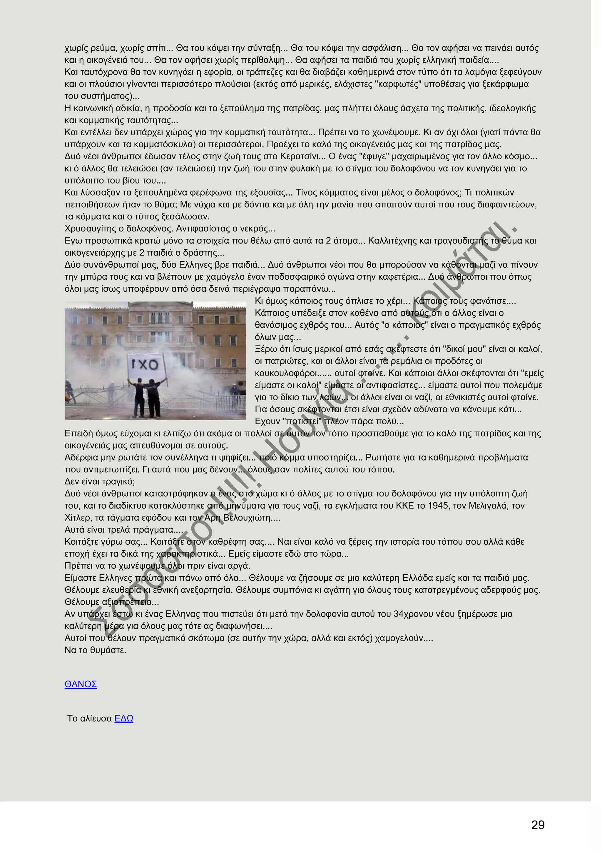 29
ρσξίο ξεύκα, ρσξίο ζπίηη... Θα ηνπ θόςεη ηελ ζύληαμε... Θα ηνπ θόςεη ηελ αζθάιηζε... Θα ηνλ αθήζεη λα πεηλάεη απηόο
θαη ε νηθνγέλεηά ηνπ... Θα ηνλ αθήζεη ρσξίο πεξίζαιςε... Θα αθήζεη ηα παηδηά ηνπ ρσξίο ειιεληθή παηδεία....
Καη ηαπηόρξνλα ζα ηνλ θπλεγάεη ε εθνξία, νη ηξάπεδεο θαη ζα δηαβάδεη θαζεκεξηλά ζηνλ ηύπν όηη ηα ιακόγηα μεθεύγνπλ
θαη νη πινύζηνη γίλνληαη πεξηζζόηεξν πινύζηνη (εθηόο από κεξηθέο, ειάρηζηεο "θαξθσηέο" ππνζέζεηο γηα μεθάξθσκα
ηνπ ζπζηήκαηνο)...
Ζ θνηλσληθή αδηθία, ε πξνδνζία θαη ην μεπνύιεκα ηεο παηξίδαο, καο πιήηηεη όινπο άζρεηα ηεο πνιηηηθήο, ηδενινγηθήο
θαη θνκκαηηθήο ηαπηόηεηαο...
Καη εληέιιεη δελ ππάξρεη ρώξνο γηα ηελ θνκκαηηθή ηαπηόηεηα... Πξέπεη λα ην ρσλέςνπκε. Κη αλ όρη όινη (γηαηί πάληα ζα
ππάξρνπλ θαη ηα θνκκαηόζθπια) νη πεξηζζόηεξνη. Πξνέρεη ην θαιό ηεο νηθνγέλεηάο καο θαη ηεο παηξίδαο καο.
Γπό λένη άλζξσπνη έδσζαλ ηέινο ζηελ δσή ηνπο ζην Κεξαηζίλη... Ο έλαο "έθπγε" καραηξσκέλνο γηα ηνλ άιιν θόζκν...
θη ό άιινο ζα ηειεηώζεη (αλ ηειεηώζεη) ηελ δσή ηνπ ζηελ θπιαθή κε ην ζηίγκα ηνπ δνινθόλνπ λα ηνλ θπλεγάεη γηα ην
ππόινηπν ηνπ βίνπ ηνπ....
Καη ιύζζαμαλ ηα μεπνπιεκέλα θεξέθσλα ηεο εμνπζίαο... Σίλνο θόκκαηνο είλαη κέινο ν δνινθόλνο; Ση πνιηηηθώλ
πεπνηζήζεσλ ήηαλ ην ζύκα; Με λύρηα θαη κε δόληηα θαη κε όιε ηελ καλία πνπ απαηηνύλ απηνί πνπ ηνπο δηαθαηληεύνπλ,
ηα θόκκαηα θαη ν ηύπνο μεζάισζαλ.
Υξπζαπγίηεο ν δνινθόλνο. Αληηθαζίζηαο ν λεθξόο...
Δγσ πξνζσπηθά θξαηώ κόλν ηα ζηνηρεία πνπ ζέισ από απηά ηα 2 άηνκα... Καιιηηέρλεο θαη ηξαγνπδηζηήο ην ζύκα θαη
νηθνγελεηάξρεο κε 2 παηδηά ν δξάζηεο...
Γύν ζπλάλζξσπνί καο, δύν Διιελεο βξε παηδηά... Γπό άλζξσπνη λένη πνπ ζα κπνξνύζαλ λα θάζνληαη καδί λα πίλνπλ
ηελ κπύξα ηνπο θαη λα βιέπνπλ κε ρακόγειν έλαλ πνδνζθαηξηθό αγώλα ζηελ θαθεηέξηα... Γπό άλζξσπνη πνπ όπσο
όινη καο ίζσο ππνθέξνπλ από όζα δεηλά πεξηέγξαςα παξαπάλσ...
Κη όκσο θάπνηνο ηνπο όπιηζε ην ρέξη... Κάπνηνο ηνπο θαλάηηζε....
Κάπνηνο ππέδεημε ζηνλ θαζέλα από απηνύο όηη ν άιινο είλαη ν
ζαλάζηκνο ερζξόο ηνπ... Απηόο "ν θάπνηνο" είλαη ν πξαγκαηηθόο ερζξόο
όισλ καο...
Ξέξσ όηη ίζσο κεξηθνί από εζάο ζθέθηεζηε όηη "δηθνί κνπ" είλαη νη θαινί,
νη παηξηώηεο, θαη νη άιινη είλαη ηα ξεκάιηα νη πξνδόηεο νη
θνπθνπινθόξνη...... απηνί θηαίλε. Καη θάπνηνη άιινη ζθέθηνληαη όηη "εκείο
είκαζηε νη θαινί" είκαζηε νη αληηθαζίζηεο... είκαζηε απηνί πνπ πνιεκάκε
γηα ην δίθην ησλ ιαώλ... νη άιινη είλαη νη λαδί, νη εζληθηζηέο απηνί θηαίλε.
Γηα όζνπο ζθέθηνληαη έηζη είλαη ζρεδόλ αδύλαην λα θάλνπκε θάηη...
Δρνπλ "πνηηζηεί" πιένλ πάξα πνιύ...
Δπεηδή όκσο εύρνκαη θη ειπίδσ όηη αθόκα νη πνιινί ζε απηόλ ηνλ ηόπν πξνζπαζνύκε γηα ην θαιό ηεο παηξίδαο θαη ηεο
νηθνγέλεηάο καο απεπζύλνκαη ζε απηνύο.
Αδέξθηα κελ ξσηάηε ηνλ ζπλέιιελα ηη ςεθίδεη... πνηό θόκκα ππνζηεξίδεη... Ρσηήζηε γηα ηα θαζεκεξηλά πξνβιήκαηα
πνπ αληηκεησπίδεη. Γη απηά πνπ καο δέλνπλ... όινπο ζαλ πνιίηεο απηνύ ηνπ ηόπνπ.
Γελ είλαη ηξαγηθό;
Γπό λένη άλζξσπνη θαηαζηξάθεθαλ ν έλαο ζην ρώκα θη ό άιινο κε ην ζηίγκα ηνπ δνινθόλνπ γηα ηελ ππόινηπε δσή
ηνπ, θαη ην δηαδίθηπν θαηαθιύζηεθε από κελύκαηα γηα ηνπο λαδί, ηα εγθιήκαηα ηνπ ΚΚΔ ην 1945, ηνλ Μειηγαιά, ηνλ
Υίηιεξ, ηα ηάγκαηα εθόδνπ θαη ηνλ Αξε Βεινπρηώηε....
Απηά είλαη ηξειά πξάγκαηα....
Κνηηάμηε γύξσ ζαο... Κνηηάμηε ζηνλ θαζξέθηε ζαο.... Ναη είλαη θαιό λα μέξεηο ηελ ηζηνξία ηνπ ηόπνπ ζνπ αιιά θάζε
επνρή έρεη ηα δηθά ηεο ραξαθηεξηζηηθά... Δκείο είκαζηε εδώ ζην ηώξα...
Πξέπεη λα ην ρσλέςνπκε όινη πξηλ είλαη αξγά.
Δίκαζηε Διιελεο πξώηα θαη πάλσ από όια... Θέινπκε λα δήζνπκε ζε κηα θαιύηεξε Διιάδα εκείο θαη ηα παηδηά καο.
Θέινπκε ειεπζεξία θη εζληθή αλεμαξηεζία. Θέινπκε ζπκπόληα θη αγάπε γηα όινπο ηνπο θαηαηξεγκέλνπο αδεξθνύο καο.
Θέινπκε αμηνπξέπεηα...
Αλ ππάξρεη έζησ θη έλαο Διιελαο πνπ πηζηεύεη όηη κεηά ηελ δνινθνλία απηνύ ηνπ 34ρξνλνπ λένπ μεκέξσζε κηα
θαιύηεξε κέξα γηα όινπο καο ηόηε αο δηαθσλήζεη....
Απηνί πνπ ζέινπλ πξαγκαηηθά ζθόησκα (ζε απηήλ ηελ ρώξα, αιιά θαη εθηόο) ρακνγεινύλ....
Να ην ζπκάζηε.
ΘΑΝΟ΢
Σν αιίεπζα ΔΓΧ
 