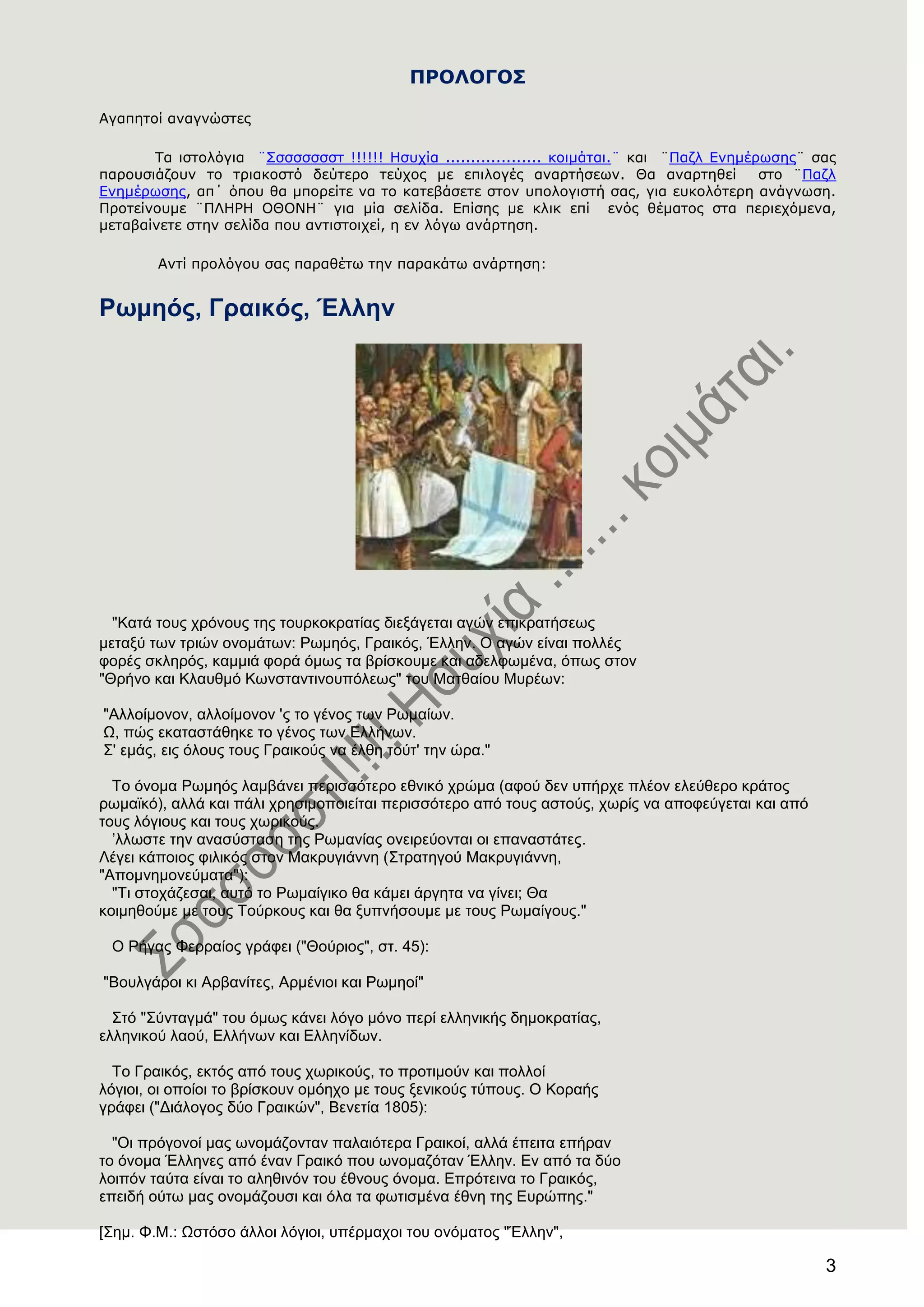 3
ΠΡΟΛΟΓΟ΢
Αγαπεηοί αλαγλώζηες
Σα ηζηοιόγηα ¨΢ζζζζζζζη !!!!!! Ηζστία ................... θοηκάηαη.¨ θαη ¨Παδι Ελεκέρωζες¨ ζας
παροσζηάδοσλ ηο ηρηαθοζηό δεύηερο ηεύτος κε επηιογές αλαρηήζεωλ. Θα αλαρηεζεί ζηο ¨Παδι
Ελεκέρωζες, απ΄ όποσ ζα κπορείηε λα ηο θαηεβάζεηε ζηολ σποιογηζηή ζας, γηα εσθοιόηερε αλάγλωζε.
Προηείλοσκε ¨ΠΛΗΡΗ ΟΘΟΝΗ¨ γηα κία ζειίδα. Επίζες κε θιηθ επί ελός ζέκαηος ζηα περηετόκελα,
κεηαβαίλεηε ζηελ ζειίδα ποσ αληηζηοητεί, ε ελ ιόγω αλάρηεζε.
Αληί προιόγοσ ζας παραζέηω ηελ παραθάηω αλάρηεζε:
Ρσκεφο, Γξαηθφο, Έιιελ
"Καηά ηνπο ρξόλνπο ηεο ηνπξθνθξαηίαο δηεμάγεηαη αγώλ επηθξαηήζεσο
κεηαμύ ησλ ηξηώλ νλνκάησλ: Ρσκεόο, Γξαηθόο, Έιιελ. Ο αγώλ είλαη πνιιέο
θνξέο ζθιεξόο, θακκηά θνξά όκσο ηα βξίζθνπκε θαη αδειθσκέλα, όπσο ζηνλ
"Θξήλν θαη Κιαπζκό Κσλζηαληηλνππόιεσο" ηνπ Μαηζαίνπ Μπξέσλ:
"Αιινίκνλνλ, αιινίκνλνλ 'ο ην γέλνο ησλ Ρσκαίσλ.
Χ, πώο εθαηαζηάζεθε ην γέλνο ησλ Διιήλσλ.
΢' εκάο, εηο όινπο ηνπο Γξαηθνύο λα έιζε ηνύη' ηελ ώξα."
Σν όλνκα Ρσκεόο ιακβάλεη πεξηζζόηεξν εζληθό ρξώκα (αθνύ δελ ππήξρε πιένλ ειεύζεξν θξάηνο
ξσκατθό), αιιά θαη πάιη ρξεζηκνπνηείηαη πεξηζζόηεξν από ηνπο αζηνύο, ρσξίο λα απνθεύγεηαη θαη από
ηνπο ιόγηνπο θαη ηνπο ρσξηθνύο.
’ιισζηε ηελ αλαζύζηαζε ηεο Ρσκαλίαο νλεηξεύνληαη νη επαλαζηάηεο.
Λέγεη θάπνηνο θηιηθόο ζηνλ Μαθξπγηάλλε (΢ηξαηεγνύ Μαθξπγηάλλε,
"Απνκλεκνλεύκαηα"):
"Ση ζηνράδεζαη, απηό ην Ρσκαίγηθν ζα θάκεη άξγεηα λα γίλεη; Θα
θνηκεζνύκε κε ηνπο Σνύξθνπο θαη ζα μππλήζνπκε κε ηνπο Ρσκαίγνπο."
Ο Ρήγαο Φεξξαίνο γξάθεη ("Θνύξηνο", ζη. 45):
"Βνπιγάξνη θη Αξβαλίηεο, Αξκέληνη θαη Ρσκενί"
΢ηό "΢ύληαγκά" ηνπ όκσο θάλεη ιόγν κόλν πεξί ειιεληθήο δεκνθξαηίαο,
ειιεληθνύ ιανύ, Διιήλσλ θαη Διιελίδσλ.
Σν Γξαηθόο, εθηόο από ηνπο ρσξηθνύο, ην πξνηηκνύλ θαη πνιινί
ιόγηνη, νη νπνίνη ην βξίζθνπλ νκόερν κε ηνπο μεληθνύο ηύπνπο. Ο Κνξαήο
γξάθεη ("Γηάινγνο δύν Γξαηθώλ", Βελεηία 1805):
"Οη πξόγνλνί καο σλνκάδνληαλ παιαηόηεξα Γξαηθνί, αιιά έπεηηα επήξαλ
ην όλνκα Έιιελεο από έλαλ Γξαηθό πνπ σλνκαδόηαλ Έιιελ. Δλ από ηα δύν
ινηπόλ ηαύηα είλαη ην αιεζηλόλ ηνπ έζλνπο όλνκα. Δπξόηεηλα ην Γξαηθόο,
επεηδή νύησ καο νλνκάδνπζη θαη όια ηα θσηηζκέλα έζλε ηεο Δπξώπεο."
[΢εκ. Φ.Μ.: Χζηόζν άιινη ιόγηνη, ππέξκαρνη ηνπ νλόκαηνο "Έιιελ",
 